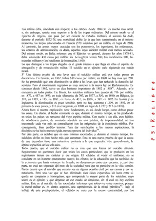 Esa última cifra, calculada con respecto a los célibes, desde 1889-91, es mucho más débil,
y, sin embargo, resulta muy superior a la de las tropas ordinarias. Del mismo modo en el
Ejército de Argelia, que pasa por ser escuela de virtudes militares, el suicidio ha dado,
durante el período 1872-78, una mortalidad doble de la que han suministrado, en el mismo
momento, las tropas estacionadas en Francia (570 suicidios por un millón, en lugar de 280).
Al contrario, las armas menos atacadas son los pontoneros, los ingenieros, los enfermeros,
los obreros de administración, es decir, aquellas cuyo carácter militar está menos acusado.
Del mismo modo, en Italia, mientras que el Ejército, en general, durante los años 1878-81,
daba solamente 430 casos por millón, los bersaglieri tenían 580, los carabineros 800, las
escuelas militares y los batallones de instrucción, 1.010.
Lo que distingue a las tropas elegidas es el grado intenso a que llega en ellas el espíritu de
abnegación y de renunciación militar. El suicidio en el ejército varía siguiendo ese estado
moral.
3º Una última prueba de esta leyes que el suicidio militar está por todas partes en
decadencia. En Francia, en 1862, había 630 casos por millón; en 1890 no hay mas que 280.
Se ha pretendido que esta disminución se debe a las leyes que han reducido la duración del
servicio. Pero el movimiento regresivo es muy anterior a la nueva ley de Reclutamiento. Es
continuo desde 1862, salvo un alza bastante importante de 1882 a 188843
. Además, se le
encuentra en todas partes. En Prusia, los suicidios militares han pasado de 716 por millón,
en 1877, a 457 en 1893; en toda Alemania, de 707, en 1877, a 550, en 1890; en Bélgica, de
391, en 1885, a 185, en 1891; en Italia, de 431, en 1876, a 389, en 1892. En Austria y en
Inglaterra, la disminución es poco sensible, pero no hay aumento (1.209, en 1892, en el
primero de esos países, y 210 en el segundo, en 1890, en lugar de 1.277 y 217 en 1876).
Ahora bien; si nuestra explicación tiene fundamento, es así, desde luego, como debían pasar
las cosas. En efecto, el hecho constante es que, durante el mismo tiempo, se ha producido
en todos los países un retroceso del viejo espíritu militar. Con razón o sin ella, esos hábitos
de obediencia pasiva, de sumisión absoluta en una palabra, de impersonalidad, se han
encontrado cada vez más en contradicción con las exigencias de la conciencia pública. Por
consiguiente, iban perdido terreno. Para dar satisfacción a las nuevas aspiraciones, la
disciplina se ha hecho menos rígida, menos opresora del individuo44
.
Por otra parte, es notable que en esas mismas sociedades, y durante el mismo tiempo, los
suicidios civiles no han hecho más que aumentar. Esta es una nueva prueba de que la causa
de que dependen tiene una naturaleza contraria a la que engendra, más. generalmente, la
aptitud especifica de los soldados.
Todo prueba, que el suicidio militar no es más que una forma del suicidio altruista.
Seguramente no queremos decir que todos los casos particulares que se producen en los
regimientos tienen ese carácter y ese origen. El soldado, al vestir el uniforme, no se
convierte en un hombre enteramente nuevo; los efectos de la educación que ha recibido, de
la existencia que hasta entonces ha llevado, no desaparecen como por encanto; y, por otra
parte, no está tan separado del resto de la sociedad para que no participe en la vida común.
Puede ocurrir que el suicidio que comete sea en alguna ocasión civil por sus causas y por su
naturaleza. Pero una vez que se han eliminado esos casos esparcidos, sin lazos entre si,
queda un compacto y homogéneo, que comprende la mayor parte de los suicidios, cuyo
teatro es el ejército y que depende de ese estado de altruismo, sin el cual no hay espíritu
militar. Este es el suicidio de las sociedades inferiores que sobrevive entre nosotros, porque
la moral militar es, en ciertos aspectos, una supervivencia de la moral primitiva45
. Bajo el
influjo de esta predisposición, el soldado se mata por la menor contrariedad, por los
 