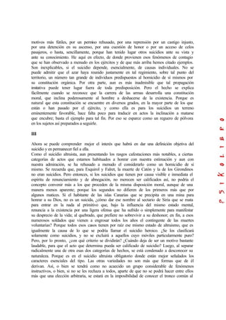 motivos más fútiles, por un permiso rehusado, por una reprensión por un castigo injusto,
por una detención en su ascenso, por una cuestión de honor o por un acceso de celos
pasajeros, o hasta, sencillamente, porque han tenido lugar otros suicidios ante su vista y
ante su conocimiento. He aquí en efecto, de donde provienen esos fenómenos de contagio
que se han observado a menudo en los ejércitos y de que más arriba hemos citado ejemplos.
Son inexplicables, si el suicidio depende, esencialmente, de causas individuales. No se
puede admitir que el azar haya reunido justamente en tal regimiento, sobre tal punto del
territorio, un número tan grande de individuos predispuestos al homicidio de sí mismos por
su constitución orgánica. Por otra parte, aun es más inadmisible que tal propagación
imitativa puede tener lugar fuera de toda predisposición. Pero el hecho se explica
fácilmente cuando se reconoce que la carrera de las armas desarrolla una constitución
moral, que inclina poderosamente al hombre a deshacerse de la existencia. Porque es
natural que esta constitución se encuentre en diversos grados, en la mayor parte de los que
están o han pasado por el ejército, y como ella es para los suicidios un terreno
eminentemente favorable, hace falta poco para traducir en actos la inclinación a matarse
que encubre; basta el ejemplo para tal fin. Por eso se esparce como un reguero de pólvora
en los sujetos así preparados a seguirle.
III
Ahora se puede comprender mejor el interés que habrá en dar una definición objetiva del
suicidio y en permanecer fiel a ella.
Como el suicidio altruista, aun presentando los rasgos cafestaciones más notables, a ciertas
categorías de actos que estamos habituados a honrar con nuestra estimación y aun con
nuestra admiración, se ha rehusado a menudo el considerarlo como un homicidio de sí
mismo. Se recuerda que, para Esquirol y Falret, la muerte de Catón y la de los Girondinos
no eran suicidios. Pero entonces, si los suicidios que tienen por causa visible e inmediata el
espíritu de renunciamiento y de abnegación, no merecen ser calificados así, no podría el
concepto convenir más a los que proceden de la misma disposición moral, aunque de una
manera menos aparente; porque los segundos no difieren de los primeros más que por
algunos matices. Si el habitante de las islas Canarias que se precipita en una mina para
honrar a su Dios, no es un suicida, ¿cómo dar ese nombre al sectario de Siria que se mata
para entrar en la nada al primitivo que, bajo la influencia del mismo estado mental,
renuncia a la existencia por una ligera ofensa que ha sufrido o simplemente para manifestar
su desprecio de la vida; al quebrado, que prefiere no sobrevivir a su deshonor; en fin, a esos
numerosos soldados que vienen a engrosar todos los años el contingente de las muertes
voluntarias? Porque todos esos casos tienen por raíz ese mismo estado de altruismo, que es
igualmente la causa de lo que se podría llamar el suicidio heroico. ¿Se los clasificará
solamente como suicidios, y no se excluirá a aquellos cuyo móviles particularmente puro?
Pero, por lo pronto, ¿con qué criterio se dividirán? ¿Cuándo deja de ser un motivo bastante
laudable, para que el acto que determina pueda ser calificado de suicidio? Luego, al separar
radicalmente una de otra esas dos categorías de hechos, se está condenado a desconocer su
naturaleza. Porque es en el suicidio altruista obligatorio donde están mejor señalados los
caracteres esenciales del tipo. Las otras variedades no son más que formas que de él
derivan. Así, o bien se tendrá como no acaecido un grupo considerable de fenómenos
instructivos, o bien, si no se les rechaza a todos, aparte de que no se podrá hacer entre ellos
más que una elección arbitraria, se estará en la imposibilidad de conocer el tronco común al
 
