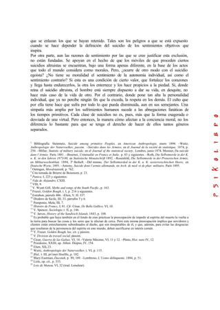 que se enlazan los que se hayan retenido. Tales son los peligros a que se está expuesto
cuando se hace depender la definición del suicidio de los sentimientos objetivos que
inspira.
Por otra parte, aun las razones de sentimiento por las que se cree justificar esta exclusión,
no están fundadas. Se apoyan en el hecho de que los móviles de que proceden ciertos
suicidios altruistas se encuentran, bajo una forma apenas diferente, en la base de los actos
que todo el mundo considera como morales. Pero, ¿ocurre de otro modo con el suicidio
egoísta? ¿No tiene su moralidad el sentimiento de la autonomía individual, así como el
sentimiento contrario? Si esta es una condición de cierto valor, que fortalece los corazones
y llega hasta endurecerlos, la otra los enternece y los hace propicios a la piedad. Si, donde
reina el suicidio altruista, el hombre está siempre dispuesto a dar su vida, en desquite, no
hace más caso de la vida de otro. Por el contrario, donde pone tan alta la personalidad
individual, que ya no percibe ningún fin que la exceda, la respeta en los demás. El culto que
por ella tiene hace que sufra por todo lo que pueda disminuida, aun en sus semejantes. Una
simpatía más amplia por los sufrimientos humanos sucede a las abnegaciones fanáticas de
los tiempos primitivos. Cada clase de suicidios no es, pues, más que la forma exagerada o
desviada de una virtud. Pero entonces, la manera cómo afectan a la conciencia moral, no los
diferencia lo bastante para que se tenga el derecho de hacer de ellos tantos géneros
separados.
1
Bibliografía: Steinmetz, Suicide among primitive Peoples, en American Anthropologie, enero 1894. –Waitz,
Anlhropologie der Naturvoelker, passim. –Suicides dans les Armées, en el Journal de la société de statistique, 1874, p.
250. –Millar, Statistic of military suicide, en el Journal of the statistical society, Londres, junio 1874. Mesnier, Du suicide
dans l’Armée, París 1881. –Bournet, Criminalité en France et Italie, p. 83 y siguientes. –Roth, Die Selbstmorde in der K.
u. K. in den Iahren 1873-80, en Statistische Monatschrift 1892. –Rosenfeld, Die Selbstmorde in der Preussischen Armée,
en Militarwochenblatt, 1894, 3° Beiheft. –Del mismo, Der Selbstmorded in der K. u. K. oesterreischischen Heere, en
Deutsche Worte, 1893. –Antony, Suicide dons l’armée allemande, en Arch. de med. et de phar. militaire, París 1895.
2
Oetingen, Moralstatistik, p. 762.
3
Cita tomada de Brierre de Boismont, p. 23.
4
Punica, I, 225 y siguientes.
5
Vida de Alejandro, CXIII.
6
VIII, 9.
7
V. Wyatt GilI, Myths and songs of the South Pacific, p. 163.
8
Frazer, Golden Bough, t. I, p. 216 y siguientes.
9
Estrabon, párrafo 486. –Elien, V. H. 337.
10
Diodoro de Sicile, III, 33, párrafos 5 y 6.
11
Pomponio, Mela; III, 7.
12
Histoire de Francc, I, 81. Cfr. César, De Bello Gallico, VI, 10.
13
V. Spencer, Sociologie, t. II, p. 146.
14
V. Jarves, History of the Sandwich Islands, 1843, p. 108.
15
Es probable que haya también en el fondo de esas prácticas la preocupación de impedir al espíritu del muerto la vuelta a
la tierra para buscar las cosas y los seres que le afectan de cerca. Pero esta misma preocupación implica que servidores y
clientes están estrechamente subordinados al dueño, que son inseparables de él, y que, además, para evitar las desgracias
que resultaran de la persistencia del espíritu en este mundo, deben sacrificarse en interés común.
16
V. Frazer, Golden Bough, loc. cit. y pássim.
17
V. Division du travail social, pássim.
18
César, Guerra de las Galias, VI, 14. –Valerio Máximo, VI, 11 y 12. –Plinio, Hist. nato IV, 12.
19
Posidonio, XXIII, ap. Athen. Deipno, IV, 154.
20
Elien, XII, 23.
21
Waitz, Anthropologie der Naturvoelker, t. VI, p. 115.
22
Ibíd., t. III, pr1mer Hoelfte, p. 102.
23
Mary Eastman, Dacotah, p. 89, 169. –Lombroso, L’Uomo delinquente, 1884, p. 51.
24
Lisle, op. cit., p. 333.
25
Lois de Manou, VI, 32 (trad. Loiseleur).
 