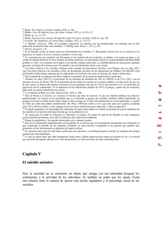 26
Barth, The religions of India,Londres, 1891, p. 146.
27
Bühler, Uber die Indische Secte der Jaïna, Vienne, 1897, p. 10, 19 y 37.
28
Barth, op. cit., p. 279.
29
Heber, Narrative of a Journey through the Upper Provinces of India, 1824-25, cap. XII.
30
Forsyth, The Highlands of Central India, Londres, 1871, p. 172-175.
31
V. Burnell, Glossary, 1886, en la palabra Jagarnnth. La práctica casi ha desaparecido; sin embargo, aun se han
observado en nuestros días casos aislados. V. Stirling, Asiat. Resch., t. XV, p. 324.
32
Histoire du japon, t. II.
33
Se ha llamado acedia el estado moral que determinaba esos suicidios. V. Boucquelot, Recherches sur les opinions et la
législation en matière de mort volontaire pendant le moyen âge.
34
Es verosímil que los suicidios, tan frecuentes en los hombres de la revolución, se debían, a lo menos en parte, a un
estado de espíritu altruista. En esos tiempos de luchas interiores, de entusiasmo colectivo; la personalidad individual había
perdido su valor. Los intereses de la patria o del partido, estaban sobre todo. La multiplicidad de las ejecuciones capitales
proviene, sin duda, de la misma causa. Se mataba a otro tan fácilmente como a uno mismo.
35
Las cifras relativas a los suicidios militares están tomadas de documentos oficiales, o de Wágner (op. cit., pág. 229 y
sig.); las cifras relativas a los suicidios civiles, de documentos oficiales, de las indicaciones de Wágner o de Morselli. Para
los Estados Unidos hemos supuesto que la edad media, en el ejército era, como en Europa, de veinte a treinta años.
36
Nueva prueba de la ineficacia del factor orgánico en general y de la selección matrimonial en particular.
37
Durante los años 1867-74, el porcentaje de los suicidios da alrededor de 140; en 1889-91 es de 210 a 220, o sea un
aumento de cerca de 60 por 100. Si el porcentaje de los célibes ha crecido en la misma medida, y no hay razón de que sea
de otro modo, no habría sido durante el primero de esos períodos más que de 319, lo que elevaría a 3,11 el coeficiente de
agravación de los suboficiales. Si no habíamos de los suboficiales después de 1874, es porque, a partir de ese momento,
hubo cada vez menos suboficiales de carrera.
38
V. el artículo de Roth, en la Stat. Monatschrift, 1892, p. 200.
39
Para la Prusia y el Austria, no tenemos el efectivo por años de servicio, lo que nos impide establece los números
proporcionales. En Francia se ha pretendido que si, al terminar la guerra, dos suicidios militares habían disminuido, en
porque el servicio se había hecho menos largo (5 años en lugar de 7). Pero esta disminución no se ha mantenido, y, a partir
de 1882, las cifras han subido sensiblemente. De 1882 a 1889 han vuelto a ser lo que eran antes de la guerra, oscilando
entre 322 y 424 por millón, y esto, aunque el servicio haya sufrido una nueva reducción: 3 años en lugar de 5.
40
Se puedo preguntar si la enormidad del coeficiente de agravación militar en Austria no procede de que la estadística de
los suicidios en el ejército está mejor llevada que en la población civil.
41
Se notará que el estado de altruismo es inherente a la región. El cuerpo de ejército de Bretaña no está compuesto
exclusivamente de bretones, pero sufre la influencia del estado moral ambiente.
42
Porque los gendarmes y los guardia municipales son a menudo casados.
43
Este alza es demasiado importante para ser accidental. Si se observa que se ha producido exactamente en el momento en
que comenzaba el período de las empresas coloniales, se tiene derecho a preguntar si las guerras que aquéllas han
producido no han determinado un despertar del espíritu militar.
44
No queremos decir que los individuos sufrían por esta opresión y se mataban porque la sufrían. Se mataban más porque
estaban más individualizados.
45
Lo que no quiere decir que deba desaparecer desde ahora. Dichas supervivencias tienen sus razones de ser, y es natural
que una parte del pasado subsista en el seno del presente. La vida está hecha de estas contradicciones.
Capítulo V
El suicidio anómico
Pero la sociedad no es solamente un objeto que atraiga, con una intensidad desigual, los
sentimientos y la actividad de los individuos. Es también un poder que los regula. Existe
una relación entre la manera de ejercer esta acción reguladora y el porcentaje social de los
suicidios.
 