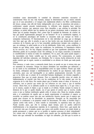 considerar como determinable la cantidad de alimentos materiales necesarios al
sostenimiento físico de una vida humana, aunque la determinación sea ya menos estrecha
que en el caso precedente y el margen más ampliamente abierto a las libres combinaciones
del deseo; porque, más allá del limite indispensable con el que la naturaleza está pronta a
conformarse cuando procede instintivamente, la reflexión más despierta hace entrever
condiciones mejores, que aparecen como fines deseables y que solicitan la actividad. Sin
embargo, se puede admitir que los apetitos de ese género encuentran, tarde o temprano, un
límite que no pueden franquear. Pero ¿cómo fijar la cantidad de bienestar, de confort, de
lujo que puede legítimamente perseguir un ser humano? Ni en la constitución orgánica, ni
en la constitución psicológica del hombre se encuentra nada que marque un límite a
semejantes inclinaciones. El funcionamiento de la vida individual no exige que se detengan
más bien aquí que allá; la prueba es que no han hecho más que desenvolverse desde el
comienzo de la historia, que se le han concedido satisfacciones siempre más completas, y
que, sin embargo, la salud media no se ha ido debilitando. Sobre todo, ¿cómo establecer la
manera en que deben variar, según las condiciones, las profesiones, la importancia relativa
de los servicios, etc.? No hay ninguna sociedad en que sean igualmente satisfechas en las
diferentes grados de la jerarquía social. Sin embarga, en sus rasgos esenciales, la naturaleza
es sensiblemente la misma en todos los ciudadanos. No es, pues, ella quien puede asignar a
las necesidades este límite variable que les sería precisa. Por consecuencia, en cuanto
dependan del individuo solamente, son ilimitadas. Por sí misma, hecha abstracción de todo
poder exterior que la regule, nuestra se sensibilidad es un abismo sin fondo que nada puede
colmar.
Pero entonces, si nada viene a contenerla desde fuera, no puede ser par sí misma más que
un manantial de tormentos. Porque los deseos ilimitados son insaciables por definición, y
no sin razón se ha considerado la insaciabilidad como un signo morboso. Puesto que nada
los limita, sobrepasan siempre e indefinidamente los medios de que disponen; nada sabría
calculados, pues una sed inextinguible es un suplicio perpetuamente renovado. Es cierto
que se ha dicho que es propio de la actividad humana desplegarse sin término asignable y
proponerse fines que no puede alcanzar. Pero es imposible percibir cómo tal estado de
indeterminación se concibe más bien con las condiciones de la vida mental, que con las
exigencias de la vida física. Por mucho placer que el hombre sienta al obrar, al moverse, al
esforzarse, aun es preciso que sienta que sus esfuerzos no son vanos y que al marchar
avanza. Ahora bien, no se adelanta cuando no se marcha hacia algún fin, o, lo que viene a
ser lo mismo, cuando el objeto a que se tiende es el infinito. Siendo siempre la misma la
distancia de la que se queda alejado, sea el que quiera el camino que se recorra, resulta
como si uno se hubiese inútilmente agitado sobre el mismo sitio. Hasta las miradas echadas
atrás y el sentimiento de orgullo que se puede experimentar al considerar el espacio ya
recorrido, no podrían causar más que una satisfacción ilusoria, puesto que el espacio que
queda para recorrer no ha disminuido en proporción. Perseguir un fin inaccesible por
hipótesis es condenarse a un perpetuo estado de descontento. Sin duda, el hombre llega a
esperar contra toda razón; y hasta cuando es irrazonable, la esperanza tiene sus goces.
Puede suceder, pues, que ella le sostenga algún tiempo, pero no podría sobrevivir
indefinidamente a las decepciones repetidas de la experiencia. Ahora bien: ¿qué puede dar
el porvenir más que el pasado, puesto que nunca será posible alcanzar un estado donde se
pueda permanecer, y puesto que no es posible ni siquiera acercarse al ideal vislumbrado?
Así, cuanto más se tenga, más se querrá tener, puesto que las satisfacciones recibidas no
hacen más que estimular las necesidades, en lugar de calmarlas. ¿Se dirá que la acción es
 