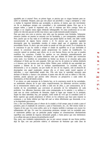 agradable por sí misma? Pero, en primer lugar, es preciso que se ciegue bastante para no
sufrir su inutilidad. Después, para que este placer sea percibido y venga a atemperar y velar
a medias la inquietud dolorosa que acompaña, es preciso, al menos, que este movimiento
sin fin se despliegue siempre con comodidad y sin contrariedad alguna. Pero que se le
pongan trabas, y quede la inquietud sola, con el malestar que lleva consigo. Sería un
milagro si no surgiera nunca algún obstáculo infranqueable. En estas condiciones no se está
unido a la vida más que por un hilo muy tenue y que a cada momento puede romperse.
Para que pase otra cosa es preciso, ante todo, que las pasiones sean limitadas. Solamente
entonces podrán ser puestas en armonía con las facultades, y, por consiguiente, satisfechas.
Pero, puesto que no hay nada en el individuo que pueda fijarles un limite, éste debe venirle
necesariamente de alguna fuerza exterior a él. Es preciso que un poder regulador
desempeñe para las necesidades morales el mismo papel que el organismo para las
necesidades físicas. Es decir, que este poder no puede ser más que moral. Es el despertar de
la conciencia lo que ha venido a romper el estado de equilibrio en el que dormitaba el
animal; la conciencia solamente puede proporcionar los medios de restablecerlo. La
coacción natural no produce aquí efecto; no es con fuerzas físicas con las que se pueden
modificar los corazones. Cuando los apetitos no son detenidos automáticamente por
mecanismos fisiológicos, no pueden detenerse más que delante del límite que reconozcan
como justo. Los hombres no consentirían en limitar sus deseos si se creyeran aptos para
sobrepasar el límite que les está asignado. Sólo que esta ley de justicia no sabrían dictársela
a sí mismos, por las razones que hemos dicho. Deben, pues, recibirla de una autoridad que
respeten y delante de la cual se inclinen espontáneamente. La sociedad sola, sea
directamente y en su conjunto, sea por medio de uno de sus órganos, está en situación de
desempeñar este papel moderador; porque ella es el único poder moral superior al
individuo, y cuya superioridad acepta éste. Ella sola tiene la autoridad necesaria para
declarar él derecho y marcar a las pasiones el punto más allá del cual no deben ir. Ella sola,
también, puede apreciar qué premio debe ofrecerse en perspectiva a cada orden de
funcionarios, en bien del interés común.
Y en efecto, en cada momento de la historia hay, en la conciencia moral de las sociedades,
un sentimiento obscuro de lo que valen, respectivamente, los diferentes servicios sociales,
de la remuneración relativa que se debe a cada uno de ellos, y, por consecuencia, de la
medida de las comodidades que convienen al promedio de los trabajadores de cada
profesión. Las diferentes funciones están como jerarquizadas en la opinión, y se atribuye a
cada una un cierto coeficiente de bienestar, según el lugar que ocupan en la jerarquía.
Según las ideas admitidas, hay, por ejemplo, cierto modo de vivir que se considera como el
límite superior que puede proponerse el obrero en los esfuerzos que hace para mejorar su
existencia, y un límite inferior por bajo del cual se tolera difícilmente que descienda, si no
se ha degradado gravemente.
Uno y otro son diferentes para el obrero de la ciudad y el del campo, para el criado y para el
jornalero, para el empleado de comercio y para el funcionario, etc., etc. Del mismo modo se
vitupera al rico que vive como pobre, pero se le vitupera también si persigue con exceso los
refinamientos del lujo. En vano los economistas protestan; siempre será un escándalo para
el sentimiento público que un particular pueda emplear en consumaciones absolutamente
superfluas una cantidad de riquezas demasiado grande, y hasta parece que esta intolerancia
no se afloja más que en épocas de perturbación moral8
.
Hay, pues, una verdadera reglamentación, que no por carecer siempre de una forma jurídica
deja de fijar, con una precisión relativa, el máximum de bienestar que cada clase de
 