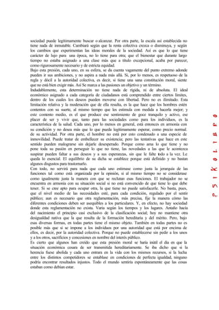 sociedad puede legítimamente buscar o alcanzar. Por otra parte, la escala así establecida no
tiene nada de inmutable. Cambiará según que la renta colectiva crezca o disminuya, y según
los cambios que experimentan las ideas morales de la sociedad. Así es que lo que tiene
carácter de lujo para una época, no lo tiene para otra; que el bienestar que durante largo
tiempo no estaba asignado a una clase más que a título excepcional, acaba por parecer,
como rigurosamente necesario y de estricta equidad.
Bajo esta presión, cada uno, en su esfera, se da cuenta vagamente del punto extremo adonde
pueden ir sus ambiciones, y no aspira a nada más allá. Si, por lo menos, es respetuoso de la
regla y dócil a la autoridad colectiva, es decir, si tiene una sana constitución moral, siente
que no está bien exigir más. Así Se marca a las pasiones un objetivo y un término.
Indudablemente, esta determinación no tiene nada de rígida, ni de absoluta. El ideal
económico asignado a cada categoría de ciudadanos está comprendido entre ciertos límites,
dentro de los cuales los deseos pueden moverse con libertad. Pero no es ilimitado. Esta
limitación relativa y la moderación que de ella resulta, es la que hace que los hombres estén
contentos con su suerte, al mismo tiempo que les estimula con medida a hacerla mejor; y
este contento medio, es el que produce ese sentimiento de goce tranquilo y activo, ese
placer de ser y vivir que, tanto para las sociedades como para los individuos, es la
característica de la salud. Cada uno, por lo menos en general, está entonces en armonía con
su condición y no desea más que lo que pueda legítimamente esperar, como precio normal.
de su actividad. Por otra parte, el hombre no está por esto condenado a una especie de
inmovilidad. Puede tratar de embellecer su existencia; pero las tentativas que hace en este
sentido pueden malograrse sin dejarle desesperado. Porque como ama lo que tiene y no
pone toda su pasión en perseguir lo que no tiene, las novedades a las que le acontezca
suspirar pueden faltar a sus deseos y a sus esperanzas, sin que le falte todo a la vez. Le
queda lo esencial. El equilibrio de su dicha se establece porque está definido y no bastan
algunos disgustos para trastornarlo.
Con todo, no servirá para nada que cada uno estimase como justa la jerarquía de las
funciones tal como está organizada por la opinión, si al mismo tiempo no se considerase
como igualmente justa la manera con que se reclutan esas funciones. El trabajador no se
encuentra en armonía con su situación social si no está convencido de que tiene lo que debe
tener. Si se cree apto para ocupar otra, la que tiene no puede satisfacerle. No basta, pues,
que el nivel medio de las necesidades esté, para cada condición, regulado por el sentir
público; aun es necesario que otra reglamentación, más precisa, fije la manera cómo las
diferentes condiciones deben ser asequibles a los particulares. Y, en efecto, no hay sociedad
donde esta reglamentación no exista. Varia según los tiempos y los lugares. Antaño hacía
del nacimiento el principio casi exclusivo de la clasificación social; hoy no mantiene otra
desigualdad nativa que la que resulta de la formación hereditaria y del mérito. Pero, bajo
esas diversas formas, en todas partes tiene el mismo objeto. También en todas partes no es
posible más que si se impone a los individuos por una autoridad que está por encima de
ellos, es decir, por la autoridad colectiva. Porque no puede establecerse sin pedir a los unos
y a los otros, sacrificios y concesiones en nombre del interés público.
Es cierto que algunos han creído que esta presión moral se haría inútil el día en que la
situación económica cesara de ser transmitida hereditariamente. Se iba dicho que si la
herencia fuese abolida y cada uno entrara en la vida con los mismos recursos, si la lucha
entre los distintos competidores se entablase en condiciones de perfecta igualdad, ninguno
podría encontrar resultados injustos. Todo el mundo sentiría espontáneamente que las cosas
estaban como debían estar.
 