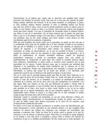 Efectivamente, no es dudoso que, cuanto más se aproxime esta igualdad ideal, menos
necesaria será también la coacción social. Pero esto no es más que una cuestión de grado.
Porque siempre subsistiría una herencia: la de los dones naturales. La inteligencia, el gusto,
la valía científica, artística, literaria, industrial, el valor, la habilidad manual, son fuerzas
que cada uno recibe al nacer, como el que ha nacido propietario recibe su capital, como el
noble, en otro tiempo, recibía su título y su función. Será necesaria, todavía una disciplina
moral para hacer aceptar a los que la naturaleza ha favorecido menos la situación inferior,
que deben al azar de su nacimiento. ¿Se irá hasta reclamar que el reparto sea igual para
todos y que no se dé ninguna ventaja a los más útiles y meritorios? Pero entonces haría falta
una disciplina, muy de otro modo enérgica, para hacer aceptar a estos últimos un trato
sencillamente igual al de los mediocres e impotentes.
Sólo que esta disciplina, del mismo modo que la precedente, no puede ser útil, más que si
es considerada como justa por los pueblos que se le han sometido. Cuando no ose mantiene
más que por la habilidad y la fuerza, la paz y la armonía sólo subsisten en apariencia; el
espíritu de inquietud y el descontento están latentes; los apetitos, superficialmente
contenidos, no tardan en desencadenarse. Es lo que ha sucedido en Roma y en Grecia,
cuando las creencias, sobre las que reposaba la vieja organización del patriciado y de la
plebe, se quebrantaron; en nuestras sociedades modernas, cuando los prejuicios
aristocráticos empezaron a perder su ascendiente antiguo. Pero este estado de
quebrantamiento es excepcional; no tiene lugar sino cuando la sociedad atraviesa alguna
crisis enfermiza. Naturalmente, el orden social, se reconoce como equitativo por la gran
generalidad de los sujetos. Cuando decimos, pues, que es necesaria una autoridad para
imponerlo a los particulares, de ningún modo entendemos que la violencia sea el solo
medio de establecerlo. Porque esta reglamentación está destinada a contener las pasiones
individuales, es preciso que emane de un poder que domine a los individuos, pero
igualmente es preciso que se obedezca a este poder por respeto y no por temor.
Así, no es cierto que la actividad humana pueda estar libre de todo freno. Nada hay en el
mundo capaz de gozar de tal privilegio. Porque todo ser, siendo una parte del universo, es
relativo al resto del universo; en su naturaleza y la manera de manifestarla no dependen,
solamente de sí mismos, sino de los otros seres, que, por consiguiente, los contienen y les
dan reglas. Bajo este aspecto, no hay más que diferencias de grados y formas entre el
mineral y el sujeto pensante. Lo que el hombre tiene de característico es que el freno a que
está sometido no es físico, sino moral, es decir, social. Recibe su ley, no de un medio
material que se le impone brutalmente, sino de una conciencia superior a la suya y cuya
imperiosidad siente. Porque la mayor y la mejor parte de su vida sobrepasa el cuerpo,
escapa al yugo del cuerpo, pero sufre el de la sociedad.
Solamente cuando la sociedad está perturbada, ya sea por crisis dolorosas o felices, por
demasiado súbitas transformaciones, es transitoriamente incapaz de ejercer esta acción; y
he aquí de dónde vienen estas bruscas ascensiones de la curva de los suicidios, cuya
existencia hemos establecido más arriba.
En efecto, en los casos de desastres económicos, se produce como una descalificación, que
arroja bruscamente a ciertos individuos en una situación inferior a la que ocupaban hasta
entonces. Es preciso que rebajen sus exigencias, que restrinjan sus necesidades, que
aprendan a contenerse más. Todos los frutos de la acción social se pierden en lo que les
concierne; se ha de rehacer su educación moral. Ahora bien, la sociedad no puede plegarlos
en un instante a esta vida nueva y enseñarles a ejercer sobre sí mismos este aumento de
continencia al que no se hallaban acostumbrados. De ello resulta que no están ajustados a la
 