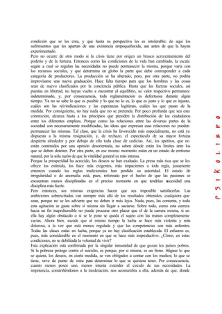 condición que se les crea, y que hasta su perspectiva les es intolerable; de aquí los
sufrimientos que les apartan de una existencia empequeñecida, aun antes de que la hayan
experimentado.
Pero no ocurre de otro modo si la crisis tiene por origen un brusco acrecentamiento del
poderío y de la fortuna. Entonces como las condiciones de la vida han cambiado, la escala
según a cual se regulan las necesidades no puede permanecer la misma, porque varía con
los recursos sociales, y que determina en globo la parte que debe corresponder a cada
categoría de productores. La producción se ha alterado; pero, por otra parte, no podría
improvisarse una nueva graduación. Hace falta tiempo para que los hombres y las cosas
sean de nuevo clasificados por la conciencia pública. Hasta que las fuerzas sociales, así
puestas en libertad, no hayan vuelto a encontrar el equilibrio, su valor respectivo permanece
indeterminado, y, por consecuencia, toda reglamentación es defectuosa durante algún
tiempo. Ya no se sabe lo que es posible y lo que no lo es, lo que es justo y lo que es injusto,
cuáles son las reivindicaciones y las esperanzas legitimas, cuáles las que pasan de la
medida. Por consiguiente, no hay nada que no se pretenda. Por poco profunda que sea esta
conmoción, alcanza hasta a los principios que presiden la distribución de los ciudadanos
entre los diferentes empleos. Porque como las relaciones entre las diversas partes de la
sociedad son necesariamente modificadas, las ideas que expresan esas relaciones no pueden
permanecer las mismas. Tal clase, que la crisis ha favorecido más especialmente, no está ya
dispuesta a la misma resignación, y, de rechazo, el espectáculo de su mayor fortuna
despierta alrededor y por debajo de ella toda clase de codicias. Así, los apetitos, que no
están contenidos por una opinión desorientada, no saben dónde están los límites ante los
que se deben detener. Por otra parte, en ese mismo momento están en un estado de eretismo
natural, por la sola razón de que la vitalidad general es más intensa.
Porque la prosperidad ha acrecido, los deseos se han exaltado. La presa más rica que se les
ofrece los estimula, los hace más exigentes, más impacientes a toda regla, justamente
entonces cuando las reglas tradicionales han perdido su autoridad. El estado de
irregularidad o de anomalía está, pues, reforzado por el hecho de que las pasiones se
encuentran menos disciplinadas en el preciso momento en que tendrían necesidad una
disciplina más fuerte.
Pero entonces, sus mismas exigencias hacen que sea imposible satisfacerlas. Las
ambiciones sobrexcitadas van siempre más allá de los resultados obtenidos, cualquiera que
sean, porque no se les advierte que no deben ir más lejos. Nada, pues, las contenta, y toda
esta agitación se gasta sobre sí misma sin llegar a saciarse. Sobre todo, como esta carrera
hacia un fin inaprehensible no puede procurar otro placer que el de la carrera misma, si en
ella hay algún obstáculo o si se le pone se queda el sujeto con las manos completamente
vacías. Ahora bien, sucede que al mismo tiempo la lucha se hace más violenta y más
dolorosa, a la vez que está menos regulada y que las competencias son más ardientes.
Todas las clases están en lucha, porque ya no hay clasificación establecida. El esfuerzo es,
pues, más considerable en el momento en que se hace más improductivo. ¿Cómo, en estas
condiciones, no se debilitada la voluntad de vivir?
Esta explicación está confirmada por la singular inmunidad de que gozan los países pobres.
Si la pobreza protege contra el suicidio, es porque, por sí misma, es un freno. Hágase lo que
se quiera, los deseos, en cierta medida, se ven obligados a contar con los medios; lo que se
tiene, sirve de punto de mira para determinar lo que se quisiera tener. Por consecuencia,
cuanto menos posee uno, menos intenta extender el circulo de sus necesidades. La
impotencia, constriñéndonos a la moderación, nos acostumbra a ella, además de que, donde
 