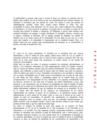 la mediocridad es general, nada viene a excitar el deseo. La riqueza, al contrario, por los
poderes que confiere, nos da la ilusión de que nos engrandecemos por nosotros mismos. Al
disminuir la resistencia que nos oponen las cosas, nos induce a creer que pueden ser
indefinidamente vencidas. Ahora bien, cuando menos limitado se siente uno, más
insoportable le parece toda limitación. No sin razón, pues, tantas religiones han celebrado
los beneficios y el valor moral de la pobreza. Es porque ella es, en efecto, la mejor de las
escuelas para enseñar al hombre a contenerse. Al obligarnos a ejercer sobre nosotros una
constante disciplina nos prepara a aceptar dócilmente la disciplina colectiva, mientras que
la riqueza, exaltando al individua, está en peligra siempre de despertar ese espíritu de
rebelión, que es la fuente misma de la inmoralidad. No hay duda de que esta no es una
razón para impedir a la humanidad el mejoramiento de su condición natural. Pera si el
peligra moral que trae consigo todo acrecentamiento del bienestar no es irremediable, es
precisa, con todo, no perderlo de vista.
III
Si, coma en los casos precedentes, la anomalía no se produjera sino por accesos
intermitentes y bajo la forma de crisis agudas, podría hacer variar de vez en cuando el
porcentaje social de los suicidios, pero no sería un factor regular y constante. Pero hay una
esfera de la vida social donde está actualmente en estado crónico: la del mundo del
comercio y de la industria.
Desde hace un siglo, en efecto, el progreso económico ha consistido, principalmente, en
libertar a las relaciones industriales de toda reglamentación. Hasta los tiempos recientes,
todo un sistema de poderes morales tenía por función disciplinarlos. Por lo pronto, estaba la
religión, cuya influencia se hacía sentir lo mismo sobre los obreros que sobre los patronos,
sobre los pobres que sobre los ricos. Consolaba a los primeros y los enseñaba a contentarse
con su suerte, mostrándoles que el orden social es providencial, que la parte de cada clase
ha sido fijada por Dios mismo, y haciéndoles esperar de un mundo futuro las justas
compensaciones a las desigualdades de éste. Moderaba a los segundas recordándoles que
los intereses terrenos no son todo para el hombre, que deben subordinarse a otros, más
elevados, y, por consiguiente, que no merecen ser perseguidos sin regla ni medida. El poder
temporal, por su parte, por la supremacía que ejercía sobre las funciones económicas, por el
estado relativamente subalterno en que las mantenía, las contenía en su desarrollo. En fin,
en el mismo seno del mundo de los negocios, las corporaciones de los oficios,
reglamentando los salarios, el precio de los productos y la producción misma, fijaban
indirectamente el nivel medio de las rentas, sobre el cual, por la fuerza de las cosas; se
regulan en parte las necesidades. Al describir esta organización, no intentamos, desde
luego, proponerla como un modelo. Claro está que, sin profundas transformaciones, no
podría convenir a las sociedades actuales. Todo lo que hacemos constar es que existía, que
producía efectos útiles, y que hoy nada de esto tiene lugar.
En efecto, la religión ha perdido la parte más grande de su imperio. El Poder
gubernamental, en vez de ser el regulador de la vida económica, se ha convertido en su
instrumento y su servidor. Las más contrarias escuelas, economistas ortodoxos y socialistas
extremos se entienden, para reducirle al papel de intermediario, más o menos pasivo, entre
las diferentes funciones sociales. Los unos quieren hacer de él simplemente el guardián de
los contratos individuales; los otros le asignan por tarea el cuidado de llevar la contabilidad
colectiva, es decir, de registrar las demandas de los consumidores, de transmitirlas a los
 