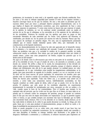 productores, de inventariar la renta total y de repartirla según una fórmula establecida. Pero
los unos y los otros le rehúsan capacidad para someter el resto de los órganos sociales y
hacerlos converger hacia un fin que les domine. De una y otra parte se proclama que las
naciones deben tener por único y principal objetivo prosperar industrialmente; esto es lo
que implica el dogma del materialismo económico, que sirve igualmente de base a estos
sistemas, opuestos en apariencia. Y como estas teorías no hacen más que expresar el estado
de la opinión, la industria, en vez de continuar siendo considerada como un medio al
servicio de un fin que le sobrepasa, se ha convertido en el fin supremo de los individuos y
de las sociedades. Entonces ha ocurrido que los apetitos que pone en juego se han
encontrado libertados de toda autoridad que los limite. Esta apoteosis del bienestar, al
santificados, por decido así, los ha puesto por encima de toda ley humana. Parece que hay
una especie de sacrilegio en ponerles diques. Por esto, aun la reglamentación puramente
utilitaria que el mismo mundo industrial ejercía sobre ellos, por intermedio de las
corporaciones, no ha logrado mantenerse.
En fin, ese desencadenamiento de los deseos ha sido aún agravado por el desarrollo mismo
de la industria y la extensión casi indefinida del mercado. Cuando el productor no podía
librar sus productos más que a la vecindad lo módico de la ganancia posible, no podía
sobreexcitar mucho su ambición. Pero ahora, que casi puede pretender tener por cliente el
mundo entero, ¿cómo ante estas perspectivas sin límites, aceptar las pasiones que se le
limita como en otro tiempo?
De aquí es de donde viene la efervescencia que reina en esta parte de la sociedad, y que de
allí se ha extendido al resto. Es que el estado de crisis y de anomalía es constante, y, para
decido así, normal. De arriba a abajo de la escala, las concupiscencias se han elevado sin
saber dónde posarse definitivamente. Nada podrá calmarlas, porque el objetivo adonde se
dirigen está infinitamente más allá de lo que pueden alcanzar. La realidad parece sin valor
en comparación de lo que vislumbran como posible las imaginaciones calenturientas; se la
aparta, pero para prescindir en seguida de lo posible, cuando a su vez se convierte en real.
Se tiene sed de cosas nuevas, de goces ignorados, de sensaciones sin nombre, pero que
pierden todo su atractivo cuando son conocidas. Entonces, al menor revés que sobrevenga,
faltan las fuerzas para soportado. Toda esta fiebre cae, y se percibe cuan estéril era el
tumulto, y como todas esas sensaciones nuevas, indefinidamente acumuladas, no han
logrado constituir un sólido capital de dicha, sobre el que se pueda vivir en los días de
prueba. El prudente, que sabe gozar de los resultados adquiridos sin experimentar
perpetuamente la necesidad de reemplazados por otros, encuentra en ello un asidero a la
vida, cuando suena la hora de las contrariedades. Pero el hombre que siempre lo ha
esperado todo del porvenir, que ha vivido con los ojos fijos en el futuro, no tiene nada en su
pasado que le consuele contra las amarguras del presente, porque el pasado no contiene
para él más que una serie de etapas atravesadas con impaciencia. Lo que le permitía cegarse
sobre sí mismo, es que contaba siempre con encontrar más lejos la felicidad, que no habla
aún encontrado hasta entonces. Pero se le ha detenido en su marcha; desde entonces, ya no
hay nada detrás ni delante de él, sobre lo que pueda descansar su mirada. La fatiga, por otra
parte, basta por sí sola para producir el desencantamiento, porque es difícil no sentir, a la
larga, la inutilidad de una persecución sin término.
Hasta se puede preguntar si no es, sobre todo, este estado moral el que hace hoy tan
fecundas en suicidios las catástrofes económicas. En las sociedades donde está sometido a
una sana disciplina, el hombre, se entrega, también más fácilmente a los golpes de la
desgracia. Habituado a contrariarse y a contenerse, el esfuerzo necesario para imponerse un
 
