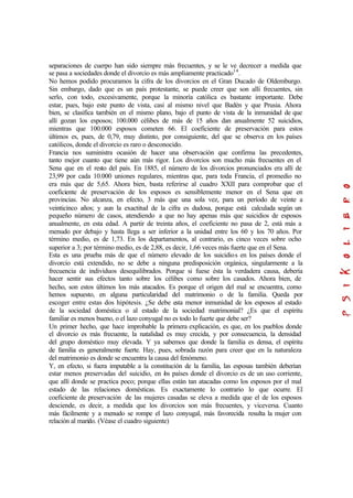 separaciones de cuerpo han sido siempre más frecuentes, y se le ve decrecer a medida que
se pasa a sociedades donde el divorcio es más ampliamente practicado14
.
No hemos podido procuramos la cifra de los divorcios en el Gran Ducado de Oldemburgo.
Sin embargo, dado que es un país protestante, se puede creer que son allí frecuentes, sin
serlo, con todo, excesivamente, porque la minoría católica es bastante importante. Debe
estar, pues, bajo este punto de vista, casi al mismo nivel que Badén y que Prusia. Ahora
bien, se clasifica también en el mismo plano, bajo el punto de vista de la inmunidad de que
allí gozan los esposos; 100.000 célibes de más de 15 años dan anualmente 52 suicidios,
mientras que 100.000 esposos cometen 66. El coeficiente de preservación para estos
últimos es, pues, de 0,79, muy distinto, por consiguiente, del que se observa en los países
católicos, donde el divorcio es raro o desconocido.
Francia nos suministra ocasión de hacer una observación que confirma las precedentes,
tanto mejor cuanto que tiene aún más rigor. Los divorcios son mucho más frecuentes en el
Sena que en el resto del país. En 1885, el número de los divorcios pronunciados era allí de
23,99 por cada 10.000 uniones regulares, mientras que, para toda Francia, el promedio no
era más que de 5,65. Ahora bien, basta referirse al cuadro XXII para comprobar que el
coeficiente de preservación de los esposos es sensiblemente menor en el Sena que en
provincias. No alcanza, en efecto, 3 más que una sola vez, para un período de veinte a
veinticinco años; y aun la exactitud de la cifra es dudosa, porque está calculada según un
pequeño número de casos, atendiendo a que no hay apenas más que suicidios de esposos
anualmente, en esta edad. A partir de treinta años, el coeficiente no pasa de 2, está más a
menudo por debajo y hasta llega a ser inferior a la unidad entre los 60 y los 70 años. Por
término medio, es de 1,73. En los departamentos, al contrario, es cinco veces sobre ocho
superior a 3; por término medio, es de 2,88, es decir, 1,66 veces más fuerte que en el Sena.
Esta es una prueba más de que el número elevado de los suicidios en los países donde el
divorcio está extendido, no se debe a ninguna predisposición orgánica, singularmente a la
frecuencia de individuos desequilibrados. Porque si fuese ésta la verdadera causa, debería
hacer sentir sus efectos tanto sobre los célibes como sobre los casados. Ahora bien, de
hecho, son estos últimos los más atacados. Es porque el origen del mal se encuentra, como
hemos supuesto, en alguna particularidad del matrimonio o de la familia. Queda por
escoger entre estas dos hipótesis. ¿Se debe esta menor inmunidad de los esposos al estado
de la sociedad doméstica o al estado de la sociedad matrimonial? ¿Es que el espíritu
familiar es menos bueno, o el lazo conyugal no es todo lo fuerte que debe ser?
Un primer hecho, que hace improbable la primera explicación, es que, en los pueblos donde
el divorcio es más frecuente, la natalidad es muy crecida, y por consecuencia, la densidad
del grupo doméstico muy elevada. Y ya sabemos que donde la familia es densa, el espíritu
de familia es generalmente fuerte. Hay, pues, sobrada razón para creer que en la naturaleza
del matrimonio es donde se encuentra la causa del fenómeno.
Y, en efecto, si fuera imputable a la constitución de la familia, las esposas también deberían
estar menos preservadas del suicidio, en los países donde el divorcio es de un uso corriente,
que allí donde se practica poco; porque ellas están tan atacadas como los esposos por el mal
estado de las relaciones domésticas. Es exactamente lo contrario lo que ocurre. El
coeficiente de preservación de las mujeres casadas se eleva a medida que el de los esposos
desciende, es decir, a medida que los divorcios son más frecuentes, y viceversa. Cuanto
más fácilmente y a menudo se rompe el lazo conyugal, más favorecida resulta la mujer con
relación al marido. (Véase el cuadro siguiente)
 