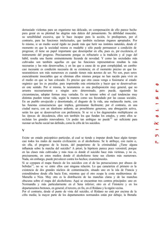 demasiado violentas para un organismo tan delicado, en compensación de ello parece hecho
para gozar en su plenitud las alegrías más dulces del pensamiento. Su debilidad muscular,
su sensibilidad excesiva, que le hace incapaz para la acción, lo predisponen, por el
contrario, para las funciones intelectuales, que también reclaman órganos apropiados. Por
lo mismo, si un medio social rígido no puede más que herir sus instintos naturales, desde el
momento en que la sociedad misma es mudable y sólo puede permanecer a condición de
progresar, él tiene un papel importante que desempeñar en ella, pues es, por excelencia, el
instrumento del progreso. Precisamente porque es refractario a la tradición y al yugo del
hábil, resulta una fuente eminentemente fecunda de novedad. Y como las sociedades más
cultivadas son también aquellas en que las funciones representativas resultan la más
necesarias y las más desenvueltas, y en las que a causa de su gran complejidad, un cambio
casi incesante es condición necesaria de su existencia; en el momento preciso en que los
neurasténicos son más numerosos es cuando tienen más razones de ser. No son, pues seres
esencialmente insociables que se eliminan ellos mismos porque no han nacido para vivir en
el medio en que se han colocado. Es preciso que otra causa venga a fusionarse al estado
orgánico que les es peculiar, para imprimirles esta orientación y hacer que se desenvuelvan
en este sentido. Por sí misma, la neurastenia es una predisposición muy general, que no
arrastra necesariamente a ningún acto determinado, pero puede, siguiendo las
circunstancias, adoptar formas muy variadas. Es un terreno sobre el cual tendencias muy
distintas pueden tomar vida, según la manera como sea fecundado por las causas sociales.
En un pueblo envejecido y desorientado, el disgusto de la vida, una melancolía inerte, con
las funestas consecuencias que implica, germinaran fácilmente; por el contrario, en una
ciudad nueva, con un idealismo ardiente, un proselitismo generoso, una abnegación activa,
serán los que se desenvuelven con preferencia. Si se ve a los degenerados multiplicarse en
las épocas de decadencia, ellos son también los que fundan los estados, y entre ellos se
reclutan los grandes renovadores. Un poder tan ambiguo no puede32
ser suficiente para
razonar un hecho social tan definido, como la cifra de los suicidios.
V
Existe un estado psicopático particular, al cual se tiende a imputar desde hace algún tiempo
casi todos los males de nuestra civilización: es el alcoholismo. Se le atribuye, con razón o,
sin ella, el progreso de la locura, del pauperismo de la criminalidad. ¿Tiene alguna
influencia sobre la marcha del suicidio? A priori, la hipótesis parece poco verosímil, porque
en las clases más cultivadas y más ricas es donde el suicidio hace más víctimas, y no es,
precisamente, en estos medios donde el alcoholismo tiene sus clientes más numerosos.
Nada, sin embargo, puede prevalecer contra los hechos; examinémosles.
Si se compara el mapa francés de los suicidios con el de las persecuciones por abusos de
bebidas33
, no se ve entre ellos casi ninguna relación. Lo que caracteriza el primero es la
existencia de dos grandes núcleos de contaminación, situado uno en la isla de Francia y
extendiéndose desde ella hacia Este, mientras que el otro ocupa la costa mediterránea: de
Marsella a Niza. Muy otra es la distribución de las manchas claras y de las manchas
obscuras sobre el mapa del alcoholismo. Aquí se encuentran tres centros principales: uno en
Normandía y más particularmente en el Sena inferior; otro en el Finisterre y en los
departamentos bretones, en general; el tercero, en fin, en el Ródano y la región vecina.
Por el contrario, desde el punto de vista del suicidio, el Ródano no está por encima de la
cifra media; la mayor parte de los departamentos normandos están por debajo; la Bretaña
 