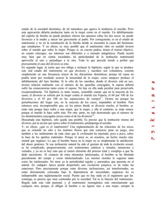 estado de la sociedad doméstica, de tal naturaleza que agrava la tendencia al suicidio. Pero
esta agravación debería producirse tanto en la mujer como en el marido. Un debilitamiento
del espíritu de familia no puede producir efectos tan opuestos sobre los dos sexos: no puede
favorecer a la madre y atacar tan gravemente al padre. Por consiguiente, es en el estado de
matrimonio y no en la constitución de la familia donde se encuentra la causa del fenómeno
que estudiamos. Y en efecto, es muy posible que el matrimonio obre en sentido inverso
sobre el marido que sobre la mujer. Porque si, en cuanto padres, tienen el mismo objetivo,
en cuanto cónyuges, sus intereses son diferentes y a menudo antagónicos. Puede ocurrir
muy bien que en ciertas sociedades, tal particularidad de la institución matrimonial
aproveche al uno y perjudique a la otra. Todo lo que precede tiende a probar que
precisamente el caso del divorcio es éste.
En segundo lugar, la razón que nos obliga a rechazar la hipótesis, según la que se produce
este mal estado del matrimonio en que divorcios y suicidios son voluntarios, consiste
simplemente en una frecuencia mayor de las discusiones domésticas; porque tal causa no
podría tener por resultado acrecer la inmunidad de la mujer, como tampoco produce el
debilitamiento del lazo familiar. Si la cifra de los suicidios, donde el divorcio está en uso,
tuviera relación realmente con el número de las querellas conyugales, la esposa debería
sufrir las consecuencias tanto como el esposo. No hay en ella nada peculiar para preservarla
excepcionalmente. Tal hipótesis es tanto menos, sostenible cuanto que en la mayoría de los
casos, el divorcio se solicita por la mujer contra el marido (en Francia, el 60 por 100 de los
divorcios y el 83 por 100 en las separaciones de cuerpo)17
. Ocurre así porque las
perturbaciones del hogar son, en la mayoría de los casos, imputables al hombre. Pero
entonces será, incomprensible que, en los países donde se divorcia mucho, el hombre, se
mate más porque hace sufrir a una mujer, que la mujer, y ella al contrario, se mate menos
porque el marido la hace sufrir más. Por otra parte, no está demostrado que el número de
los disentimientos conyugales crezca como el de los divorcios18
.
Descartada esta hipótesis, sólo queda una posible. Es preciso que la institución misma del
divorcio, por la acción que ejerce sobre el matrimonio, predisponga al suicidio.
Y, en efecto, ¿qué es el matrimonio? Una reglamentación de las relaciones de los sexos,
que se extiende no sólo a los instintos físicos que este comercio pone en juego, sino
también a los sentimientos de toda clase que la civilización ha injertado, poco a poco, sobre
la base de los apetitos materiales. Porque el amor es, en nosotros, un hecho mucho más
mental que orgánico. Lo que el hombre busca en la mujer no es simplemente la satisfacción
del deseo genésico. Si esa inclinación natural ha sido el germen de toda la evolución sexual,
se ha complicado, progresivamente, con sentimientos estéticos y morales, numerosos y
variados, y ya no es hoy más que el menor elemento del proceso total y complejo a que ha
dado nacimiento. Al contacto de estos elementos intelectuales, el hombre se ha libertado
parcialmente del cuerpo y como intelectualizado. Las razones morales le sugieren tanto
como las intelectuales. No tiene ya la periodicidad regular y automática que presenta en el
animal. En cualquier época puede despertarlo una excitación psíquica; es de todas las
estaciones. Pero precisamente porque estas diversas inclinaciones, así transformadas, no
están directamente colocadas bajo la dependencia de necesidades orgánicas les es
indispensable una reglamentación social. Puesto que no hay nada en el organismo que las
contenga, es preciso que sean contenidas por la sociedad. Tal es la función del matrimonio.
Regula toda esta vida pasional, y el matrimonio monogámica más estrechamente que
cualquier otro, porque, al obligar al hambre a no ligarse sino a una mujer, siempre la
 