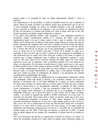 misma, asigna a la necesidad de amar un objeto rigurosamente definido y cierra el
horizonte.
Esta determinación es la que produce el estado de equilibrio moral con que se beneficia el
esposo. Parque no puede, sin faltar a sus deberes, buscar otras satisfacciones que las que así
le están permitidas, limitando sus deseos. La saludable disciplina a que está sometido le
fuerza a encontrar su felicidad en su condición, y, por eso mismo, le suministra los medios
de ella. Por otra parte, si su pasión está forzada a no variar el objeto sobre que se fija, está
forzado igualmente a no faltarle, porque la obligación es recíproca.
Si sus goces están definidos, también están asegurados, y esta certidumbre consolida su
consistencia mental. Completamente distinta es la situación del célibe. Como puede
legítimamente ligarse a lo que le plazca, aspira a toda y nada le satisface. Este mal del
infinito que la anomia lleva consiga por todas partes, puede alcanzar lo mismo esta zona de
nuestra conciencia que cualquiera otra; toma, muy a menuda, una forma sexual, que Musset
ha descrita19
. En el momento en que no se está contenido por nada, no se sabe uno detener
por sí misma. Más allá de los placeres que se han experimentado, se imaginan y se quieren
otros; si sucede que se ha recorrido casi todo el círculo de lo posible, se sueña en lo
imposible, se tiene sed de lo que no existe20
. ¿Cómo no ha de exasperarse la sensibilidad en
esta persecución que no puede tener éxito? Para que se llegue a este punto, ni siquiera es
necesario que se hayan multiplicado hasta el infinito las experiencias amorosas y vivido
como un Don Juan. Basta con la existencia mediocre del célibe vulgar. Sin cesar existen
esperanzas nuevas que se despiertan y que se marchitan, dejando tras sí una impresión de
fatiga y de desencanto. Por otra parte, no podrá fijarse el deseo, puesto que no está seguro
de poder guardar lo que le atrae, porque la anomia es doble. Del mismo modo que el sujeto
no se entrega definitivamente, no posee nada con titulo definitivo. La incertidumbre del
porvenir, junto a su propia determinación, le condena, pues, a una perfecta movilidad. De
todo esto, resulta un estado de perturbación, de agitación y de descontento que aumente
necesariamente las probabilidades de suicidio.
Ahora bien, el divorcio implica un debilitamiento de la reglamentación matrimonial. Donde
está establecido. Sobre todo donde el derecho y las costumbres facilitan con exceso su
práctica, el matrimonio sólo es una forma debilitada de sí mismo: un menor matrimonio.
No podrá, pues, producir sus efectos útiles en el mismo grado. El límite que pone al placer
no tiene la misma fijeza; si es cómodamente conmovido y cambiado de lugar, contiene
menos enérgicamente a la pasión, y ésta, por consiguiente, tiende más a extenderse por
fuera. Se resigna menos fácilmente a la condición que se le ha asignado. La calma, la
tranquilidad moral que crea la fuerza del esposo es, pues, menor: ella da lugar, en alguna
medida, a un estado de inquietud que impide al hombre conformarse con lo que tiene. Se
encuentra, por otra parte, tanto menos atento a ligarse al presente, cuanto que el goce no le
está completamente asegurado; el porvenir se halla menos garantido. No es posible
encontrase fuertemente retenido por un lazo, que a cada instante puede ser roto, sea de un
lado, sea de otro. No es posible dejar de mirar más allá del punto donde uno se encuentra
cuando no se siente firme el terreno que pisa. Por estas razones, en los países donde el
matrimonio está fuertemente atemperado por el divorcio, es inevitable que la inmunidad del
hombre casado sea más débil. Como, bajo tal régimen, se aproxima al célibe, no puede
dejar de perder algunas de sus ventajas. Por consiguiente, el número total de los suicidios se
eleva21
.
Pero esta consecuencia del divorcio es especial para el hombre; no alcanza a la esposa. En
efecto, las necesidades sexuales de la mujer tienen un carácter menos intelectual, porque, en
 