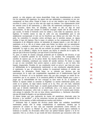 general, su vida psíquica está menos desarrollada. Están más inmediatamente en relación
con las exigencias del organismo, las siguen más que adelantarlas y encuentran en eso, por
consiguiente, un freno eficaz. Porqué la mujer es un ser más instintivo que el hombre, para
encontrar la calma y la paz no tiene más que seguir sus instintos. Una reglamentación social
tan estrecha como la del matrimonio, y, sobre todo, del matrimonio monogámico no le es,
pues, necesaria. Ahora bien, tal disciplina, aun donde es útil, no deja de tener
inconvenientes. Al fijar para siempre la condición conyugal, impide salir de ella suceda lo
que suceda. Al limitar el horizonte cierra las salidas y corta todas las esperanzas, aun las
legitimas. El hombre mismo no deja de sufrir con esta inmutabilidad; pero le está
ampliamente recompensado el mal con los beneficios que obtiene por otro lado. Por otra
parte, las costumbres le conceden ciertos privilegios que le permiten atenuar, en alguna
medida, el rigor del régimen. Para la mujer, al contrario, no hay compensación. Para ella la
monogamia es de obligación estricta, sin atenuantes de ninguna especie, y, por otro lado, el
matrimonio no le es útil, en el mismo grado, para limitar sus deseos, que son naturalmente
limitados, y enseñarla a conformarse con su suerte; pero la impide cambiarlos y se le hace
intolerable. La regla es, pues, para ella una molestia sin grandes ventajas. Por consiguiente,
todo lo que la ablande y aligere, ha de mejorar, por fuerza, la situación de la esposa. He
aquí por qué el divorcio la protege y por qué recurre a él de buen grado.
Es, pues, el estado de anomia conyugal, producido por la institución del divorcio, el que
explica el desarrollo paralelo de los divorcios y los suicidios. Por consiguiente, estos
suicidios de esposos que, en los países donde hay muchos divorcios, elevan el número de
las muertes voluntarias, constituyen una variante del suicidio anómico. No tienen su origen
en que en esas sociedades haya peores esposos y peores mujeres y, por no tanto, más
hogares desgraciados. Resultan de una constitución moral sui géneris que tiene por causa
un debilitamiento de la reglamentación matrimonial; es esta constitución, adquirida durante
el matrimonio, la que, al sobrevivirle, produce la excepcional tendencia al suicidio que
manifiestan los divorciados. Desde luego, no se entienda que decimos que este
enervamiento de la regla está completamente engendrado por el establecimiento legal del
divorcio. El divorcio no se ha declarado nunca más que para consagrar un estado de las
costumbres que le era anterior. Si la conciencia pública no hubiese llegado poco a poco a
juzgar que la indisolubilidad del lazo conyugal no tiene razón de ser, el legislador no
hubiera ni siquiera soñado en aumentar su fragilidad. La anomia matrimonial puede, pues,
existir en la opinión, sin dejar todavía inscrita en la ley. Pero, por otro lado, solamente
cuando ha tomado una forma legal, es cuando puede producir todas sus consecuencias. En
tanto que el derecho matrimonial no sea modificado, sirve, a lo menos, para con tener
materialmente las pasiones; sobre todo se opone a que, el gusto de la anomia gane terreno,
sólo porque la reprueba. Por esto no tiene efectos característicos y, fácilmente observables
más que allí donde ha llegado a ser una institución jurídica.
Al mismo tiempo que esta explicación da cuenta del paralelismo observado entre los
divorcios y los suicidios22
y de las variaciones inversas que presenta la inmunidad de los
esposos y de las esposas, se halla confirmada por muchos otros hechos:
1º Solamente bajo el régimen del divorcio puede haber una verdadera inestabilidad
matrimonial; porque sólo él rompe completamente el matrimonio, mientras que la
separación de cuerpos no hace más que suspender parcialmente ciertos defectos, sin
devolver a los esposos su libertad. Si, pues, esta anomia especial agrava realmente la
tendencia al suicidio, los divorciados deben tener una aptitud bastante superior a la de los
separados. Esto es, en efecto, lo que resulta del único documento que conocemos sobre este
 