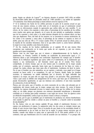 punto. Según un cálculo de Legoyt23
, en Sajonia, durante el período 1847-1856, un millón
de divorciados había dado un promedio anual de 1.400 suicidios y un millón de separados
176 solamente. Este último porcentaje es hasta inferior al de los esposos (318).
2º Si la tendencia tan fuerte de los célibes proviene en parte de la anomia sexual en que
viven de una manera crónica, es sobre todo en el momento en que el sentimiento sexual
esté más en efervescencia cuando la agravación que sufren debe ser más sensible. Y, en
efecto, de los veinte a los cuarenta y cinco años, el porcentaje de los suicidios de los célibes
crece mucho más aprisa que después; en el curso de este período se cuadruplica, mientras
que de los cuarenta y cinco años, a la edad máxima (después de los ochenta años), no hace
más que duplicarse. Pero, del lado de las mujeres, no se encuentra la misma aceleración; de
los veinte a los cuarenta y cinco años, el porcentaje de las solteras ni siquiera se eleva al
doble; pasa tan sólo de 106 a 171 (véase cuadra XXI). El período sexual no afecta, pues, a
la marcha de los suicidios femeninos. Esto es lo que debe ocurrir si, como hemos admitido,
la mujer no es muy sensible a esta forma de anomia.
3º En fin, muchos de los hechos establecidos en el capítulo III de este mismo libro
encuentran una explicación en la teoría que acaba de ser expuesta, y, por eso mismo,
pueden servir para comprobarla.
Hemos visto en otro lugar que, por sí mismo e independientemente de la familia, el
matrimonio, en Francia, confería al hombre un coeficiente de preservación igual a 1,5.
Sabemos ahora a qué corresponde este coeficiente. Representa las ventajas que el hombre
obtiene de la influencia reguladora que ejerce sobre él el matrimonio, de la moderación que
impone a sus inclinaciones y del bienestar moral que de él resulta. Pero hemos
comprobado, al mismo tiempo, que en este mismo país la condición de la mujer casada
estaba, por el contrario, agravada, hasta tanto que la presencia de los hijos no venía a
corregir los malos efectos que tiene para ella el matrimonio. Acabamos de decir la razón.
No es que el hombre sea, por naturaleza, un ser egoísta y malvado, cuyo papel en el hogar
consista en hacer sufrir a su compañera. Es que en Francia, donde, hasta los tiempos
recientes, el matrimonio no estaba debilitado por el divorcio, la regla inflexible que
imponía a la mujer, era para ella un yugo muy pesado y sin provecho. Mas, generalmente,
véase a qué causa es debido este antagonismo de los sexos, que hace que el matrimonio no
pueda favorecerlos igualmente; es que sus intereses son contrarios: el uno tiene necesidad
de contención, el otro de libertad.
Parece, por otra parte, que el hombre, en cierto momento de su vida, está afectado por el
matrimonio del mismo modo que la mujer, aunque por otras razones. Si, como lo hemos
señalado, los esposos demasiado jóvenes se matan mucho más que los célibes de la misma
edad, es, sin duda, porque sus pasiones son entonces demasiado tumultuosas y demasiado
confiadas en sí mismas para poder someterse a una regla tan severa. Esta les aparece como
un obstáculo insoportable, contra el que sus deseos vienen a chocar y romperse.
Es por esto, por lo que es probable que el matrimonio no produzca sus efectos bienhechores
sino cuando la edad ha venido a calmar un poco al hombre y a hacerle sentir la necesidad
de una disciplina24
.
En fin, hemos visto en este mismo capítulo III que, donde el matrimonio favorece a la
esposa con preferencia al esposo, la separación entre los dos sexos es siempre menor que
donde el caso inverso tiene lugar. Esta es la prueba de que, hasta en las sociedades donde el
estado matrimonial se da en todo en favor de la mujer, le presta menos servicios que al
hombre, cuando este último es quien más se aprovecha de él. Ella puede sufrirlo si le es
contrario, más que beneficiarse con él si está de acuerdo con sus intereses. Y es porque ella
 