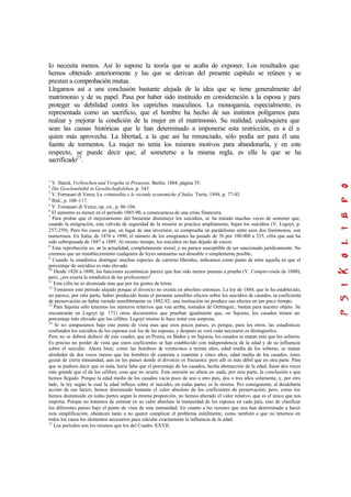 lo necesita menos. Así lo supone la teoría que se acaba de exponer. Los resultados que
hemos obtenido anteriormente y las que se derivan del presente capítulo se reúnen y se
prestan a comprobación mutua.
Llegamos así a una conclusión bastante alejada de la idea que se tiene generalmente del
matrimonio y de su papel. Pasa por haber sido instituido en consideración a la esposa y para
proteger su debilidad contra los caprichos masculinos. La monogamia, especialmente, es
representada como un sacrificio, que el hombre ha hecho de sus instintos polígamos para
realzar y mejorar la condición de la mujer en el matrimonio. Su realidad, cualesquiera que
sean las causas históricas que le han determinado a imponerse esta restricción, es a él a
quien más aprovecha. La libertad, a la que así ha renunciado, sólo podía ser para él una
fuente de tormentos. La mujer no tenía los mismos motivos para abandonarla, y en este
respecto, se puede decir que, al someterse a la misma regla, es ella la que se ha
sacrificado25
.
1
V. Starck, Verbrechen und Vergehn in Preussen, Berlin, 1884, página 55.
2
Die Geselsmënikil in Gesellschaftsleben, p. 345.
3
V. Fornasari di Verce, La criminalita e le vicende economiche d’Italia, Turín, 1894, p. 77-83.
4
Ibíd., p. 108-117.
5
V. Fornasari di Verce, op. cit., p. 86-104.
6
El aumento es menor en el período 1885-90, a consecuencia de una crisis financiera.
7
Para probar que el mejoramiento del bienestar disminuye los suicidios, se ha tratado muchas veces de sostener que,
cuando la emigración, esta válvula de seguridad de la miseria se practica ampliamente, bajan los suicidios (V. Legoyt, p.
257-259). Pero los casos en que, en lugar de una inversión, se comprueba un paralelismo entre esos dos fenómenos, son
numerosos. En Italia, de 1876 a 1890, el número de los emigrantes ha pasado de 76 por 100.000 a 335, cifra que aun ha
sido sobrepasada de 1887 a 1889. Al mismo tiempo, los suicidios no han dejado de crecer.
8
Esta reprobación es, en la actualidad, completamente moral, y no parece susceptible de ser sancionado jurídicamente. No
creemos que un restablecimiento cualquiera de leyes suntuarias sea deseable o simplemente posible.
9
Cuando la estadística distingue muchas especies de carreras liberales, indicamos como punto de mira aquella en que el
porcentaje de suicidios es más elevado.
10
Desde 1826 a 1880, las funciones económicas parece que han sido menos puestas a prueba (V. Compte-rendu de 1880);
pero, ¿era exacta la estadística de las profesiones?
11
Esta cifra no es alcanzada mas que por las gentes de letras.
12
Tomamos este período alejado porque el divorcio no existía en absoluto entonces. La ley de 1884, que lo ha establecido,
no parece, por otra parte, haber producido hasta el presente sensibles efectos sobre los suicidios de casados; su coeficiente
de preservación no había variado sensiblemente en 1882-92; una institución no produce sus efectos en tan poco tiempo.
13
Para Sajonia sólo tenemos los números relativos que van arriba, tomados de Oettingen.; bastan para nuestro objeto. Se
encontrarán en Legoyt (p. 171) otros documentos que prueban igualmente que, en Sajonia, los casados tienen un
porcentaje más elevado que los célibes. Legoyt mismo lo hace notar con sorpresa.
14
Si no comparamos bajo este punta de vista mas que esos pocos países, es porque, para los otros, las estadísticas
confunden los suicidios de los esposos con los de las esposas, y después se verá cuán necesario es distinguirlos.
Pero no se deberá deducir de este cuadro, que en Prusia, en Baden y en Sajonia, los casados se matan más que los solteros.
Es preciso no perder de vista que estos coeficientes se han establecido con independencia de la edad y de su influencia
sobre el suicidio. Ahora bien; como las hombres de veinticinco a treinta años, edad media de los solteras, se matan
alrededor de dos veces menos que los hombres de cuarenta a cuarenta y cinco años, edad media de los casados, éstos
gozan de cierta inmunidad, aun en los países donde el divorcio es frecuente: pero allí es más débil que en otra parte. Para
que se pudiera decir que es nula, haría falta que el porcentaje de los casados, hecha abstracción de la edad, fuese dos veces
más grande que el de los célibes; cosa que no ocurre. Esta omisión no altera en nada, por otra parte, la conclusión a que
hemos llegado. Porque la edad media de los casados vacía poco de uno a otro país, dos o tres años solamente, y, por otro
lado, la ley según la cual la edad influye sobre el suicidio, en todas partes es la misma. Por consiguiente, al desdeñaría
acción de ese factor, hemos disminuido bastante el valor absoluto de los coeficientes de preservación; pero, como los
hemos disminuido en todas partes según la misma proporción, no hemos alterado el valor relativo, que es el único que nos
importa. Porque no tratamos de estimar en su valor absoluto la inmunidad de los esposos en cada país, sino de clasificar
los diferentes países bajo el punto de vista de esta inmunidad. En cuanto a las razones que nos han determinado a hacer
esta simplificación, obedecen tanto a no querer complicar el problema inútilmente, como también a que no tenemos en
todos los casos los elementos necesarios paca calcular exactamente la influencia de la edad.
15
Los períodos son los mismos que los del Cuadro XXVII.
 