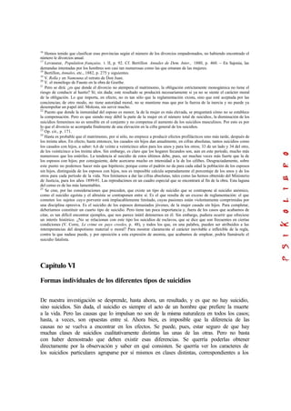 16
Hemos tenido que clasificar esas provincias según el número de los divorcios empadronados, no habiendo encontrado el
número le divorcios anual.
17
Levasseur, Population française, t. II, p. 92. Cf. Bertillon Annales de Dem. Inter., 1880, p. 460. – En Sajonia, las
demandas intentadas por los hombres son casi tan numerosas como las que emanan de las mujeres.
18
Bertillon, Annales, etc., 1882, p. 275 y siguientes.
19
V. Rolla y en Namouna el retrato de Don Juan.
20
V. el monólogo de Fausto en la obra de Goethe.
21
Pero se dirá: ¿es que donde el divorcio no atempera el matrimonio, la obligación estrictamente monogámica no tiene el
riesgo de conducir al hastío? Sí; sin duda; este resultado se producirá necesariamente si ya no se siente el carácter moral
de la obligación. Lo que importa, en efecto, no es tan sólo que la reglamentación exista, sino que esté aceptada por las
conciencias; de otro modo, no tiene autoridad moral, no se mantiene mas que por la fuerza de la inercia y no puede ya
desempeñar un papel útil. Molesta, sin servir mucho.
22
Puesto que donde la inmunidad del esposo es menor, la de la mujer es más elevada, se preguntará cómo no se establece
la compensación. Pero es que siendo muy débil la parte de la mujer en el número total de suicidios, la disminución de los
suicidios femeninos no es sensible en el conjunto y no compensa el aumento de los suicidios masculinos. Por esto es por
lo que el divorcio se acompaña finalmente de una elevación en la cifra general de los suicidios.
23
Op. cit., p. 171.
24
Hasta es probable que el matrimonio, por sí sólo, no empiece a producir efectos profilácticos sino más tarde, después de
los treinta años. En efecto, hasta entonces, los casados sin hijos dan anualmente, en cifras absolutas, tantos suicidios como
los casados con hijos, a saber: 6,6 de veinte a veinticinco años para los unos y para los otros; 33 de un lado y 34 del otro,
de los veinticinco a los treinta años. Sin embargo, es claro que los hogares fecundos son, aun en este período, mucho más
numerosos que los estériles. La tendencia al suicidio de estos últimos debe, pues, ser muchas veces más fuerte que la de
los esposos con hijos; por consiguiente, debe acercarse mucho en intensidad a la de los célibes. Desgraciadamente, sobre
este punto no podemos hacer más que hipótesis; porque como el padrón no da para cada edad la población de los esposos
sin hijos, distinguida de los esposos con hijos, nos es imposible calcula separadamente el porcentaje de los unos y de los
otros para cada período de la vida. Nos limitamos a dar las cifras absolutas, tales como las hemos obtenido del Ministerio
de Justicia, para los años 1899-91. Las reproducimos en un cuadro especial que se encontrará al fin de la obra. Esta laguna
del censo es de las más lamentables.
25
Se cree, por las consideraciones que preceden, que existe un tipo de suicidio que se contrapone al suicidio anómico,
como el suicidio egoísta y el altruista se contraponen entre sí. Es el que resulta de un exceso de reglamentación: el que
cometen los sujetos cuyo porvenir está implacablemente limitado, cuyas pasiones están violentamente comprimidas por
una disciplina opresiva. Es el suicidio de los esposos demasiados jóvenes, de la mujer casada sin hijos. Para completar,
deberíamos constituir un cuarto tipo de suicidio. Pero tiene tan poca importancia y, fuera de los casos que acabamos de
citar, es tan difícil encontrar ejemplos, que nos parece inútil detenernos en él. Sin embargo, pudiera ocurrir que ofreciese
un interés histórico. ¿No se relacionan con este tipo los suicidios de esclavos, que se dice que son frecuentes en ciertas
condiciones (V. Corre, Le crime en pays creoles, p. 48), y todos los que, en una palabra, pueden ser atribuidos a las
intemperancias del despotismo material o moral? Para mostrar claramente el carácter inevitable e inflexible de la regla,
contra la que nadase puede, y por oposición a esta expresión de anomia, que acabamos de emplear, podría llamársele el
suicidio fatalista.
Capítulo VI
Formas individuales de los diferentes tipos de suicidios
De nuestra investigación se desprende, hasta ahora, un resultado, y es que no hay suicidio,
sino suicidios. Sin duda, el suicidio es siempre el acto de un hombre que prefiere la muerte
a la vida. Pero las causas que lo impulsan no son de la misma naturaleza en todos los casos;
hasta, a veces, son opuestas entre sí. Ahora bien, es imposible que la diferencia de las
causas no se vuelva a encontrar en los efectos. Se puede, pues, estar seguro de que hay
muchas clases de suicidios cualitativamente distintas las unas de las otras. Pero no basta
con haber demostrado que deben existir esas diferencias. Se querría poderlas obtener
directamente por la observación y saber en qué consisten. Se querría ver los caracteres de
los suicidios particulares agruparse por sí mismos en clases distintas, correspondientes a los
 