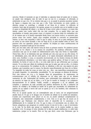 universo. Desde el momento en que el individuo se apasiona hasta tal punto por sí mismo,
no puede sino desligarse más de todo lo que no sea él, y consagrar, al reforzado, el
aislamiento en que vive. Al no mirarse más que a sí, no puede la persona encontrar razones
de ligarse a ninguna otra cosa más que a ella. Todo movimiento, en cierto sentido, es
altruista, porque es centrifugo y extiende al ser fuera de sí mismo. La reflexión, al
contrario, tiene algo de personal y de egoísta, porque no es posible sino en la medida en que
el sujeto se desprende del objeto, y se aleja de él para volver sobre sí mismo; y es tanto más
intensa cuanto esta vuelta sobre ella sea más completa. No se puede obrar mas que
mezclándose al mundo; para pensar como, al contrario, es preciso tratar de confundirse con
él, de manera que se le pueda contemplar desde fuera; con mayor motivo, es necesario para
pensar como uno mismo. Aquél, cuya completa actividad se convierte en pensamiento
interior, se hace más insensible a todo lo que le rodea. Si ama, no es para entregarse, para
no unirse en una unión fecunda, a otro ser fuera de él; es para meditar sobre su amor. Sus
pasiones sólo son aparentes, porque son estériles. Se disipan en vanas combinaciones de
imágenes, sin producir nada que les sea exterior.
Pero, por otro lado, toda vida interior toma de fuera su primera materia. No podemos pensar
más que en los objetos o en la manera de concebirlos. No podemos reflexionar nuestra
conciencia más que en un estado de indeterminación pura; bajo esta forma es impensable.
Ahora bien, ella no se determina más que afectada por otra cosa que no sea ella misma. Si
se individualiza, pues, más allá de cierto punto, si se separa demasiado radicalmente de los
otros seres, hombres o cosas, se encuentra incomunicada con las fuentes mismas de donde
debía normalmente alimentarse y no tiene nada a que poderse aplicar. Al hacer el vacío a su
alrededor, ha hecho el vacío en ella, y no resta nada más en que reflexionar que su propia
miseria. Ya no tiene por objeto de meditación más que la nada, que está en ella, y la tristeza
que es su consecuencia. Se complace en ello, se abandona a ello con una especie de goce
malsano, que Lamartine, que lo conoce, ha descrito maravillosamente por boca de su héroe:
“La languidez de todas las cosas en torno mío, era –dice– una maravillosa consonancia con
mi propia languidez. La aumentaba, encantándola. Yo me sumergía en abismos de tristezas.
Pero esta tristeza era viva y lo bastante llena de pensamientos, de impresiones, de
comunicaciones con el infinito, de claroscuro en mi alma, para que yo no deseara
sustraerme de ella. Enfermedad del hombre, pero enfermedad cuyo sentimiento mismo es
un atractivo en lugar de ser un dolor, y en la que la muerte se asemeja a un voluptuoso
desvanecimiento en el infinito. Estaba, resuelto a entregarme a él, en adelante, por
completo, a apartarme de toda sociedad que pudiera distraerme de ella, a rodearme de
silencio, de soledad y de frialdad en medio de la gente que encontraba; mi aislamiento de
espíritu era un sudario a través del cual no quería ya ver a los hombres, sino solamente la
Naturaleza y Dios1
.
Pero no se puede quedar así, en contemplación ante el vacío, sin ser progresivamente
atraído hacia él. El que se le designe con el nombre de infinito no lo cambia de naturaleza.
Cuando uno experimenta tanto placer en no ser, no puede satisfacer completamente su
inclinación, sino renunciando completamente, a vivir. Esto es lo que hay de exacto en el
paralelismo que Hartmann cree observar entre el desarrollo de la conciencia y el
debilitamiento de la voluntad de vivir. Es que la idea y el movimiento son, en efecto, dos
fuerzas antagónicas que progresan en sentido inverso la una de la otra; y que el movimiento
es la vida. Se ha dicho que pensar es impedirse obrar; en la misma medida es, pues,
impedirse vivir. Es porque el reino absoluto de la idea no puede establecerse, ni sobre todo
mantenerse, porque es la muerte. Pero no hay que decir, como cree Hartmann, que la
 
