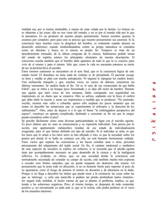 realidad sea, por sí misma intolerable, a menos de estar velada por la ilusión. La tristeza no
es inherente a las cosas; ella no nos viene del mundo, y no es por el mundo sólo por lo que
la pensamos. Es un producto de nuestro propio pensamiento. Somos nosotros quienes la
creamos por completo; pero para esto es preciso que nuestro pensamiento sea anormal. Si la
conciencia hace muchas veces la desgracia del hombre, es solamente cuando alcanza un
desarrollo enfermizo; cuando insubordinándose contra su propia naturaleza se considera
como un absoluto y busca en sí misma su propio fin. Tampoco se trata de un
descubrimiento retrasado, de la última conquista de la ciencia, hubiéramos podido tomar
del estado de espíritu estoico los principales elementos de nuestra descripción. El
estoicismo enseña también que el hombre debe apartarse de todo lo que le es exterior, para
vivir de sí mismo y para sí mismo. Sólo que, como la vida no encuentra entonces su razón
de ser, la doctrina lleva al suicidio.
Estos mismos caracteres se encuentran en el acto final, que es la conciencia lógica de este
estado moral. El desenlace no tiene nada de violento ni de precipitado. El paciente escoge
su hora y medita su plan con mucha anticipación. Ni siquiera le repugnan los medios lentos.
Una melancolía tranquila y que, muchas veces, no carece de dulzura, caracteriza sus
últimos momentos. Se analiza hasta el fin. Tal es el caso de ese comerciante de que habla
Falret2
, que se retira a un bosque poco frecuentado y se deja allí morir de hambre. Durante
una agonía que duró cerca de tres semanas, había consignado con regularidad sus
impresiones en un diario que se conserva. Otro se asfixia, soplando con la boca el carbón
que debe darle la muerte y anota sus impresiones a medida que se producen: “No pretendo,
escribe, mostrar más valor o cobardía; quiero sólo emplear los pocos instantes que me
restan en describir las sensaciones que se experimentan al asfixiarse y la duración de los
sufrimientos”3
. Otro, antes de dejarse ir a lo que él llama “la embriagadora perspectiva del
reposo”, construye un aparato complicado, destinado a consumar su fin sin que la sangre
pueda extenderse sobre el piso4
.
Se percibe fácilmente cómo estas diversas particularidades se ligan con el suicidio egoísta.
Es poco dudoso que no sean su consecuencia y su expresión individual. Esta pereza por la
acción, este apartamiento melancólico resultan de ese estado de individualización
exagerada, para el que hemos definido ese tipo de suicidio. Si el individuo se aísla, es que
los lazos que lo unían a los otros seres se han aflojado o roto, es que la sociedad, sobre los
puntos por donde él se halla en contacto con ella, no está bastante fuertemente soldada.
Estos vacíos que separan las conciencias y las hacen extrañas unas a otras, proceden
precisamente del relajamiento del tejido social. En fin, el carácter intelectual y meditativo
de esas especies de suicidios se explica sin esfuerzo, si se recuerda que el suicidio egoísta
tiene por acompañamiento necesario un gran desarrollo de la ciencia y de la inteligencia
reflexiva. Es evidente, en efecto, que, en una sociedad donde la conciencia esté
normalmente necesitada de extender su campo de acción, está también mucho más expuesta
a exceder esos límites naturales, que no puede traspasar sin destruirse ella misma. Un
pensamiento que lo pone todo en discusión, si no es bastante fuerte para soportar el peso de
su ignorancia, corre el riesgo de ponerse él mismo en discusión y de abismarse en la duda.
Porque si no llega a descubrir los títulos que puede tener a la existencia, las cosas sobre las
que se interroga –y sería una maravilla si pudiera tan pronto profundizar tantos misterios–
les negará toda realidad; el hecho mismo de que se plantee el problema, implica, ya que
tiende a las soluciones negativas. Pero, al mismo tiempo, se despojará de todo contenido
positivo y, no encontrando ya nada ante sí, que se le resista, sólo podrá perderse en el vacío
de los ensueños interiores.
 