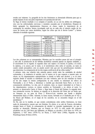 resulta casi indemne. La geografía de los dos fenómenos es demasiado diferente para que se
pueda imputar al uno una parte importante en la producción del otro.
Se llega al mismo resultado si se compara el suicidio, no ya con los delitos de embriaguez,
sino con las enfermedades nerviosas o mentales causadas por el alcoholismo. Después de
haber agrupado los departamentos franceses en clases, según la importancia de su
contingente de suicidios, hemos investigado cuál era en cada uno el número medio de los
casos de locura por causa alcohólica, según las cifras que da el doctor Lunier34
y hemos
obtenido el resultado siguiente:
Suicidios por
100.000 habitantes
(1872-76)
Locura por alcohol
c/100 admisiones
(1867-69 y 1874-76)
1° grupo (5 departam.) Por debajo de 50 11,45
2° grupo (18 departam.) De 51 a 75 12,07
3° grupo (15 departam.) De 76 a 100 11,92
4° grupo (20 departam.) De 101 a 150 13,42
5° grupo (10 departam.) De 151 a 200 14,37
6° grupo (9 departam.) De 201 a 250 13,26
7° grupo (4 departam.) De 251 a 300 16,32
8° grupo (5 departam.) Por encima de 300 13,47
Las dos columnas no se corresponden. Mientras que los suicidios pasan del uno al séxtuplo
y más allá. la producción de las bebidas alcohólicas aumenta apenas en algunas unidades, y
el crecimiento no es regular; la segunda clase casi supera a la tercera; la quinta, a la sexta;
la séptima, a la octava; por lo tanto, si el alcoholismo obra sobre el suicidio, en tanto en
cuanto estado psicopático, esto no pueda ocurrir más que por las perturbaciones mentales
que determina. La comparación de los dos mapas confirma la de las cifras medias35
.
A primera vista, una relación más estrecha parece existir entre las cantidades de alcohol
consumidas y la tendencia al suicidio, por lo menos en lo que respecta a nuestro país; en
efecto, en los departamentos septentrionales es donde se bebe más alcohol, y es en estas
regiones donde el suicidio se manifiesta con más violencia, pero las dos manchas no tienen
en los dos mapas la misma configuración; la una ostenta su máximum de relieve en
Normandía y en el Norte, y disminuye a medida que desciende hacia París; es la de la
consumación alcohólica. La otra, por el contrario, tiene su mayor intensidad en el Sena y
los departamentos vecinos; es menos sombría en Normandía y no afecta al norte. La
primera se desenvuelve hacia el Oeste y llega hasta el litoral del Océano; la segunda tiene
una orientación inversa. Se detiene en seguida en la dirección del Oeste por un límite que
no franquea ya; no pasa de lEure y lEure-et-Loir, mientras que tiende a dirigirse
intensamente hacia el ESlte. Además, la masa oscura, formada en el mediodía por el Var y
las Bocas del Ródano, en el mapa de los suicidios, no se encuentra íntegra en el del
alcoholismo36
.
En fin, aún en la medida, en que existen coincidencias entre ambos fenómenos, no tiene
nada de demostrativo, puesto que son fortuitas. En efecto, si se sale de Francia, elevándose
siempre hacia el Norte, la consumación de alcohol va creciedo regularmente, sin que el
suicidio se desarrolle. Mientras que en Francia en 1873 la cifra media del consumo
alcohólico era de 2,84 litros por habitante; en Bélgica se elevaba a 8,56 litros en 1870; en
Inglaterra, a 9,07 litros (1870-71); en Rusia, a 10,69 litros (1866), llegando en San
Petesburgo hasta 20 litros (1855).
 