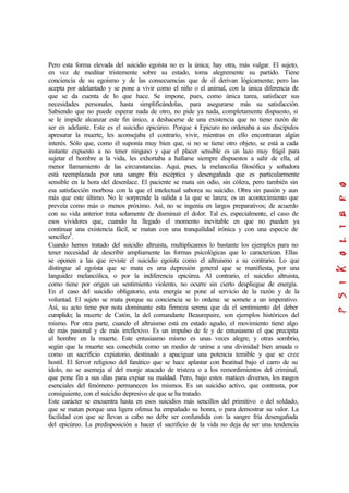 Pero esta forma elevada del suicidio egoísta no es la única; hay otra, más vulgar. El sujeto,
en vez de meditar tristemente sobre su estado, toma alegremente su partido. Tiene
conciencia de su egoísmo y de las consecuencias que de él derivan lógicamente; pero las
acepta por adelantado y se pone a vivir como el niño o el animal, con la única diferencia de
que se da cuenta de lo que hace. Se impone, pues, como única tarea, satisfacer sus
necesidades personales, hasta simplificándolas, para asegurarse más su satisfacción.
Sabiendo que no puede esperar nada de otro, no pide ya nada, completamente dispuesto, si
se le impide alcanzar este fin único, a deshacerse de una existencia que no tiene razón de
ser en adelante. Este es el suicidio epicúreo. Porque si Epicuro no ordenaba a sus discípulos
apresurar la muerte, les aconsejaba el contrario, vivir, mientras en ello encontraran algún
interés. Sólo que, como él suponía muy bien que, si no se tiene otro objeto, se está a cada
instante expuesto a no tener ninguno y que el placer sensible es un lazo muy frágil para
sujetar el hombre a la vida, les exhortaba a hallarse siempre dispuestos a salir de ella, al
menor llamamiento de las circunstancias. Aquí, pues, la melancolía filosófica y soñadora
está reemplazada por una sangre fría escéptica y desengañada que es particularmente
sensible en la hora del desenlace. El paciente se mata sin odio, sin cólera, pero también sin
esa satisfacción morbosa con la que el intelectual saborea su suicidio. Obra sin pasión y aun
más que este último. No le sorprende la salida a la que se lanza; es un acontecimiento que
preveía como más o menos próximo. Así, no se ingenia en largos preparativos; de acuerdo
con su vida anterior trata solamente de disminuir el dolor. Tal es, especialmente, el caso de
esos vividores que, cuando ha llegado el momento inevitable en que no pueden ya
continuar una existencia fácil, se matan con una tranquilidad irónica y con una especie de
sencillez5
.
Cuando hemos tratado del suicidio altruista, multiplicamos lo bastante los ejemplos para no
tener necesidad de describir ampliamente las formas psicológicas que lo caracterizan. Ellas
se oponen a las que reviste el suicidio egoísta como el altruismo a su contrario. Lo que
distingue al egoísta que se mata es una depresión general que se manifiesta, por una
languidez melancólica, o por la indiferencia epicúrea. Al contrario, el suicidio altruista,
como tiene por origen un sentimiento violento, no ocurre sin cierto despliegue de energía.
En el caso del suicidio obligatorio, esta energía se pone al servicio de la razón y de la
voluntad. El sujeto se mata porque su conciencia se lo ordena: se somete a un imperativo.
Así, su acto tiene por nota dominante esta firmeza serena que da el sentimiento del deber
cumplido; la muerte de Catón, la del comandante Beaurepaire, son ejemplos históricos del
mismo. Por otra parte, cuando el altruismo está en estado agudo, el movimiento tiene algo
de más pasional y de más irreflexivo. Es un impulso de fe y de entusiasmo el que precipita
al hombre en la muerte. Este entusiasmo mismo es unas veces alegre, y otras sombrío,
según que la muerte sea concebida como un medio de unirse a una divinidad bien amada o
como un sacrificio expiatorio, destinado a apaciguar una potencia temible y que se cree
hostil. El fervor religioso del fanático que se hace aplastar con beatitud bajo el carro de su
ídolo, no se asemeja al del monje atacado de tristeza o a los remordimientos del criminal,
que pone fin a sus días para expiar su maldad. Pero, bajo estos matices diversos, los rasgos
esenciales del fenómeno permanecen los mismos. Es un suicidio activo, que contrasta, por
consiguiente, con el suicidio depresivo de que se ha tratado.
Este carácter se encuentra hasta en esos suicidios más sencillos del primitivo o del soldado,
que se matan porque una ligera ofensa ha empañado su honra, o para demostrar su valor. La
facilidad con que se llevan a cabo no debe ser confundida con la sangre fría desengañada
del epicúreo. La predisposición a hacer el sacrificio de la vida no deja de ser una tendencia
 
