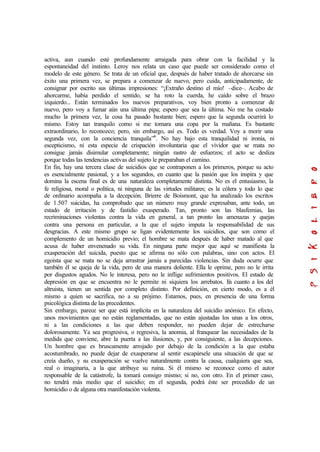 activa, aun cuando esté profundamente arraigada para obrar con la facilidad y la
espontaneidad del instinto. Leroy nos relata un caso que puede ser considerado como el
modelo de este género. Se trata de un oficial que, después de haber tratado de ahorcarse sin
éxito una primera vez, se prepara a comenzar de nuevo, pero cuida, anticipadamente, de
consignar por escrito sus últimas impresiones: “¡Extraño destino el mío! –dice–. Acabo de
ahorcarme, había perdido el sentido, se ha roto la cuerda, he caído sobre el brazo
izquierdo... Están terminados los nuevos preparativos, voy bien pronto a comenzar de
nuevo, pero voy a fumar aún una última pipa; espero que sea la última. No me ha costado
mucho la primera vez, la cosa ha pasado bastante bien; espero que la segunda ocurrirá lo
mismo. Estoy tan tranquilo como si me tomara una copa por la mañana. Es bastante
extraordinario, lo reconozco; pero, sin embargo, así es. Todo es verdad. Voy a morir una
segunda vez, con la conciencia tranquila”6
. No hay bajo esta tranquilidad ni ironía, ni
escepticismo, ni esta especie de crispación involuntaria que el vividor que se mata no
consigue jamás disimular completamente; ningún rastro de esfuerzos; el acto se desliza
porque todas las tendencias activas del sujeto le preparaban el camino.
En fin, hay una tercera clase de suicidios que se contraponen a los primeros, porque su acto
es esencialmente pasional, y a los segundos, en cuanto que la pasión que los inspira y que
domina la escena final es de una naturaleza completamente distinta. No es el entusiasmo, la
fe religiosa, moral o política, ni ninguna de las virtudes militares; es la cólera y todo lo que
de ordinario acompaña a la decepción. Brierre de Boismont, que ha analizado los escritos
de 1.507 suicidas, ha comprobado que un número muy grande expresaban, ante todo, un
estado de irritación y de fastidio exasperado. Tan, pronto son las blasfemias, las
recriminaciones violentas contra la vida en general, a tan pronto las amenazas y quejas
contra una persona en particular, a la que el sujeto imputa la responsabilidad de sus
desgracias. A este mismo grupo se ligan evidentemente los suicidios, que son como el
complemento de un homicidio previo; el hombre se mata después de haber matado al que
acusa de haber envenenado su vida. En ninguna parte mejor que aquí se manifiesta la
exasperación del suicida, puesto que se afirma no sólo con palabras, sino con actos. El
egoísta que se mata no se deja arrastrar jamás a parecidas violencias. Sin duda ocurre que
también él se queja de la vida, pero de una manera doliente. Ella le oprime, pero no le irrita
por disgustos agudos. No le interesa, pero no le inflige sufrimientos positivos. El estado de
depresión en que se encuentra no le permite ni siquiera los arrebatos. En cuanto a los del
altruista, tienen un sentida por completo distinto. Por definición, en cierto modo, es a él
mismo a quien se sacrifica, no a su prójimo. Estamos, pues, en presencia de una forma
psicológica distinta de las precedentes.
Sin embargo, parece ser que está implícita en la naturaleza del suicidio anómico. En efecto,
unos movimientos que no están reglamentadas, que no están ajustadas los unas a los otros,
ni a las condiciones a las que deben responder, no pueden dejar de estrecharse
dolorosamente. Ya sea progresiva, o regresiva, la anomia, al franquear las necesidades de la
medida que conviene, abre la puerta a las ilusiones, y, por consiguiente, a las decepciones.
Un hombre que es bruscamente arrojado por debajo de la condición a la que estaba
acostumbrado, no puede dejar de exasperarse al sentir escapársele una situación de que se
creía dueño, y su exasperación se vuelve naturalmente contra la causa, cualquiera que sea,
real o imaginaria, a la que atribuye su ruina. Si él mismo se reconoce como el autor
responsable de la catástrofe, la tomará consigo mismo; si no, con otro. En el primer caso,
no tendrá más medio que el suicidio; en el segunda, podrá éste ser precedido de un
homicidio o de alguna otra manifestación violenta.
 
