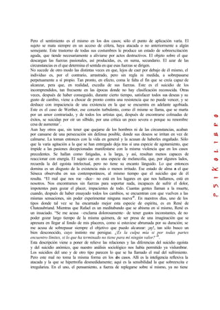Pero el sentimiento es el mismo en los dos casos; sólo el punto de aplicación varía. El
sujeto se mata siempre en un acceso de cólera, haya atacada o no anteriormente a algún
semejante. Este trastorno de todas sus costumbres le produce un estado de sobreexcitación
aguda, que tiende necesariamente a aliviarse por actos destructivos. El objeto sobre el que
descargan las fuerzas pasionales, así producidas, es, en suma, secundario. El azar de las
circunstancias es el que determina el sentida en que esas fuerzas se dirigen.
No sucede de otro modo las distintas veces en que, lejos de caer por debajo de él mismo, el
individuo es, por el contrario, arrastrado, pero sin regla ni medida, a sobrepasarse
perpetuamente a sí propio. Tan pronto, en efecto, coma le falta el fin que se creía capaz de
alcanzar, pera que, en realidad, excedía de sus fuerzas. Este es el suicidio de los
incomprendidos, tan frecuente en las épocas donde no hay clasificación reconocida. Otras
veces, después de haber conseguido, durante cierto tiempo, satisfacer todos sus deseas y su
gusto de cambio, viene a chocar de pronto contra una resistencia que no puede vencer, y se
deshace con impaciencia de una existencia en la que se encuentra en adelante agobiada.
Este es el caso de Werther, ese corazón turbulento, como él mismo se llama, que se marta
por un amor contrariado, y de todos los artistas que, después de encontrarse colmadas de
éxitos, se suicidan por oír un silbido, por una crítica un poco severa o porque su renombre
cesa de aumentar7
.
Aun hay otros que, sin tener que quejarse de los hombres ni de las circunstancias, acaban
por cansarse de una persecución sin defensa posible, donde sus deseos se irritan en vez de
calmarse. La toman entonces con la vida en general y la acusan de haberles engañado. Sólo
que la varia agitación a la que se han entregado deja tras sí una especie de agotamiento, que
impide a las pasiones decepcionadas manifestarse con la misma violencia que en los casos
precedentes. Se hallan como fatigadas, a la larga, y así, resultan menos capaces de
reaccionar con energía. El sujeto cae en una especie de melancolía, que, por algunos lados,
recuerda la del egoísta intelectual, pero no tiene su encanto lánguido. Lo que entonces
domina es un disgusto de la existencia más o menos irritado. Ese estado de alma es el que
Séneca observaba en sus contemporáneos, al mismo tiempo que el suicidio que de él
resulta. “El mal que nos roe –dice– no está en los lugares en que nos hallamos, está en
nosotros. Nos encontramos sin fuerzas para soportar nada, incapaces de sufrir el dolor,
impotentes para gozar el placer, impacientes de todo. Cuantas gentes llaman a la muerte,
cuando, después de haber ensayado todos los cambios, se encuentran con que vuelven a las
mismas sensaciones, sin poder experimentar ninguna nueva”8
. En nuestros días, uno de los
tipos donde tal vez se ha encarnado mejor esta especie de espíritu, es en René de
Chateaubriand. Mientras que Rafael es un meditabundo que se abisma en sí mismo, René es
un insaciado. “Se me acusa –exclama dolorosamente– de tener gustos inconstantes, de no
poder gozar largo tiempo de la misma quimera, de ser presa de una imaginación que se
apresura en llegar al fondo de mis placeres, como si estuviese abrumada por su duración; se
me acusa de sobrepasar siempre el objetivo que puedo alcanzar: ¡ay!, tan sólo busco un
bien desconocido, cuyo instinto me persigue. ¿Es la culpa mía si por todas partes
encuentro límites, si lo que ha terminado no tiene para mí ningún valor?”9
.
Esta descripción viene a poner de relieve las relaciones y las diferencias del suicidio egoísta
y del suicidio anómico, que nuestro análisis sociológico nos había permitido ya vislumbrar.
Los suicidios del uno y de otro tipo parecen lo que se ha llamado el mal del sufrimiento.
Pero este mal no toma la misma forma en los dos casos. Allí es la inteligencia reflexiva la
atacada y la que se hipertrofia desmedidamente; aquí es la sensibilidad la que sobreexcita e
irregulariza. En el uno, el pensamiento, a fuerza de replegarse sobre sí mismo, ya no tiene
 