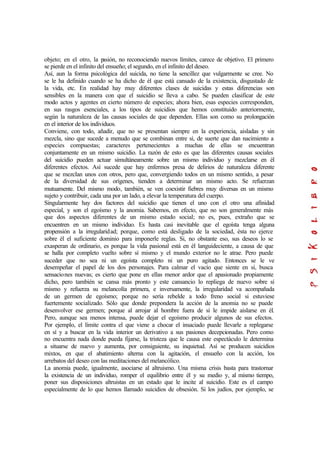 objeto; en el otro, la pasión, no reconociendo nuevos límites, carece de objetivo. El primero
se pierde en el infinito del ensueño; el segundo, en el infinito del deseo.
Así, aun la forma psicológica del suicida, no tiene la sencillez que vulgarmente se cree. No
se le ha definido cuando se ha dicho de él que está cansado de la existencia, disgustado de
la vida, etc. En realidad hay muy diferentes clases de suicidas y estas diferencias son
sensibles en la manera con que el suicidio se lleva a cabo. Se pueden clasificar de este
modo actos y agentes en cierto número de especies; ahora bien, esas especies corresponden,
en sus rasgos esenciales, a los tipos de suicidios que hemos constituido anteriormente,
según la naturaleza de las causas sociales de que dependen. Ellas son como su prolongación
en el interior de los individuos.
Conviene, con todo, añadir, que no se presentan siempre en la experiencia, aisladas y sin
mezcla, sino que sucede a menudo que se combinan entre sí, de suerte que dan nacimiento a
especies compuestas; caracteres pertenecientes a muchas de ellas se encuentran
conjuntamente en un mismo suicidio. La razón de esto es que las diferentes causas sociales
del suicidio pueden actuar simultáneamente sobre un mismo individuo y mezclarse en él
diferentes efectos. Así sucede que hay enfermos presa de delirios de naturaleza diferente
que se mezclan unos con otros, pero que, convergiendo todos en un mismo sentido, a pesar
de la diversidad de sus orígenes, tienden a determinar un mismo acto. Se refuerzan
mutuamente. Del mismo modo, también, se ven coexistir fiebres muy diversas en un mismo
sujeto y contribuir, cada una por un lado, a elevar la temperatura del cuerpo.
Singularmente hay dos factores del suicidio que tienen el uno con el otro una afinidad
especial, y son el egoísmo y la anomia. Sabemos, en efecto, que no son generalmente más
que dos aspectos diferentes de un mismo estado social; no es, pues, extraño que se
encuentren en un mismo individuo. Es hasta casi inevitable que el egoísta tenga alguna
propensión a la irregularidad; porque, como está desligado de la sociedad, ésta no ejerce
sobre él el suficiente dominio para imponerle reglas. Si, no obstante eso, sus deseos lo se
exasperan de ordinario, es porque la vida pasional está en él languideciente, a causa de que
se halla por completo vuelto sobre sí mismo y el mundo exterior no le atrae. Pero puede
suceder que no sea ni un egoísta completo ni un puro agitado. Entonces se le ve
desempeñar el papel de los dos personajes. Para calmar el vacío que siente en sí, busca
sensaciones nuevas; es cierto que pone en ellas menor ardor que el apasionado propiamente
dicho, pero también se cansa más pronto y este cansancio lo repliega de nuevo sobre sí
mismo y refuerza su melancolía primera, e inversamente, la irregularidad va acompañada
de un germen de egoísmo; porque no sería rebelde a todo freno social si estuviese
fuertemente socializado. Sólo que donde prepondera la acción de la anomia no se puede
desenvolver ese germen; porque al arrojar al hombre fuera de sí le impide aislarse en él.
Pero, aunque sea menos intensa, puede dejar el egoísmo producir algunos de sus efectos.
Por ejemplo, el límite contra el que viene a chocar el insaciado puede llevarle a replegarse
en sí y a buscar en la vida interior un derivativo a sus pasiones decepcionadas. Pero como
no encuentra nada donde pueda fijarse, la tristeza que le causa este espectáculo le determina
a situarse de nuevo y aumenta, por consiguiente, su inquietud. Así se producen suicidios
mixtos, en que el abatimiento alterna con la agitación, el ensueño con la acción, los
arrebatos del deseo con las meditaciones del melancólico.
La anomia puede, igualmente, asociarse al altruismo. Una misma crisis basta para trastornar
la existencia de un individuo, romper el equilibrio entre él y su medio y, al mismo tiempo,
poner sus disposiciones altruistas en un estado que le incite al suicidio. Este es el campo
especialmente de lo que hemos llamado suicidios de obsesión. Si los judíos, por ejemplo, se
 