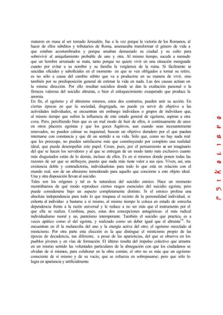 mataron en masa al ser tomado Jerusalén, fue a la vez porque la victoria de los Romanos, al
hacer de ellos súbditos y tributarios de Roma, amenazaba transformar el género de vida a
que estaban acostumbrados y porque amaban demasiado su ciudad y su culto para
sobrevivir al aniquilamiento probable de uno y otra. Al mismo tiempo, sucede a menudo
que un hombre arruinado se mata, tanto porque no quiere vivir en una situación menguada
cuanto por evitar a su nombre y su familia la vergüenza de la ruina. Si fácilmente se
suicidan oficiales y suboficiales en el momento en que se ven obligados a tomar su retiro,
es no sólo a causa del cambio súbito que va a producirse en su manera de vivir, sino
también por su predisposición general de estimar la vida en nada. Las dos causas actúan en
la misma dirección. Por ello resultan suicidios donde se dan la exaltación pasional o la
firmeza valerosa del suicidio altruista, o bien el enloquecimiento exasperado que produce la
anomia.
En fin, el egoísmo y el altruismo mismos, estos dos contrarios, pueden unir su acción. En
ciertas épocas en que la sociedad, disgregada, no puede ya servir de objetivo a las
actividades individuales, se encuentran sin embargo individuos o grupos de individuos que,
al mismo tiempo que sufren la influencia de este estado general de egoísmo, aspiran a otra
cosa. Pero, percibiendo bien que es un mal modo de huir de ellos, ir continuamente de unos
en otros placeres egoístas y que los goces fugitivos, aun cuando sean incesantemente
renovados, no pueden calmar su inquietud, buscan un objetivo duradero por el que puedan
internarse con constancia y que dé un sentido a su vida. Sólo que, como no hay nada real
que les preocupe, no pueden satisfacerse más que constituyendo por completo una realidad
ideal, que pueda desempeñar este papel. Crean, pues, por el pensamiento un ser imaginario
del que se hacen los servidores y al que se entregan de un modo tanto más exclusivo cuanto
más disgustados están de lo demás, incluso de ellos. Es en sí mismos donde ponen todas las
razones de ser que se atribuyen, puesto que nada más tiene valor a sus ojos. Viven, así, una
existencia doble y contradictoria, individualistas para todo lo que está en relación con el
mundo real, son de un altruismo inmoderado para aquello que concierne a este objeto ideal.
Una y otra disposición llevan al suicidio.
Tales son los orígenes y tal es la naturaleza del suicidio estoico. Hace un momento
mostrábamos de qué modo reproduce ciertos rasgos esenciales del suicidio egoísta; pero
puede considerarse bajo un aspecto completamente distinto. Si el estoico profesa una
absoluta independencia para todo lo que traspasa el recinto de la personalidad individual, si
exhorta al individuo a bastarse a sí mismo, al mismo tiempo le coloca en estado de estrecha
dependencia frente a la razón universal y le reduce a no ser más que el instrumento por el
que ella se realiza. Combina, pues, estas dos concepciones antagónicas: el más radical
individualismo moral y un, panteísmo intemperante. También el suicidio que practica, es a
veces apático como el del egoísta, y realizado como un deber igual que el altruista10
. Se
encuentran en él la melancolía del uno y la energía activa del otro; el egoísmo mezclado al
misticismo. Por otra parte esta elección es la que distingue el misticismo propio de las
épocas de decadencia, tan diferente, a pesar de las apariencias, del que se observa en los
pueblos jóvenes y en vías de formación. El último resulta del impulso colectivo que arrastra
en un mismo sentido las voluntades particulares de la abnegación con que los ciudadanos se
olvidan de sí mismos, para colaborar en la obra común; el otro no es más que un egoísmo
consciente de sí mismo y de su vacío, que se esfuerza en sobrepasarse; pero que sólo lo
logra en apariencia y artificialmente.
 