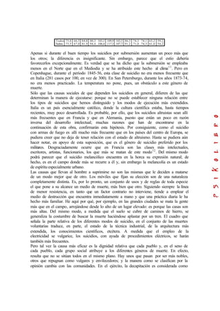 Todos
Subm.
75,8
73,5
66,5
67,0
84,8
81,9
00,3
94,4
103,1
106,4
109,9
117,3
103,5
107,7
86,3
91,2
74,3
71,0
74,1
74,3
65,2
61,0
59,2
54,2
Apenas si durante el buen tiempo los suicidios por submersión aumentan un poco más que
los otros; la diferencia es insignificante. Sin embargo, parece que el estío debería
favorecerlos excepcionalmente. Es verdad que se ha dicho que la submersión se empleaba
menos en el Norte que en el Mediodía y se ha atribuido este hecho al clima11
. Pero en
Copenhague, durante el período 1845-56, esta clase de suicidio no era menos frecuente que
en Italia (281 casos por 100, en vez de 300). En San Petersburgo, durante los años 1873-74,
no era menos practicado. La temperatura no pone, pues, un obstáculo a este género de
muerte.
Sólo que las causas sociales de que dependen los suicidios en general, difieren de las que
determinan la manera de ejecutarse: porque no se puede establecer ninguna relación entre
los tipos de suicidios que hemos distinguido y los modos de ejecución más extendidos.
Italia es un país esencialmente católico, donde la cultura científica estaba, hasta tiempos
recientes, muy poco desarrollada. Es probable, por ello, que los suicidios altruistas sean allí
más frecuentes que en Francia y que en Alemania, puesto que están un poco en razón
inversa del desarrollo intelectual; muchas razones que han de encontrarse en la
continuación de esta obra, confirmarán esta hipótesis. Por consiguiente, como el suicidio
con armas de fuego es allí mucho más frecuente que en los países del centro de Europa, se
pudiera creer que no deja de tener relación con el estado de altruismo. Hasta se pudiera aún
hacer notar, en apoyo de esta suposición, que es el género de suicidio preferido por los
militares. Desgraciadamente ocurre que en Francia son las clases más intelectuales,
escritores, artistas, funcionarios, los que más se matan de este modo12
. Del mismo modo
podrá parecer que el suicidio melancólico encuentra en la horca su expresión natural; de
hecho, es en el campo donde más se recurre a él y, sin embargo la melancolía es un estado
de espíritu especialmente urbano.
Las causas que llevan al hombre a suprimirse no son las mismas que le deciden a matarse
de un modo mejor que de otro. Los móviles que fijan su elección son de una naturaleza
completamente distinta. Es, por lo pronto, un conjunto de usos y de reglas de toda especie
el que pone a su alcance un medio de muerte, más bien que otro. Siguiendo siempre la línea
de menor resistencia, en tanto que un factor contrario no interviene, tiende a emplear el
medio de destrucción que encuentra inmediatamente a mano y que una práctica diaria le ha
hecho más familiar. He aquí por qué, por ejemplo, en las grandes ciudades se mata la gente
más que en el campo, arrojándose desde lo alto de un lugar elevado: es porque las casas son
más altas. Del mismo modo, a medida que el suelo se cubre de caminos de hierro, se
generaliza la costumbre de buscar la muerte haciéndose aplastar por un tren. El cuadro que
señala la parte relativa de los diferentes modos de suicidio, en el conjunto de las muertes
voluntarias traduce, en parte, el estado de la técnica industrial, de la arquitectura más
extendida, los conocimientos científicos, etcétera. A medida que el empleo de la
electricidad se vulgarice, los suicidios, con ayuda de procedimientos eléctricos, se harán
también más frecuentes.
Pero tal vez la causa más eficaz es la dignidad relativa que cada pueblo y, en el seno de
cada pueblo, cada grupo social atribuye a los diferentes géneros de muerte. En efecto,
resulta que no se sitúan todos en el mismo plano. Hay unos que pasan por ser más nobles,
otros que repugnan como vulgares y envilecedores; y la manera como se clasifican por la
opinión cambia con las comunidades. En el ejército, la decapitación es considerada como
 