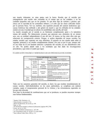 una muerte infamante; en otras partes será la horca. Resulta que el suicidio por
estrangulación está mucho más extendido en el campo que en las ciudades, y en las
ciudades pequeñas más que en las grandes. Es que tiene algo de violento y grosero, que
choca con la suavidad de las costumbres urbanas y el culto que las clases cultivadas tienen
por la persona física. Tal vez, también, esta repulsión procede del carácter deshonroso que
causas históricas han atribuido a este género de muerte y que los refinados de las ciudades
sienten con una vivacidad que no afecta a la sensibilidad, más sencilla, del rural.
La muerte escogida por el suicida es un fenómeno completamente ajeno a la naturaleza
misma del suicidio. Por íntimamente cercanos que parezcan esos elementos de un mismo
acto, son, en realidad, independientes el uno del otro. Al menos, no hay entre ellos más que
relaciones de yuxtaposición exterior. Porque, si ambos dependen de causas sociales, los
estados sociales que expresan son muy diferentes. El primero no nos enseña nada sobre el
segundo; pertenece a un estudio completamente distinto. Por esto es por lo que, aunque esté
en uso tratar de él con bastante atención a propósito del suicidio, no nos detendremos más
en ello. No podría añadir nada a los resultados que han dado las investigaciones
precedentes y que reúne el cuadro que sigue:
CLASIFICACIÓN ETIOLÓGICA Y MORFOLÓGICA DELOS TIPOS SOCIALES DEL SUICIDIO
Formas individuales que revalan
Carácter fundamental Variedades secundarias
Suicidio
egoista
Apatía
Melancolía perezosa con complacencia de
sí misma
Sangre fría, desengañada, del escéptico
Suicidio
altruista
Energía
apasionada
o voluntaria
Con sentimiento, tranquilo del deber
Con entusiasmo místico
Con valor apacible
Tipos
elementales
Suicidio
anónimo
Irritación,
hastío
Recriminaciones violenta contra la vida en
general
Recriminaciones violentas contra una
persona en particular (homicidio o
suicidio).
Suicidio anónimo-altruista Efervescencia exasperada
Tipos
mixtos Suicidio ego-altruista
Melancolía atemperada por una cierta
firmeza moral
Tales son los caracteres generales del suicidio, es decir, los que resultan inmediatamente de
causas sociales. Individualizándose en los casos particulares, se complican con matices
variados, según el temperamento personal de la víctima y las circunstancias especiales en
las que está colocada.
Pero bajo la diversidad de combinaciones que así se producen, se pueden encontrar siempre
esas formas fundamentales.
1
Raphael, Edit. Hachette, p. 6.
2
Hypochondrie et suicide, p. 316.
3
Brierre du Boismont, Du suicide, p. 198.
4
Ibíd., p. 194.
5
Se encontrarán ejemplos en Brierre du Boismont, páginas 494 y 506.
6
Laroy, op. cit., p. 241.
7
V. casos en Brierre du Boismont, p. 187-189.
8
De tranquillitate animi, II, sub fine. Cf. Carta XXIV.
9
René, edición Vialet, París, 1849, p. 112.
 