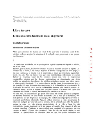 10
Séneca celebra el suicidio de Catón como el triunfo de la voluntad humana sobre las cosas. (V. De Prov., 2, 9, y Ep., 71,
16.)
11
Morselli, p. 445-446.
12
V. Lisle, op. cit., p. 94.
Libro tercero
El suicidio como fenómeno social en general
Capítulo primero
El elemento social del suicidio
Ahora que conocemos los factores en virtud de los que varía el porcentaje social de los
suicidios, podemos precisar la naturaleza de la realidad a que corresponde y que expresa
numéricamente.
I
Las condiciones individuales, de las que se podría a priori suponer que depende el suicidio,
son de dos clases.
Tenemos, por lo pronto, la situación exterior en que se encuentra colocado el agente. Los
hombres que se matan, o han sufrido disgustos de familia o decepciones de amor propio, o
han sido víctimas de la miseria o de la enfermedad, o tienen que reprocharse alguna falta
moral, etc., etc. Pero ya hemos visto que estas particularidades individuales no podrían
duplicar el porcentaje social de los suicidios; porque éste varía en proporciones
considerables, mientras que las diversas combinaciones de circunstancias que sirven
también de antecedentes inmediatos a los suicidios particulares, guardan poco más o menos
la misma relativa frecuencia. Y es porque ellas no son las causas determinantes del acto a
que preceden. El papel importante que desempeñan en la deliberación, no es una prueba de
su eficacia. Se sabe en efecto, que las deliberaciones humanas, tales como se ofrecen a la
conciencia refleja, no son, a menudo más que pura fórmula y no tienen otro objeto que
corroborar una solución ya tomada, por razones que la conciencia no conoce.
Por otra parte, las circunstancias que pasan como causa del suicidio, porque le acompañan
con bastante frecuencia, son casi infinitas en número. Uno se mata en la abundancia, otro
en la pobreza; uno era desgraciado en su pagar, otro acababa de romper por el divorcio un
casamiento que lo hacia infortunado. Aquí, un soldado renuncia a la vida a consecuencia de
haber sido castigado por una falta que no cometió, allí un criminal cuyo delito ha quedado
impune se mata. Los más diversos acontecimientos de la vida y hasta los más
contradictorios pueden igualmente servir de pretexto al suicidio. Pero ninguno de ellos es
su causa especifica. ¿Podríamos al menos atribuir esta causalidad a los caracteres que son
comunes a todos? ¿Existen estos caracteres? Todo lo más que puede decirse es que
consisten en contrariedades, en disgustos, pero sin que sea posible determinar que
 