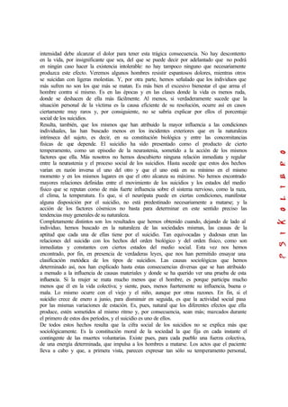 intensidad debe alcanzar el dolor para tener esta trágica consecuencia. No hay descontento
en la vida, por insignificante que sea, del que se puede decir por adelantado que no podrá
en ningún caso hacer la existencia intolerable: no hay tampoco ninguno que necesariamente
produzca este efecto. Veremos algunos hombres resistir espantosos dolores, mientras otros
se suicidan con ligeras molestias. Y, por otra parte, hemos señalado que los individuos que
más sufren no son los que más se matan. Es más bien el excesivo bienestar el que arma el
hombre contra sí mismo. Es en las épocas y en las clases donde la vida es menos ruda,
donde se deshacen de ella más fácilmente. Al menos, si verdaderamente sucede que la
situación personal de la víctima es la causa eficiente de su resolución, ocurre así en casos
ciertamente muy raros y, por consiguiente, no se sabría explicar por ellos el porcentaje
social de los suicidios.
Resulta, también, que los mismos que han atribuido la mayor influencia a las condiciones
individuales, las han buscado menos en los incidentes exteriores que en la naturaleza
intrínseca del sujeto, es decir, en su constitución biológica y entre las concomitancias
físicas de que depende. El suicidio ha sido presentado como el producto de cierto
temperamento, como un episodio de la neurastenia, sometido a la acción de los mismos
factores que ella. Más nosotros no hemos descubierto ninguna relación inmediata y regular
entre la neurastenia y el proceso social de los suicidios. Hasta sucede que estos dos hechos
varían en razón inversa el uno del otro y que el uno está en su mínimo en el mismo
momento y en los mismos lugares en que el otro alcanza su máximo. No hemos encontrado
mayores relaciones definidas entre el movimiento de los suicidios y los estados del medio
físico que se reputan como de más fuerte influencia sobre el sistema nervioso, como la raza,
el clima, la temperatura. Es que, si el neurópata puede en ciertas condiciones, manifestar
alguna disposición por el suicidio, no está predestinado necesariamente a matarse; y la
acción de los factores cósmicos no basta para determinar en este sentido preciso las
tendencias muy generales de su naturaleza.
Completamente distintos son los resultados que hemos obtenido cuando, dejando de lado al
individuo, hemos buscado en la naturaleza de las sociedades mismas, las causas de la
aptitud que cada una de ellas tiene por el suicidio. Tan equivocadas y dudosas eran las
relaciones del suicidio con los hechos del orden biológico y del orden físico, como son
inmediatas y constantes con ciertos estados del medio social. Esta vez nos hemos
encontrado, por fin, en presencia de verdaderas leyes, que nos han permitido ensayar una
clasificación metódica de los tipos de suicidios. Las causas sociológicas que hemos
determinado así, nos han explicado hasta estas consecuencias diversas que se han atribuido
a menudo a la influencia de causas materiales y donde se ha querido ver una prueba de esta
influencia. Si la mujer se mata mucho menos que el hombre, es porque participa mucho
menos que él en la vida colectiva; y siente, pues, menos fuertemente su influencia, buena o
mala. Lo mismo ocurre con el viejo y el niño, aunque por otras razones. En fin, si el
suicidio crece de enero a junio, para disminuir en seguida, es que la actividad social pasa
por las mismas variaciones de estación. Es, pues, natural que los diferentes efectos que ella
produce, estén sometidos al mismo ritmo y, por consecuencia, sean más; marcados durante
el primero de estos dos períodos, y el suicidio es uno de ellos.
De todos estos hechos resulta que la cifra social de los suicidios no se explica más que
sociológicamente. Es la constitución moral de la sociedad la que fija en cada instante el
contingente de las muertes voluntarias. Existe pues, para cada pueblo una fuerza colectiva,
de una energía determinada, que impulsa a los hombres a matarse. Los actos que el paciente
lleva a cabo y que, a primera vista, parecen expresar tan sólo su temperamento personal,
 