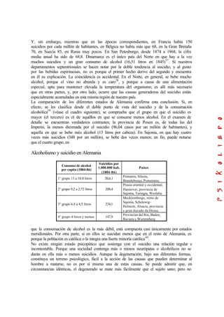 Y, sin embargo, mientras que en las épocas correspondientes, en Francia había 150
suicidios por cada millón de habitantes, en Bélgica no había más que 68, en la Gran Bretaña
70, en Suecia 85, en Rusia muy pocos. En San Petesburgo, desde 1874 a 1868, la cifra
media anual ha sido de 68,8. Dinamarca es el único país del Norte en que hay a la vez
muchos suicidios y un gran consumo de alcohol (16,51 litros en 1845)37
. Si nuestros
departamentos septentrionales se hacen notar por la doble tendencia al suicidio, y al gusto
por las bebidas espirituosas, no es porque el primer hecho derive del segundo y encuentra
en él su explicación. La coincidencia es accidental. En el Norte, en general, se bebe mucho
alcohol, porque el vino no abunda y es caro38
, y porque a causa de una alimentación
especial, apta para mantener elevada la temperatura del organismo, es allí más necesario
que en otras partes, y, por otro lado, ocurre que las causas generadoras del suicidio están
especialmente acumuladas en esta misma región de nuestro país.
La comparación de los diferentes estados de Alemania confirma esta conclusión. Si, en
efecto, se les clasifica desde el doble punto de vista del suicidio y de la consumación
alcohólica39
(véase el cuadro siguiente), se comprueba que el grupo en que el suicidio es
mayor (el tercero) es el de aquéllos en que se consume menos alcohol. En el examen de
detalle se encuentran verdaderos contrastes; la provincia de Posen es, de todas las del
Imperio, la menos diezmada por el suicidio (96,04 casos por un millón de habitantes), y
aquella en que se bebe más alcohol (13 litros por cabeza). En Sajonia, en que hay cuatro
veces más suicidios (348 por un millón), se bebe dos veces menos; en fin, puede notarse
que el cuarto grupo, en
Alcoholismo y suicidio en Alemania
Consumo de alcohol
per capita (1884-86)
Suicidios por
1.000.000 hab.
(1884-86)
Países
1° grupo 13 a 10,8 litros 20,6,1
Posnania, Silesia,
Brandeburgo, Pomerania.
2° grupo 9,2 a 2,72 litros 208,4
Prusia oriental y occidental,
Hannover, provincia de
Sajonia, Turingia, Wesfalia.
3° grupo 6,4 a 4,5 litros 234,1
Meckiemburgo, reino de
Sajonia, Schelewig-
Holstein, Alsacia, provincia
y gran ducado de Hesse.
4° grupo 4 litros y menos 147,9
Provincias del Rin, Baden,
Baviera y Wurtemberg
que la consumación de alcohol es la más débil, está compuesta casi únicamente por estados
meridionales. Por otra parte, si en ellos se suicidan menos que en el resto de Alemania, es
porque la población es católica o la integra una fuerte minoría católica40
.
No existe ningún estado psicopático que sostenga con el suicidio una relación regular e
incontestable. Porque una sociedad contenga más o menos neurópatas o alcohólicos no se
darán en ella más o menos suicidios. Aunque la degeneración, bajo sus diferentes formas,
constituya un terreno psicológico, fácil a la acción de las causas que pueden determinar al
hombre a matarse, no es por sí misma una de estas causas. Se puede admitir que, en
circunstancias idénticas, el degenerado se mate más fácilmente que el sujeto sano; pero no
 