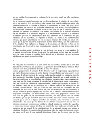 son, en realidad, la consecuencia y prolongación de un estado social, que ellos manifiestan
exteriormente.
Así se encuentra resuelta la cuestión que nos hemos planteado al principio de este trabajo.
No es una metáfora decir que cada sociedad humana tiene para el suicidio una aptitud más
o menos pronunciada; la expresión se funda en la naturaleza de las cosas. Cada grupo social
tiene realmente por este acto una inclinación colectiva que le es propia y de la que proceden
las inclinaciones individuales; de ningún modo nace de éstas. Lo que la constituye son esas
corrientes de egoísmo, de altruismo y de anomia que influyen en la sociedad examinada
con las tendencias a la melancolía lánguida o al renunciamiento colectivo o al cansancio
exasperado, que son sus consecuencias. Son esas, tendencias de la colectividad las que,
penetrando en los individuos, los impulsan a matarse. En cuanto a los acontecimientos
privados, que pasan generalmente por ser las causas próximas del suicidio, no tienen otra
acción que la que les prestan las disposiciones morales de la víctima, eco del estado moral
de la sociedad. Para explicarse su despego de la existencia, el individuo se basa en las
circunstancias que le envuelven más inmediatamente; encuentra la vida triste, porque él es
triste.
Sin duda, en cierto sentido, su tristeza le viene de fuera, pero no de tal o cual incidente de
su carrera, sino del grupo de que forma parte. He aquí porque no hay nada que no puede
servir de causa ocasional al suicidio. Todo depende de la intensidad con que las causas
suicidógenas han actuado sobre el individuo.
II
Por otra parte, la constancia de la cifra social de los suicidios, bastaría por sí sola para
demostrar la exactitud de esta conclusión. Si, por razón de método hemos creído un deber
reservado hasta ahora, el problema de hecho, no tiene otra solución.
Cuando Quetelet llamó la atención de los filósofos1
sobre la sorprendente regularidad con
que ciertos fenómenos sociales se repiten durante períodos idénticos de tiempo, creyó poder
dar cuenta de ello por su teoría del hombre medio, que ha quedado por otra parte, como la
única explicación sistemática de esta notable propiedad. Según él, hay en cada sociedad un
tipo determinado que la generalidad de los individuos, reproduce más o menos exactamente
y del cual tan sólo tiende a apartarse la minoría, bajo la influencia de causas perturbadoras.
Hay, por ejemplo, un conjunto de caracteres físicos y morales que presentan la mayoría de
los franceses, pero que no se encuentran en el mismo grado en los italianos o en los
alemanes y recíprocamente. Como, por definición, esos caracteres son, con mucho, los más
extendidos, los actos que de ellos derivan son, con mucho también, los más numerosos; y
los que forman las grandes agrupaciones. Los que, por el contrario, están determinados por
propiedades divergentes, son relativamente raros, como estas propiedades mismas, son
raras. Por otra parte, sin ser absolutamente inmutable, este tipo general varía con mucha
más lentitud que un tipo individual, porque le es mucho más difícil cambiar en masa a una
sociedad que a uno o a algunos individuos en particular. Esta constancia se comunica
naturalmente a los actos que se derivan de los atributos característicos de ese tipo: los
primeros permanecen los mismos en cantidad y calidad, mientras no cambien los segundos,
y, como estas mismas maneras de obrar son también las más usadas, es inevitable que la
constancia sea ley general de las manifestaciones de la actividad humana que registra la
estadística. En efecto, el estadístico lleva la cuenta de todos los hechos de la misma especie
que pasan en el seno de una sociedad determinada. Puesto que la mayor parte de ellos
 