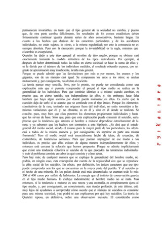 permanecen invariables, en tanto que el tipo general de la sociedad no cambia, y puesto
que, de otra parte cambia difícilmente, los resultados de los censos estadísticos deben
forzosamente continuar iguales durante series de años consecutivos, bastante largas. En
cuanto a los hechos que derivan de los caracteres particulares y de los accidentes
individuales, no están sujetos, es cierto, a la misma regularidad; por esto la constancia no es
siempre absoluta. Pero son la excepción: porque la invariabilidad es la regla, mientras que
el cambio es excepcional.
Quetelet ha dado a este tipo general el nombre de tipo medio, porque se obtiene casi
exactamente tomando la medida aritmética de los tipos individuales. Por ejemplo, si
después de haber determinado todas las tallas en cierta sociedad se hace la suma de ellas y
se la divide por el número de los individuos medidos, el resultado obtenido expresa, con un
grado de aproximación muy insuficiente, la talla más general.
Porque se puede admitir que las desviaciones por más o por menos, los enanos y los
gigantes, son de un número casi igual. Se compensan los unos a los otros; se anulan
mutuamente y, por consiguiente, no afectan al cociente.
La teoría parece muy sencilla. Pero, por lo pronto, no puede ser considerada como una
explicación más que si permite comprender el porqué el tipo medio se realiza en la
generalidad de los individuos. Para que continúe idéntico a sí mismo cuando cambian, es
preciso que, en cierto sentido, sea independiente de ellos; y, sin embargo, hace falta
también que haya algún camino por donde pueda insinuarse en ellos. Es cierto que la
cuestión deja de serlo si se admite que se confunde con el tipo étnico. Porque los elementos
constitutivos de la raza, teniendo sus orígenes fuera del individuo, no están sometidos a las
mismas variaciones que él; y, no obstante, es en él y sólo en él donde se realizan. Se
concibe, pues, muy bien que ellos penetren los elementos propiamente individuales y hasta
que les sirvan de base. Sólo que, para que esta explicación pueda convenir al suicidio, sería
preciso que la tendencia que arrastra al hombre a matarse dependiese estrechamente de la
raza; y ya sabemos que los hechos son contrarios a esta hipótesis. ¿Se dirá que el estado
general del medio social, siendo el mismo para la mayor parte de los particulares, los afecta
casi a todos de la misma manera y, por consiguiente, les imprime en parte una misma
fisonomía? Pero el medio social está esencialmente hecho de ideas, de creencias, de
costumbres, de tendencias comunes. Para que puedan impregnar de ese modo a los
individuos, es preciso que ellas existan de alguna manera independientemente de ellos; y
entonces está cercana la solución que hemos propuesto. Porque se admite implícitamente
que existe una tendencia colectiva al suicidio de la que proceden las tendencias individuales
y todo el problema consiste en saber en qué consiste y cómo actúa.
Pero hay más; de cualquier manera que se explique la generalidad del hombre medio, no
podría, en ningún caso, esta concepción dar cuenta de la regularidad con que se reproduce
la cifra social de los suicidios. En efecto, por definición, los únicos caracteres que ese tipo
puede comprender son los que se encuentran en la mayor parte del pueblo. Y el suicidio es
el hecho de una minoría. En los países donde está más desarrollado, se cuentan todo lo más
300 ó 400 casos por millón de habitantes. La energía que el instinto de conservación guarda
en el tipo medio humano, lo excluye radicalmente; el hombre medio no se mata. Mas
entonces, si la tendencia a matarse es una rareza y una anomalía, es completamente ajena al
tipo medio, y, por consiguiente, un conocimiento, aun siendo profundo, de este último, está
muy lejos de ayudarnos a comprender cómo sucede que el número de suicidios es constante
para una misma sociedad, yno podrá ni aun explicamos por qué hay suicidios. La teoría de
Quetelet reposa, en definitiva, sobre una observación inexacta. El consideraba como
 