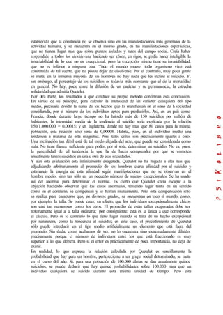 establecido que la constancia no se observa sino en las manifestaciones más generales de la
actividad humana, y se encuentra en el mismo grado, en las manifestaciones esporádicas,
que no tienen lugar mas que sobre puntos aislados y raros del campo social. Creía haber
respondido a todos los desiderata haciendo ver cómo, en rigor, se podía hacer inteligible la
invariabilidad de lo que no es excepcional; pero la excepción misma tiene su invariabilidad,
que no es inferior a ninguna otra. Todo el mundo muere; todo organismo vivo está
constituido de tal suerte, que no puede dejar de disolverse. Por el contrario, muy poca gente
se mata; en la inmensa mayoría de los hombres no hay nada que les incline al suicidio. Y,
sin embargo, el porcentaje de los suicidios es todavía más constante que el de la mortalidad
en general. No hay, pues, entre la difusión de un carácter y su permanencia, la estrecha
solidaridad que admitía Quetelet.
Por otra Parte, los resultados a que conduce su propio método confirman esta conclusión.
En virtud de su principio, para calcular la intensidad de un carácter cualquiera del tipo
medio, precisaría dividir la suma de los hechos que lo manifiestan en el seno de la sociedad
considerada, por el número de los individuos aptos para producirlos. Así, en un país como
Francia, donde durante largo tiempo no ha habido más de 150 suicidios por millón de
habitantes, la intensidad media de la tendencia al suicidio sería explicada por la relación
150/1.000.000 = 0,00015; y en Inglaterra, donde no hay más que 80 casos para la misma
población, esta relación sólo sería de 0,00008. Habría, pues, en el individuo medio una
tendencia a matarse de esta magnitud. Pero tales cifras son prácticamente iguales a cero.
Una inclinación tan débil está de tal modo alejada del acto, que puede ser considerada como
nula. No tiene fuerza suficiente para poder, por sí sola, determinar un suicidio. No es, pues,
la generalidad de tal tendencia la que ha de hacer comprender por qué se cometen
anualmente tantos suicidios en una u otra de esas sociedades.
Y aun esta evaluación está infinitamente exagerada. Quetelet no ha llegado a ella mas que
adjudicando arbitrariamente al promedio de los hombres cierta afinidad por el suicidio y
estimando la energía de esta afinidad según manifestaciones que no se observan en el
hombre medio, sino tan sólo en un pequeño número de sujetos excepcionales. Se ha usado
así del anormal para determinar el normal. Es cierto que Quetelet creía escapar a la
objeción haciendo observar que los casos anormales, teniendo lugar tanto en un sentido
como en el contrario, se compensan y se borran mutuamente. Pero esta compensación sólo
se realiza para caracteres que, en diversos grados, se encuentran en todo el mundo, como,
por ejemplo, la talla. Se puede creer, en efecto, que los individuos excepcionalmente chicos
son casi tan numerosos como los otros. El promedio de estas tallas exageradas debe ser
notoriamente igual a la talla ordinaria; por consiguiente, esta es la única a que corresponde
el cálculo. Pero es lo contrario lo que tiene lugar cuando se trata de un hecho excepcional
por naturaleza, como la tendencia al suicidio; en este caso, el procedimiento de Quetelet
sólo puede introducir en el tipo medio artificialmente un elemento que está fuera del
promedio. Sin duda, como acabamos de ver, no lo encuentra sino extremadamente diluido,
precisamente porque el número de individuos entre los que está fraccionado es muy
superior a lo que debiera. Pero si el error es prácticamente de poca importancia, no deja de
existir.
En realidad, lo que expresa la relación calculada por Quetelet es sencillamente la
probabilidad que hay para un hombre, perteneciente a un grupo social determinado, se mate
en el curso del año. Si, para una población de 100.000 almas se dan anualmente quince
suicidios, se puede deducir que hay quince probabilidades sobre 100.000 para que un
individuo cualquiera se suicide durante esta misma unidad de tiempo. Pero esta
 