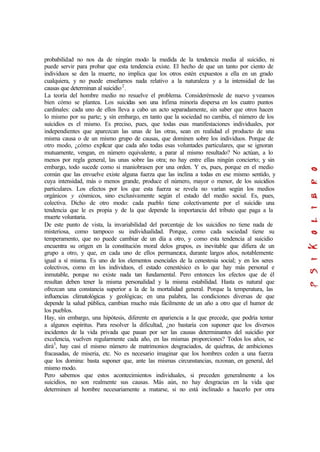 probabilidad no nos da de ningún modo la medida de la tendencia media al suicidio, ni
puede servir para probar que esta tendencia existe. El hecho de que un tanto por ciento de
individuos se den la muerte, no implica que los otros estén expuestos a ella en un grado
cualquiera, y no puede enseñarnos nada relativo a la naturaleza y a la intensidad de las
causas que determinan al suicidio2
.
La teoría del hombre medio no resuelve el problema. Considerémosle de nuevo yveamos
bien cómo se plantea. Los suicidas son una ínfima minoría dispersa en los cuatro puntos
cardinales: cada uno de ellos lleva a cabo un acto separadamente, sin saber que otros hacen
lo mismo por su parte; y, sin embargo, en tanto que la sociedad no cambia, el número de los
suicidios es el mismo. Es preciso, pues, que todas esas manifestaciones individuales, por
independientes que aparezcan las unas de las otras, sean en realidad el producto de una
misma causa o de un mismo grupo de causas, que dominen sobre los individuos. Porque de
otro modo, ¿cómo explicar que cada año todas esas voluntades particulares, que se ignoran
mutuamente, vengan, en número equivalente, a parar al mismo resultado? No actúan, a lo
menos por regla general, las unas sobre las otra; no hay entre ellas ningún concierto; y, sin
embargo, todo sucede como si maniobrasen por una orden. Y es, pues, porque en el medio
común que las envuelve existe alguna fuerza que las inclina a todas en ese mismo sentido, y
cuya intensidad, más o menos grande, produce el número, mayor o menor, de los suicidios
particulares. Los efectos por los que esta fuerza se revela no varían según los medios
orgánicos y cósmicos, sino exclusivamente según el estado del medio social. Es, pues,
colectiva. Dicho de otro modo: cada pueblo tiene colectivamente por el suicidio una
tendencia que le es propia y de la que depende la importancia del tributo que paga a la
muerte voluntaria.
De este punto de vista, la invariabilidad del porcentaje de los suicidios no tiene nada de
misteriosa, como tampoco su individualidad. Porque, como cada sociedad tiene su
temperamento, que no puede cambiar de un día a otro, y como esta tendencia al suicidio
encuentra su origen en la constitución moral delos grupos, es inevitable que difiera de un
grupo a otro, y que, en cada uno de ellos permanezca, durante largos años, notablemente
igual a sí misma. Es uno de los elementos esenciales de la cenestesia social; y en los seres
colectivos, como en los individuos, el estado cenestésico es lo que hay más personal e
inmutable, porque no existe nada tan fundamental. Pero entonces los efectos que de él
resultan deben tener la misma personalidad y la misma estabilidad. Hasta es natural que
ofrezcan una constancia superior a la de la mortalidad general. Porque la temperatura, las
influencias climatológicas y geológicas; en una palabra, las condiciones diversas de que
depende la salud pública, cambian mucho más fácilmente de un año a otro que el humor de
los pueblos.
Hay, sin embargo, una hipótesis, diferente en apariencia a la que precede, que podría tentar
a algunos espíritus. Para resolver la dificultad, ¿no bastaría con suponer que los diversos
incidentes de la vida privada que pasan por ser las causas determinantes del suicidio por
excelencia, vuelven regularmente cada año, en las mismas proporciones? Todos los años, se
dirá3
, hay casi el mismo número de matrimonios desgraciados, de quiebras, de ambiciones
fracasadas, de miseria, etc. No es necesario imaginar que los hombres ceden a una fuerza
que los domina: basta suponer que, ante las mismas circunstancias, razonan, en general, del
mismo modo.
Pero sabemos que estos acontecimientos individuales, si preceden generalmente a los
suicidios, no son realmente sus causas. Más aún, no hay desgracias en la vida que
determinen al hombre necesariamente a matarse, si no está inclinado a hacerlo por otra
 
