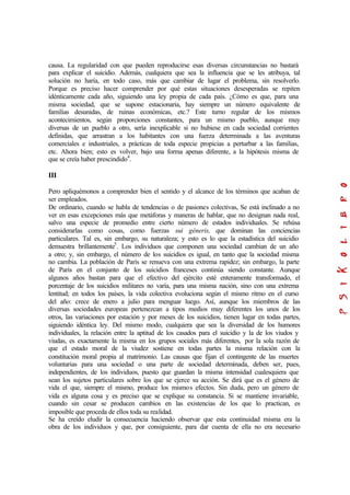 causa. La regularidad con que pueden reproducirse esas diversas circunstancias no bastará
para explicar el suicidio. Además, cualquiera que sea la influencia que se les atribuya, tal
solución no haría, en todo caso, más que cambiar de lugar el problema, sin resolverlo.
Porque es preciso hacer comprender por qué estas situaciones desesperadas se repiten
idénticamente cada año, siguiendo una ley propia de cada país. ¿Cómo es que, para una
misma sociedad, que se supone estacionaria, hay siempre un número equivalente de
familias desunidas, de ruinas económicas, etc.? Este turno regular de los mismos
acontecimientos, según proporciones constantes, para un mismo pueblo, aunque muy
diversas de un pueblo a otro, sería inexplicable si no hubiese en cada sociedad corrientes
definidas, que arrastran a los habitantes con una fuerza determinada a las aventuras
comerciales e industriales, a prácticas de toda especie propicias a perturbar a las familias,
etc. Ahora bien; esto es volver, bajo una forma apenas diferente, a la hipótesis misma de
que se creía haber prescindido4
.
III
Pero apliquémonos a comprender bien el sentido y el alcance de los términos que acaban de
ser empleados.
De ordinario, cuando se habla de tendencias o de pasiones colectivas, Se está inclinado a no
ver en esas excepciones más que metáforas y maneras de hablar, que no designan nada real,
salvo una especie de promedio entre cierto número de estados individuales. Se rehúsa
considerarlas como cosas, como fuerzas sui géneris, que dominan las conciencias
particulares. Tal es, sin embargo, su naturaleza; y esto es lo que la estadística del suicidio
demuestra brillantemente5
. Los individuos que componen una sociedad cambian de un año
a otro; y, sin embargo, el número de los suicidios es igual, en tanto que la sociedad misma
no cambia. La población de París se renueva con una extrema rapidez; sin embargo, la parte
de París en el conjunto de los suicidios franceses continúa siendo constante. Aunque
algunos años bastan para que el efectivo del ejército esté enteramente transformado, el
porcentaje de los suicidios militares no varía, para una misma nación, sino con una extrema
lentitud; en todos los países, la vida colectiva evoluciona según el mismo ritmo en el curso
del año: crece de enero a julio para menguar luego. Así, aunque los miembros de las
diversas sociedades europeas pertenezcan a tipos medios muy diferentes los unos de los
otros, las variaciones por estación y por meses de los suicidios, tienen lugar en todas partes,
siguiendo idéntica ley. Del mismo modo, cualquiera que sea la diversidad de los humores
individuales, la relación entre la aptitud de los casados para el suicidio y la de los viudos y
viudas, es exactamente la misma en los grupos sociales más diferentes, por la sola razón de
que el estado moral de la viudez sostiene en todas partes la misma relación con la
constitución moral propia al matrimonio. Las causas que fijan el contingente de las muertes
voluntarias para una sociedad o una parte de sociedad determinada, deben ser, pues,
independientes, de los individuos, puesto que guardan la misma intensidad cualesquiera que
sean los sujetos particulares sobre los que se ejerce su acción. Se dirá que es el género de
vida el que, siempre el mismo, produce los mismos efectos. Sin duda, pero un género de
vida es alguna cosa y es preciso que se explique su constancia. Si se mantiene invariable,
cuando sin cesar se producen cambios en las existencias de los que lo practican, es
imposible que proceda de ellos toda su realidad.
Se ha creído eludir la consecuencia haciendo observar que esta continuidad misma era la
obra de los individuos y que, por consiguiente, para dar cuenta de ella no era necesario
 