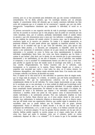 extrema, pero no se han encontrado para defendería más que das razones verdaderamente
extraordinarias. Se ha dicho, primero, que “en sociología tenemos, por un principia
singular, el conocimiento íntima del elemento que es nuestra conciencia individual, tan bien
como del compuesta que es el conjunto de las conciencias”; segundo, que, por esta doble
introspección “comprobamos claramente que, separando lo individual, lo social no es
nada”9
.
La primera aseveración es una negación atrevida de toda la psicología contemporánea. Se
está hoy de acuerdo en reconocer que la vida psíquica, lejos de poder ser conocida por una
visión inmediata, tiene, por el contrario, profundas interioridades donde el sentido íntimo
no penetra y que sólo alcanzaremos poco a poco por vías indirectas y complejas, análogas a
las que emplean las ciencias del mundo exterior. Es preciso, pues, que la naturaleza de la
conciencia quede en lo sucesivo sin misterios. En cuanto a la segunda proposición, es
puramente arbitraria. El autor puede afirmar que, siguiendo su impresión personal, no hay
nada real en la sociedad más que lo que viene del individuo, pero, para apoyar esta
afirmación faltan pruebas, y la discusión, por consiguiente, es imposible. ¡Sería tan fácil
oponer a este sentimiento el sentimiento contrario de un gran número de individuos, que se
representan a la sociedad, no como la forma que toma espontáneamente la naturaleza
individual, expandiéndose hacia fuera, sino como una fuerza antagónica que les limita y
contrae la que luchan! ¿Qué decir, por lo demás, de esta intuición por la que conoceríamos
directamente y sin intermediario, no tan sólo el elemento, o sea el individuo, sino también
el compuesto, o sea la sociedad? Si verdaderamente bastase con abrir los ojos y mirar bien
para percibir en seguida las leyes del mundo social, la sociología sería inútil, o, al menos,
muy sencilla. Desgraciadamente, los hechos muestran más de lo suficiente, cuán
incompetente es la conciencia en la materia. Nunca hubiese llegado por sí misma a
sospechar esta necesidad que vuelve a traer todos los años, en el mismo número, los
fenómenos demográficos, sino hubiese estado advertida desde fuera. Con mucha más razón
es incapaz, reducida a sus fuerzas, de descubrir sus causas.
Pero, al separar así la vida social de la vida individual, no queremos decir de ningún modo,
que no tenga nada de psíquica. Es evidente, al contrario, que esté hecha esencialmente de
representaciones. Sólo que las representaciones colectivas son de una naturaleza
completamente distinta de las del individuo. No vemos ningún inconveniente en que se diga
de la sociología, que es una psicología, si se tiene cuidado de añadir que la psicología social
tiene sus leyes propias, que no son las de psicología individual. Un ejemplo acabaría de
hacer comprender nuestro pensamiento. De ordinario se dan como origen a la religión, las
impresiones de temor o de deferencia que inspiran a los individuos conscientes, seres
misteriosos y temibles; desde este punto de vista aparece como el desenvolvimiento de
estados individuales y de sentimientos privados. Pero esta explicación simplista no tiene
relación con los hechos. Basta observar que, en el reino animal, donde la vida social es
siempre, muy rudimentaria, la institución religiosa es desconocida, que no se observa nunca
mas que allí donde existe una organización colectiva, que cambia según la naturaleza de las
sociedades, para que se pueda deducir que los hombres sólo en grupo, piensan
religiosamente. Nunca el individuo se habría elevado a la idea de unas fuerzas que le
sobrepasan tan infinitamente, a él y a todo lo que le rodea, si no hubiese conocido mas que
a él mismo y al universo psíquico. Ni aun las grandes fuerzas naturales con las que está en
relación, habrían podido sugerirle su noción; porque en el origen, estaba lejos de saber
cómo hoy, hasta qué punto le dominan; creía, por el contrario, poder, en ciertas
condiciones, disponer de ellas a su voluntad10
. Es la ciencia la que le ha enseñado cuan
 