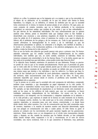 inferior es a ellas. La potencia que se ha impuesto así a su respeto y que se ha convertido en
el objeto de su adoración, es la sociedad, de la que los dioses sólo fueron la forma
hipostática. La religión, es, en definitiva, el sistema de símbolos por los que la sociedad
toma conciencia de sí misma, la manera de pensar propia al ser colectivo. He aquí, pues, un
vasto conjunto de estados mentales, que no se habrían producido si las conciencias
particulares no estuviesen unidas; que resultan de esta unión y que se han sobreañadido a
los que derivan de las naturalezas individuales. Por muy minuciosamente que se quieran
analizar estas últimas, jamás se descubrirá nada que explique cómo se han fundado y
desarrollado esas creencias y esas prácticas singulares de donde ha nacido el totemismo,
cómo ha salido de él el naturismo, cómo el naturismo ha venido a ser, aquí la religión de
Jehová, allí el politeísmo de los griegos y de los romanos, etc. Todo lo que queremos decir,
cuando afirmamos la heterogeneidad de lo social y de lo individual, es que las
observaciones precedentes se aplican, no solamente a la religión, sino también al derecho, a
la moral, a las modas, a las instituciones políticas, a las prácticas pedagógicas, etc., en una
palabra, a todas las formas de la vida colectiva11
.
Pero se nos ha hecho otra objeción que puede parecer más grave a primera vista. No hemos
admitido solamente que los estados sociales difieren cualitativamente de los estados
individuales, sino también que son, en cierto sentido, exteriores al individuo. Hasta no
tememos comparar esta exterioridad a la de las fuerzas físicas. Y se ha dicho, puesto que no
hay nada en la sociedad mas que individuos, ¿cómo podrá existir algo fuera de ellos?
Si la objeción fuera fundada, estaríamos en presencia de una antinomia. Porque es preciso
no perder de vista lo que se ha sentado precedentemente. Puesto que el promedio de gente
que se mata cada año no forma un grupo natural, puesto que no están en comunicación unos
con otros, el número constante de los suicidios no puede ser debido más que a la acción de
una misma causa que domina a los individuos y que les sobrevive. La fuerza que hace la
unidad de haz formado por la multitud de casos particulares, esparcidos sobre la superficie
del territorio, debe necesariamente estar fuera de cada uno de ellos. Si fuera, pues,
realmente imposible que actuase desde el exterior, el problema sería insoluble. Pero la
imposibilidad sólo es aparente.
Y por lo pronto no es cierto que la sociedad sólo esté compuesta de individuos; comprende
también cosas materiales y que desempeñan un papel importante en la vida común. El
hecho social se materializa muchas veces hasta llegar a ser un elemento del mundo exterior.
Por ejemplo, un tipo determinado de arquitectura es un fenómeno social; está encarnado en
parte en las casas, en los edificios de toda especie, que, una vez construidos, se hacen
realidades autónomas, independientes de los individuos. Así ocurre con las vías de
comunicación y de transporte, con los instrumentos y máquinas empleadas en la industria o
en la vida privada y que expresan el estado de la técnica en cada momento de la historia,
con el lenguaje escrito, etcétera. La vida social que se ha como cristalizado y fijado sobre
soportes materiales, se encuentra pues, por esto mismo, exteriorizada, y es desde fuera
desde donde obra sobre nosotros. Las vías de comunicación que han sido construidas antes
de nosotros, imprimen a la marcha de nuestros asuntos una dirección determinada, según
que nos pongan en comunicación con tales o cuales países. El niño forma su gusto al
ponerse en contacto con los movimientos del gusto nacional, legados por las generaciones
anteriores. Hasta muchas veces se ven desaparecer en el olvido estos monumentos durante
siglos y después, un día, cuando las naciones que los habrán elevado, se han extinguido
desde mucho tiempo antes, reaparecen a la luz y recomienzan, en el seno de nuevas
sociedades, una nueva existencia. Esto es lo que caracteriza el fenómeno, muy particular,
 