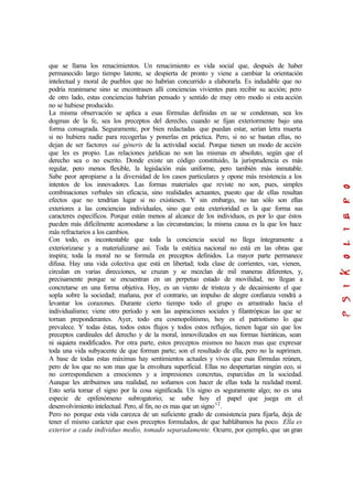 que se llama los renacimientos. Un renacimiento es vida social que, después de haber
permanecido largo tiempo latente, se despierta de pronto y viene a cambiar la orientación
intelectual y moral de pueblos que no habrían concurrido a elaborarla. Es indudable que no
podría reanimarse sino se encontrasen allí conciencias vivientes para recibir su acción; pero
de otro lado, estas conciencias habrían pensado y sentido de muy otro modo si esta acción
no se hubiese producido.
La misma observación se aplica a esas fórmulas definidas en ue se condensan, sea los
dogmas de la fe, sea los preceptos del derecho, cuando se fijan exteriormente bajo una
forma consagrada. Seguramente, por bien redactadas que puedan estar, serían letra muerta
si no hubiera nadie para recogerlas y ponerlas en práctica. Pero, si no se bastan ellas, no
dejan de ser factores sui géneris de la actividad social. Porque tienen un modo de acción
que les es propio. Las relaciones jurídicas no son las mismas en absoluto, según que el
derecho sea o no escrito. Donde existe un código constituido, la jurisprudencia es más
regular, pero menos flexible, la legislación más uniforme, pero también más inmutable.
Sabe peor apropiarse a la diversidad de los casos particulares y opone más resistencia a los
intentos de los innovadores. Las formas materiales que reviste no son, pues, simples
combinaciones verbales sin eficacia, sino realidades actuantes, puesto que de ellas resultan
efectos que no tendrían lugar si no existiesen. Y sin embargo, no tan sólo son ellas
exteriores a las conciencias individuales, sino que esta exterioridad es la que forma sus
caracteres específicos. Porque están menos al alcance de los individuos, es por lo que éstos
pueden más difícilmente acomodarse a las circunstancias; la misma causa es la que los hace
más refractarios a los cambios.
Con todo, es incontestable que toda la conciencia social no llega íntegramente a
exteriorizarse y a materializarse así. Toda la estética nacional no está en las obras que
inspira; toda la moral no se formula en preceptos definidos. La mayor parte permanece
difusa. Hay una vida colectiva que está en libertad; toda clase de corrientes, van, vienen,
circulan en varias direcciones, se cruzan y se mezclan de mil maneras diferentes, y,
precisamente porque se encuentran en un perpetuo estado de movilidad, no llegan a
concretarse en una forma objetiva. Hoy, es un viento de tristeza y de decaimiento el que
sopla sobre la sociedad; mañana, por el contrario, un impulso de alegre confianza vendrá a
levantar los corazones. Durante cierto tiempo todo el grupo es arrastrado hacia el
individualismo; viene otro período y son las aspiraciones sociales y filantrópicas las que se
tornan preponderantes. Ayer, todo era cosmopolitismo, hoy es el patriotismo lo que
prevalece. Y todas éstas, todos estos flujos y todos estos reflujos, tienen lugar sin que los
preceptos cardinales del derecho y de la moral, inmovilizados en sus formas hieráticas, sean
ni siquiera modificados. Por otra parte, estos preceptos mismos no hacen mas que expresar
toda una vida subyacente de que forman parte; son el resultado de ella, pero no la suprimen.
A base de todas estas máximas hay sentimientos actuales y vivos que esas fórmulas reúnen,
pero de los que no son mas que la envoltura superficial. Ellas no despertarían ningún eco, si
no correspondiesen a emociones y a impresiones concretas, esparcidas en la sociedad.
Aunque les atribuimos una realidad, no soñamos con hacer de ellas toda la realidad moral.
Esto sería tomar el signo por la cosa significada. Un signo es seguramente algo; no es una
especie de epifenómeno subrogatorio; se sabe hoy el papel que juega en el
desenvolvimiento intelectual. Pero, al fin, no es mas que un signo12
.
Pero no porque esta vida carezca de un suficiente grado de consistencia para fijarla, deja de
tener el mismo carácter que esos preceptos formulados, de que hablábamos ha poco. Ella es
exterior a cada individuo medio, tomado separadamente. Ocurre, por ejemplo, que un gran
 