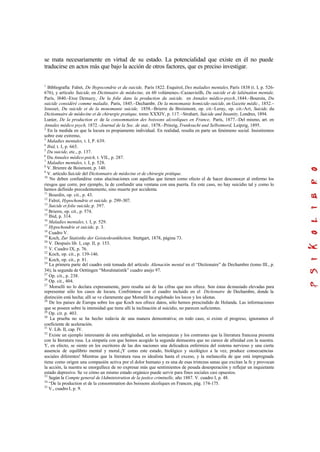 se mata necesariamente en virtud de su estado. La potencialidad que existe en él no puede
traducirse en actos más que bajo la acción de otros factores, que es preciso investigar.
1
Bibliografía: Falret, De lhypocondrie et du suicide, París 1822. Esquirol, Des maladies mentales, París 1838 (t. I, p. 526-
676), y artículo Suicide, en Dictinnaire de médecine, en 60 volúmenes.–Cazauvieilh, Du suicide et de laliénation mentale,
París, l840.–Etoe Demazy, De la folie dans la production du suicide, en Annales médico-psych.,1844.–Bouroin, Du
suicide considéré comme maladie, París, 1845.–Dechambr, De la monomanie homicide-suicide, en Gazette médic., 1852.–
Jousset, Du suicide et de la monomanie suicide, 1858.–Brierre de Broismont, op. cit.–Leray, op. cit.–Art, Suicide, du
Dictionnaire de médecine et de chirurgie pratique, tomo XXXIV, p. 117.–Strahart, Suicide and Insanity, Londres, 1894.
Lunier, De la production et de la consommation des boissons alcooliques en France, París, 1877.–Del mismo, art. en
Annales médico psych, 1872.–Journal de la Soc. de stat., 1878.–Prinzig, Trunksucht und Selbstmord, Leipzig, 1895.
2
En la medida en que la locura es propiamente individual. En realidad, resulta en parte un fenómeno social. Insistiremos
sobre este extremo,
3
Maladies mentales, t. I, P. 639.
4
Ibid, t. I, p. 665.
5
Du suicide, etc., p. 137.
6
Du Annales médico-psich, t. VIL, p. 287.
7
Maladies mentales, t. I, p. 528.
8
V. Brienre de Boismont, p. 140.
9
V. artículo Suicide del Dictionnaire de médecine et de chirurgie prátique.
10
No deben confundirse estas alucinaciones con aquellas que tienen como efecto el de hacer desconocer al enfermo los
riesgos que corre, por ejemplo, la de confundir una ventana con una puerta. En este caso, no hay suicidio tal y como lo
hemos definido precedentemente, sino muerte por accidente.
11
Bourdin, op. cit., p. 43.
12
Falret, Hypochondrie et suicide, p. 299-307.
13
Suicide et folie suicide,p. 397.
14
Brierre, op. cit., p. 574.
15
Ibid, p. 314.
16
Maladies mentales, t. I, p. 529.
17
Hypochondrie et suicide, p. 3.
18
Cuadro V.
19
Koch, Zur Statistike der Geisteskrankheiten. Stuttgart, 1878, página 73.
20
V. Después lib. I, cap. II, p. 153.
21
V. Cuadro IX, p. 76.
22
Koch, op. cit., p. 139-146.
23
Koch, op. cit., p. 81.
24
La primera parte del cuadro está tomada del artículo Alienación mental en el “Dictionaire” de Dechambre (tomo III., p.
34); la segunda de Oettingen “Moralstatistik” cuadro anejo 97.
25
Op. cit., p. 238.
26
Op. cit., 404.
27
Morselli no lo declara expresamente, pero resalta así de las cifras que nos ofrece. Son éstas demasiado elevadas para
representar sólo los casos de locura. Confróntese con el cuadro incluido en el Dictionaire de Dechambre, donde la
distinción está hecha; allí se ve claramente que Morselli ha englobado los locos y los idiotas.
28
De los países de Europa sobre los que Koch nos ofrece datos, sólo hemos prescindido de Holanda. Las informaciones
que se poseen sobre la intensidad que tiene allí la inclinación al suicidio, no parecen suficientes.
29
Op. cit. p. 403.
30
La prueba no se ha hecho todavía de una manera demostrativa; en todo caso, si existe el progreso, ignoramos el
coeficiente de aceleración.
31
V. Lib. II, cap. IV.
32
Existe un ejemplo interesante de esta ambigüedad, en las semejanzas y los contrastes que la literatura francesa presenta
con la literatura rusa. La simpatía con que hemos acogido la segunda demuestra que no carece de afinidad con la nuestra.
Y, en efecto, se siente en los escritores de las dos naciones una delicadeza enfermiza del sistema nervioso y una cierta
ausencia de equilibrio mental y moral.¡Y como este estado, biológico y sicológico a la vez, produce consecuencias
sociales diferentes! Mientras que la literatura rusa es idealista hasta el exceso, y la melancolía de que está impregnada
tiene como origen una compasión activa por el dolor humano y es una de esas tristezas sanas que excitan la fe y provocan
la acción, la nuestra se enorgullece de no expresar más que sentimientos de pesada desesperación y reflejar un inquietante
estado depresivo. Se ve cómo un mismo estado orgánico puede servir para fines sociales casi opuestos.
33
Según la Compte general de lAdministration de la justice criminelle, año 1887. V. cuadro I, p. 48.
34
“De la production et de la consommation des boissons alcoliques en Francen, pág. 174-175.
35
V., cuadro I, p. 9.
 