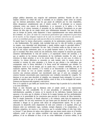 peligro público determina una erupción del sentimiento patriótico. Resulta de ello un
impulso colectivo en virtud del cual, la sociedad, en su conjunto, siente como un axioma
que los intereses particulares, hasta los que pasan de ordinario por los más respetables,
deben desaparecer completamente ante el interés común. Y el principio no se enuncia
solamente como una especie de desiderátum; si es necesario se le aplica a la letra.
¡Observad en el mismo momento el promedio de los individuos! Encontrareis en un gran
número de ellos algo de ese estado moral, pero infinitamente atenuado. Son raros los que,
aun en tiempo de guerra, están dispuestos a hacer espontáneamente una entera abdicación
de sí mismos. Así, pues, de todas las conciencias particulares que componen la gran masa
de la nación, no hay ninguna respecto de la cual, la corriente colectiva no sea exterior,
casi en su totalidad, puesto que cada una de ellas no la contiene sino en una parte.
Se puede hacer la misma observación a propósito de los sentimientos morales más estables
y más fundamentales. Por ejemplo, toda sociedad tiene por la vida del hombre en general
un respeto, cuya intensidad está determinada y puede medirse según la gravedad relativa13
de las penas asignadas al homicidio. De otro lado, el hombre medio no deja de tener en sí
algo de este mismo sentimiento, pero, en un grado bastante menor y de muy otra manera
que la sociedad. Para darse cuenta de esta distinción, basta comparar la emoción que puede
causamos individualmente la vista del asesino y el espectáculo mismo del asesinato, y la
que se apodera en las mismas circunstancias de las multitudes reunidas. Se sabe a qué
extremos se dejan arrastrar, si no se les resiste nada. Es que, en este caso, la cólera es
colectiva. La misma diferencia se encuentra en cada instante entre la manera cómo la
sociedad se resiente de estos atentados y la forma en que afectan a los individuos; por
consiguiente, entre la forma individual y la forma social del sentimiento que ofenden. La
indignación social es de tal energía, que no queda muy a menudo satisfecha, sino por la
expiación suprema. Para nosotros, si la victima es un desconocido o un indiferente, si el
autor del crimen no vive en nuestra sociedad y, por consiguiente, no constituye para
nosotros una amenaza personal, aun encontrando justo que el acto sea castigado, no
estamos bastante emocionados para experimentar una verdadera necesidad de vengarlo. No
daremos ni un paso para descubrir al culpable; nos repugnará hasta entregarle. La cosa no
cambia de aspecto mas que si la opinión pública, como se dice, se ha encargado del asunto.
Entonces nos hacemos más exigentes y más activos.
Pero es la opinión la que habla por nuestra boca: obramos bajo la presión de la colectividad,
y no como individuos.
Hasta es más frecuente que la distancia entre el estado social y sus repercusiones
individuales sea más considerable. En el caso precedente, el sentimiento colectivo, al
individualizarse, guardaba, al menos, en la mayoría de los individuos, bastante fuerza para
oponerse a los actos que lo ofenden; el horror de la sangre humana está hoy profundamente
arraigado en la generalidad de las conciencias para prevenir la eclosión de ideas homicidas.
Pero la simple sustracción, el fraude silencioso y sin violencia, están lejos de inspirarnos la
misma repulsa. No son muy numerosos los que tienen para los derechos de otro un respeto
suficiente a ahogar en su germen todo deseo de enriquecimiento injusto. No es que la
educación no desarrolle cierto alejamiento de todo acto contrario a la equidad. ¡Pero qué
distancia entre ese sentimiento vago, vacilante, siempre dispuesto a los compromisos, y la
deshonra categórica, sin reserva y sin reticencia, que la sociedad inflige al robo bajo todas
su formas! Y qué diremos de tantos otros deberes que aun tienen menos raíces en el hombre
ordinario, como el que nos ordena contribuir con nuestra parte equitativa a los gastos
públicos, el de no defraudar al fisco, el de no evitar hábilmente el servicio militar, el de
 