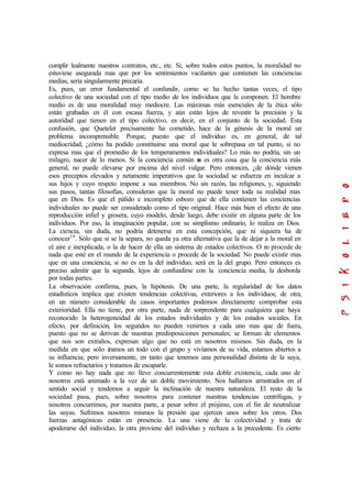 cumplir lealmente nuestros contratos, etc., etc. Si, sobre todos estos puntos, la moralidad no
estuviese asegurada mas que por los sentimientos vacilantes que contienen las conciencias
medias, sería singularmente precaria.
Es, pues, un error fundamental el confundir, como se ha hecho tantas veces, el tipo
colectivo de una sociedad con el tipo medio de los individuos que la componen. El hombre
medio es de una moralidad muy mediocre. Las máximas más esenciales de la ética sólo
están grabadas en él con escasa fuerza, y aún están lejos de revestir la precisión y la
autoridad que tienen en el tipo colectivo, es decir, en el conjunto de la sociedad. Esta
confusión, que Quetelet precisamente ha cometido, hace de la génesis de la moral un
problema incomprensible. Porque, puesto que el individuo es, en general, de tal
mediocridad, ¿cómo ha podido constituirse una moral que le sobrepasa en tal punto, si no
expresa mas que el promedio de los temperamentos individuales? Lo más no podría, sin un
milagro, nacer de lo menos. Si la conciencia común no es otra cosa que la conciencia más
general, no puede elevarse por encima del nivel vulgar. Pero entonces, ¿de dónde vienen
esos preceptos elevados y netamente imperativos que la sociedad se esfuerza en inculcar a
sus hijos y cuyo respeto impone a sus miembros. No sin razón, las religiones, y, siguiendo
sus pasos, tantas filosofías, consideran que la moral no puede tener toda su realidad mas
que en Dios. Es que el pálido e incompleto esbozo que de ella contienen las conciencias
individuales no puede ser considerado como el tipo original. Hace más bien el efecto de una
reproducción infiel y grosera, cuyo modelo, desde luego, debe existir en alguna parte de los
individuos. Por eso, la imaginación popular, con su simplismo ordinario, lo realiza en Dios.
La ciencia, sin duda, no podría detenerse en esta concepción, que ni siquiera ha de
conocer14
. Sólo que si se la separa, no queda ya otra alternativa que la de dejar a la moral en
el aire e inexplicada, o la de hacer de ella un sistema de estados colectivos. O no procede de
nada que esté en el mundo de la experiencia o procede de la sociedad. No puede existir mas
que en una conciencia; si no es en la del individuo, será en la del grupo. Pero entonces es
preciso admitir que la segunda, lejos de confundirse con la conciencia media, la desborda
por todas partes.
La observación confirma, pues, la hipótesis. De una parte, la regularidad de los datos
estadísticos implica que existen tendencias colectivas, exteriores a los individuos; de otra,
en un número considerable de casos importantes podemos directamente comprobar esta
exterioridad. Ella no tiene, por otra parte, nada de sorprendente para cualquiera que haya
reconocido la heterogeneidad de los estados individuales y de los estados sociales. En
efecto, por definición, los segundos no pueden venirnos a cada uno mas que de fuera,
puesto que no se derivan de nuestras predisposiciones personales; se forman de elementos
que nos son extraños, expresan algo que no está en nosotros mismos. Sin duda, en la
medida en que sólo éramos un todo con el grupo y vivíamos de su vida, estamos abiertos a
su influencia; pero inversamente, en tanto que tenemos una personalidad distinta de la suya,
le somos refractarios y tratamos de escaparle.
Y como no hay nada que no lleve concurrentemente esta doble existencia, cada uno de
nosotros está animado a la vez de un doble movimiento. Nos hallamos arrastrados en el
sentido social y tendemos a seguir la inclinación de nuestra naturaleza. El resto de la
sociedad pasa, pues, sobre nosotros para contener nuestras tendencias centrífugas, y
nosotros concurrimos, por nuestra parte, a pesar sobre el prójimo, con el fin de neutralizar
las suyas. Sufrimos nosotros mismos la presión que ejercen unos sobre los otros. Dos
fuerzas antagónicas están en presencia. La una viene de la colectividad y trata de
apoderarse del individuo; la otra proviene del individuo y rechaza a la precedente. Es cierto
 