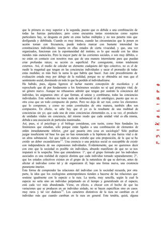 que la primera es muy superior a la segunda, puesto que es debida a una combinación de
todas las fuerzas particulares; pero como encuentra tantas resistencias como sujetos
particulares hay, se desgasta en parte en estas luchas múltiples y no nos penetra más que
desfigurada y debilitada. Cuando es muy intensa, cuando las circunstancias que la ponen en
acción toman con frecuencia, puede todavía marcar con bastante intensidad las
constituciones individuales; inserta en ellas estados de cierta vivacidad, y que, una vez
organizados, funcionan con la espontaneidad del instinto; es lo que sucede con las ideas
morales más esenciales. Pero la mayor parte de las corrientes sociales, o son muy débiles, o
no están en contacto con nosotros mas que de una manera intermitente para que puedan
criar profundas raíces; su acción es superficial. Por consiguiente, restan totalmente
externos. Así, el medio de calcular un elemento cualquiera del tipo colectivo, no es el de
medir la magnitud que tengan en las conciencias individuales y sacar el promedio de todas
estas medidas; es más bien la suma la que habría que hacer. Aun este procedimiento de
evaluación estada muy por debajo de la realidad, porque no se obtendría así mas que el
sentimiento social, disminuido en todo lo que ha perdido al individualizarse.
Ha habido, pues, alguna ligereza al tachar nuestra concepción de escolástica y al
reprocharle que dé por fundamento a los fenómenos sociales no sé qué principio vital; de
un género nuevo. Aunque no rehusamos admitir que tengan por sustrato la conciencia del
individuo, les asignamos otro: el que forman, al uniese y combinarse, todas las conciencias
individuales. Este substrato no tiene nada de substancial ni de ontológico, puesto que no es
otra cosa que un todo compuesto de partes. Pero no deja de ser real, como los elementos
que lo componen; y como no están constituidos de otra manera, también ellos son
compuestos. En efecto, se sabe hoy que el yo es la resultante de una multitud de
conciencias sin yo; que cada una de estas conciencias elementales es, a su vez, el producto
de unidades vitales sin conciencia, del mismo modo que cada unidad vital es ella misma,
debida a una asociación de partículas inanimadas.
Así, pues, si el psicólogo y el biólogo consideran, con razón, como bien fundados los
fenómenos que estudian, sólo porque están ligados a una combinación de elementos de
orden inmediatamente inferior, ¿por qué pasaría otra cosa en sociología? Sólo podrían
juzgar insuficiente tal base los que no han renunciado a la hipótesis de una fuerza vital o de
un alma substancial. Así que nada es menos extraño que esta proposición, de la que se ha
creído un deber escandalizarse15
. Una creencia o una práctica social es susceptible de existir
con independencia de sus expresiones individuales. Evidentemente, que no queremos decir
con esto que la sociedad es posible sin individuos, absurdo manifiesto de que no se nos
imputará ni la sospecha. Sino que entendemos: 1°, que el grupo formado por los individuos
asociados es una realidad de especie distinta que cada individuo tomado separadamente; 2°,
que los estados colectivos existen en el grupo de la naturaleza de que se derivan, antes de
afectar al individuo como tal y de organizaren él, bajo una forma nueva, una existencia
puramente interior.
Esta forma de comprender las relaciones del individuo con la sociedad recuerda, por otra
parte, la idea que los zoologistas contemporáneos tienden a hacerse de las relaciones que
sostiene igualmente con la especie o la raza. La teoría, muy sencilla, según la cual la
especie no sería sino un individuo perpetuado en el tiempo y generalizado en el espacio,
está cada vez más abandonada. Viene, en efecto, a chocar con el hecho de que las
variaciones que se producen en un individuo aislado, no se hacen específicas sino en casos
muy raros y tal vez dudosos16
. Los caracteres distintivos de la raza no cambian en el
individuo más que cuando cambian en la raza en general. Esta tendría, quizá, alguna
 