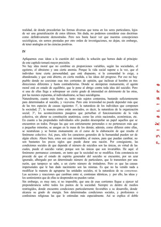 realidad, de donde procederían las formas diversas que toma en los seres particulares, lejos
de ser una generalización de estos últimos. Sin duda, no podemos considerar esas doctrinas
como definitivamente demostradas. Pero nos basta hacer ver que nuestras concepciones
sociológicas, sin sernos prestadas por otro orden de investigaciones, no dejan, sin embargo,
de tener analogías en las ciencias positivas.
IV
Apliquemos esas ideas a la cuestión del suicidio; la solución que hemos dado al principio
de este capítulo tomará mayor precisión.
No hay idea moral que no combine en proporciones variables, según las sociedades, el
egoísmo, el altruismo y una cierta anomia. Porque la vida social supone a la vez, que el
individuo tiene cierta personalidad; que está dispuesto, si la comunidad lo exige, a
abandonada; y que está abierto, en cierta medida, a las ideas del progreso. Por eso no hay
pueblo donde no coexistan esas tres corrientes de opinión, que inclinan al hombre en tres
direcciones diferentes y hasta contradictorias. Donde se atemperan mutuamente, el agente
moral está en estado de equilibrio, que le pone al abrigo contra toda idea del suicidio. Pero
si una de ellas llega a sobrepasar un cierto grado de intensidad en detrimento de las otras,
por las razones expuestas, al individualizarse, se hace suicidógena.
Naturalmente, cuanto más fuerte es, tanto más sujetos contamina, bastando suficientemente
para determinados al suicidio, y viceversa. Pero esta intensidad no puede depender más que
de las tres especies de causas siguientes: l°, la naturaleza de los individuos que componen
la sociedad; 2°, la manera cómo están asociados, es decir, la naturaleza de la organización
social; 3°, los acontecimientos pasajeros que perturban el funcionamiento de la vida
colectiva, sin alterar su constitución anatómica, como las crisis nacionales, económicas, etc.
En cuanto a las propiedades individuales sólo pueden desempeñar un papel aquellos que se
encuentren en todos. Porque las que son estrictamente personales o no pertenecen más que
a pequeñas minorías, se anegan en la masa de los demás; además, como difieren entre ellas,
se neutralizan y se borran mutuamente en el curso de la elaboración de que resulta el
fenómeno colectivo. Así, pues, sólo los caracteres generales de la humanidad pueden ser de
algún efecto. Ahora bien, estos son casi inmutables; al menos, para que puedan cambiar, no
son bastantes los pocos siglos que puede durar una nación. Por consiguiente, las
condiciones sociales de que depende el número de suicidios son las únicas, en virtud de las
cuales, puede el suicidio variar; porque son las únicas que son invariables. He aquí: el
fenómeno permanece constante, en tanto que la sociedad no se modifica. Esta constancia no
procede de que el estado de espíritu generador del suicidio se encuentre, por un azar
ignorado, albergado por un determinado número de particulares, que lo transmiten por una
razón, que tampoco se sabe, a un cierto número de imitadores. Pero es que las causas
impersonales que le han dado nacimiento son las mismas. Es que no ha venido nada a
modificar la manera de agruparse las unidades sociales, ni la naturaleza de su consensus.
Las acciones y reacciones que cambian entre sí, continúan idénticas, y por ello, las ideas y
los sentimientos que de ellas se desprenden no pueden variar.
Sin embargo, es muy raro, si no imposible, que una de esas corrientes llegue a ejercer tal
preponderancia sobre todos los puntos de la sociedad. Siempre es dentro de medios
restringidos, donde encuentra condiciones particularmente favorables a su desarrollo, donde
alcanza su grado de energía. Son determinadas condiciones sociales, y profesiones o
confesiones religiosas las que le estimulan más especialmente. Así se explica el doble
 