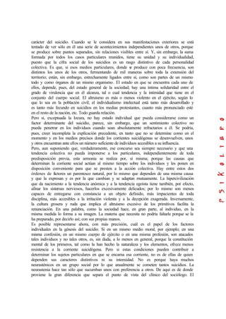 carácter del suicidio. Cuando se le considera en sus manifestaciones exteriores se está
tentado de ver sólo en él una serie de acontecimientos independientes unos de otros, porque
se produce sobre puntos separados, sin relaciones visibles entre sí. Y, sin embargo, la suma
formada por todos los casos particulares reunidos, tiene su unidad y su individualidad,
puesto que la cifra social de los suicidios es un rasgo distintivo de cada personalidad
colectiva. Es que, si esos medios particulares, donde se produce con poca frecuencia, son
distintos los unos de los otros, fermentando de mil maneras sobre toda la extensión del
territorio; están, sin embargo, estrechamente ligados entre sí, como son partes de un mismo
todo y como órganos de un mismo organismo. El estado en que se encuentra cada uno de
ellos, depende, pues, del estado general de la sociedad; hay una íntima solidaridad entre el
grado de virulencia que en él alcanza, tal o cual tendencia y la intimidad que tiene en el
conjunto del cuerpo social. El altruismo es más o menos violento en el ejército, según lo
que lo sea en la población civil; el individualismo intelectual está tanto más desarrollado y
es tanto más fecundo en suicidios en los medias protestantes, cuanto más pronunciado esté
en el resto de la nación, etc. Todo guarda relación.
Pero si, exceptuada la locura, no hay estado individual que pueda considerarse como un
factor determinante del suicidio, parece, sin embargo, que un sentimiento colectivo no
pueda penetrar en los individuos cuando sean absolutamente refractarios a él. Se podría,
pues, creer incompleta la explicación precedente, en tanto que no se determine como en el
momento y en los medios precisos donde los corrientes suicidógenas se desenvuelven, unos
y otros encuentran ante ellos un número suficiente de individuos accesibles a su influencia.
Pero, aun suponiendo que, verdaderamente, ese concurso sea siempre necesario y que una
tendencia colectiva no pueda imponerse a los particulares, independientemente de toda
predisposición previa, esta armonía se realiza por, sí misma; porque las causas que
determinan la corriente social actúan al mismo tiempo sobre los individuos y les ponen en
disposición conveniente para que se presten a la acción colectiva. Hay entre estos dos
órdenes de factores un parentesco natural, por lo mismo que dependen de una misma causa
y que la expresan y es por la que cambian y se adaptan mutuamente. La hipercivilización
que da nacimiento a la tendencia anómica y a la tendencia egoísta tiene también, por efecto,
afinar los sistemas nerviosos, hacerlos excesivamente delicados; por lo mismo son menos
capaces de entregarse con constancia a un objeto definido, más impacientes de toda
disciplina, más accesibles a la irritación violenta y a la decepción exagerada. Inversamente,
la cultura grosera y ruda que implica el altruismo excesivo de los primitivos facilita la
renunciación. En una palabra, como la sociedad hace, en gran parte, al individuo, en la
misma medida lo forma a su imagen. La materia que necesita no podría faltarle porque se la
ha preparado, por decirlo así; con sus propias manos.
Es posible representarse ahora, con más precisión, cuál es el papel de los factores
individuales en la génesis del suicidio. Si en un mismo medio moral, por ejemplo; en una
misma confesión, en un mismo cuerpo de ejército o en una misma profesión, son atacados
tales individuos y no tales otros, es, sin duda, a lo menos en general, porque la constitución
mental de los primeros, tal como la han hecho la naturaleza y los elementos, ofrece menos
resistencia a la corriente suicidógena. Pero si estas condiciones pueden contribuir a
determinar los sujetos particulares en que se encarna esa corriente, no es de ellas de quien
dependen sus caracteres distintivos ni su intensidad. No es porque haya muchos
neurasténicos en un grupo social por lo que anualmente se cometen tantos suicidios. La
neurastenia hace tan sólo que sucumban unos con preferencia a otros. De aquí es de donde
proviene la gran diferencia que separa el punto de vista del clínico del sociólogo. El
 