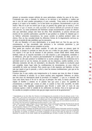 primero se encuentra siempre enfrente de casos particulares, aislados los unos de los otros.
Comprueba que, muy a menudo, la víctima es un nervioso o un alcohólico y explica por
uno u otro de estos estados psicopáticos el acto cometido. Tiene razón, en cierto sentido;
porque si el sujeto se ha matado y no lo han hecho sus prójimos, frecuentemente es por ese
motivo. Mas no es por ese motivo por el que, en general, hay gentes que se matan, y sobre
todo por el que se matan, en cada sociedad un número definido por período de tiempo
determinado. La causa productora del fenómeno escapa necesariamente a quien no observe
más que individuos, porque esté fuera de ellos. Para descubrirla, es preciso elevarse por
encima de los suicidios particulares ypercibir lo que produce su unidad. Se objetará que si
no hubiese suficientes neurasténicos, las causas sociales no podrían producir todos sus
efectos. Pero no hay sociedad donde las diferentes formas de la degeneración nerviosa no
provean al suicidio de más candidatos que los necesarios.
Y sólo son llamados a él unos determinados, si se puede decir así. Son los que, por las
circunstancias, se han encontrado más próximos a las corrientes pesimistas y, por
consiguiente, han sufrido más por completo su acción.
Pero queda por resolver una última cuestión. Si cada año cuenta un número igual de
suicidios, es porque la corriente no ataca de una vez a todos los que puede y debe atacar.
Los sujetos a los que ha de alcanzar el año próximo, existen desde ahora; desde ahora
también, están en su mayoría mezclados a la vida colectiva y, por consiguiente, sometidos a
su influencia. ¿Por qué los conserva provisionalmente? Se comprende, sin duda, que le sea
necesario un año para producir la totalidad de su acción; porque como las condiciones de la
actividad social no son las mismas, de acuerdo con las estaciones, cambia también, en los
diferentes momentos del año, de intensidad y de dirección. Sólo cuando la revolución anual
está cumplida, tienen lugar todas las combinaciones de circunstancias, en cuya virtud es
susceptible de variar esa corriente. Pero, puesto que el año siguiente, por hipótesis, no hace
más que repetir al que le precede y volver a traer las mismas combinaciones, ¿por qué no ha
bastado el primero?
Creemos que lo que explica esta temporización es la manera que tiene de obrar el tiempo
sobre la tendencia al suicidio. Es su factor auxiliar, pero importante. Sabemos, en efecto,
que ésta crece sin interrupción desde la juventud a la madurez17
, y que es, a menudo, diez
veces más fuerte hacia el fin de la vida que al principio. Por tanto, la fuerza colectiva que
impele al hombre a matarse no le penetra mas que poco a poco. En igualdad de
circunstancias, a medida que avanza en edad, es cuando se hace más accesible, sin duda
porque hacen falta repetidas experiencias para llevarle a sentir todo el vacío de una
existencia egoísta o toda la vanidad de las ambiciones sin término. Esta es la razón por qué
los suicidas no cumplen su destino más que por etapas sucesivas de las generaciones18
.
1
Especialmente en sus dos obras Sur l’homme et la développement de ses facultés on Essai de phisique sociale, 2 vol.,
París, 1835, y Du systeme social et des lois qui le regissent, París, 1848. Si Quetelet ha sido el primero que ha ensayado el
explicar científicamente esta regularidad, no es el primero que la ha observado. El verdadero fundador de la estadística
moral es el pastor Süsmilch, en su obra Die Göttliche Ordnung in den Veränderungen des menschlichen Geschlechts, aus
der Geburt, dem Tode und der Fortpflanzung desselben ermiesen, 3 vols., 1742.
Véase, sobre este mismo punto, Wagner, Die Gesetzmässigkeit, etcétera, primera parte. Drobisch, Die Moralische Statistik
und die memchliche Willensfreieit, Leipzig, 1867 (sobre todo, p. 1-58); Mayr, Die Gesetzmässigkeit im
Gesellschaftsleben, Munich, 1877; Oettingen, Moralstatistik, p. 90 y siguientes.
2
Estas consideraciones suministran una prueba más de que la raza no puede explicar el porcentaje social de los suicidios.
El tipo étnico, en efecto, es también un tipo genérico: no comprende más que caracteres comunes a una masa considerable
de individuos. El suicidio, al contrario, es un hecho excepcional. La raza no tiene nada que baste por sí solo para
determinar el suicidio; de otro modo, tendría éste una generalidad que, de hecho, no posee. ¿Se dirá que si, en efecto,
 