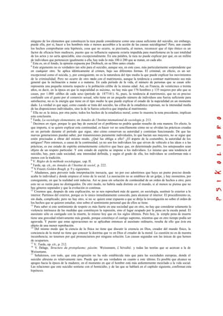 ninguno de los elementos que constituyen la raza puede considerarse como una causa suficiente del suicidio, sin embargo,
puede ella, por sí, hacer a los hombres más o menos accesibles a la acción de las causas suicidógenas? Pero, aun cuando
los hechos comprobaran esta hipótesis, cosa que no ocurre, se precisaría, al menos, reconocer que el tipo étnico es un
factor de eficacia bien mediocre, puesto que su influencia supuesta estaría impedida para manifestarse en la casi totalidad
de los actos y no sería apreciable, sino excepcionalmente. En una palabra, la raza no puede explicar por qué, en un millón
de individuos que pertenecen igualmente a ella, hay todo lo más 100 ó 200 que se matan, en cada año.
3
Esta es, en el fondo, la opinión expuesta por Drobisch, en su libro antes citado.
4
Este argumento no es verdadero tan sólo para el suicidio, aunque sea, en este caso, más particularmente sorprendente que
en cualquier otro. Se aplica idénticamente al crimen, bajo sus diferentes formas. El criminal, en efecto, es un ser
excepcional como el suicida, y, por consiguiente, no es la naturaleza del tipo medio la que puede explicar los movimientos
de la criminalidad. Pero no ocurre de otro modo con el matrimonio, aunque la tendencia a contraer matrimonio sea más
general que la inclinación a matar o a matarse. En cada periodo de la vida, el número de personas que se casan sólo
representa una pequeña minoría respecto a la población célibe de la misma edad. Así, en Francia, de veinticinco a treinta
años, es decir, en la época en que la nupcialidad es máxima, no hay más que 176 hombres y 135 mujeres por año que se
casan, por 1.000 célibes de cada sexo (período de 1877-81). Si, pues, la tendencia al matrimonio, que no es preciso
confundir con el gusto por el comercio sexual, sólo tiene en un pequeño número de individuos una fuerza suficiente para
satisfacerse, no es la energía que tiene en el tipo medio la que puede explicar el estado de la nupcialidad en un momento
dado. La verdad es que aquí, como cuando se trata del suicidio, las cifras de la estadística expresan, no la intensidad media
de las disposiciones individuales, sino la de la fuerza colectiva que impulsa al matrimonio.
5
Ella no es la única, por otra parte; todos los hechos de la estadística moral, como lo muestra la nota precedente, implican
esta conclusión.
6
Tarde, La sociologie elementaire, en Annales de l’Institut intemational de sociologie,p. 213.
7
Decimos en rigor, porque lo que hay de esencial en el problema no podría quedar resuelto de esta manera. En efecto, lo
que importa, si se quiere explicar esta continuidad, es hacer ver no sencillamente cómo no se olvidan las prácticas creadas
en un período durante el período que sigue, sino cómo conservan su autoridad y continúan funcionando. De que las
nuevas generaciones puedan saber, por transmisiones puramente individuales, lo que hacían sus mayores, no se sigue que
estén precisadas a obrar del mismo modo. ¿Qué las obliga a ello? ¿El respeto de la costumbre, la autoridad de los
antiguos? Pero entonces, a causa de la continuidad, ya no son los individuos los que sirven de vehículo a las ideas o a las
prácticas, es ese estado de espíritu eminentemente colectivo que hace que, en determinado pueblo, los antepasados sean
objeto de un respeto particular. Y este estado de espíritu se impone a los individuos. Lo mismo que una tendencia al
suicidio, hay, para cada sociedad, una intensidad definida, y según el grado de ella, los individuos se conforman más o
menos con la tradición.
8
V. Régles de la méthode sociologique, cap. II.
9
Tarde, op. cit., en Annales de l’Institut de sociol., p. 222.
10
V.Frazer, Golden Bough, p. 9 y siguientes.
11
Añadamos, para prevenir toda interpretación inexacta, que no por eso admitimos que haya un punto preciso donde
acabe lo individual y donde empiece el reino de lo social. La asociación no se establece de un golpe, y hay momentos, por
consiguiente, en que la realidad está indecisa. Así se pasa sin solución de continuidad de un orden de hechos a otro; pero
esto no es razón para no distinguidos. De otro modo, no habría nada distinto en el mundo, si al menos se piensa que no
hay géneros separados y que la evolución es continua.
12
Creemos que, después de esta explicación, no se nos reprochará más de querer, en sociología, sustituir lo exterior a lo
interior. Partimos del exterior, porque es lo único inmediatamente conocido, para alcanzar el interior. El procedimiento es,
sin duda, complicado; pero no hay otro, si no se quiere estar expuesto a que se dirija la investigación no sobre el orden de
los hechos que se quieren estudiar, sino sobre el sentimiento personal que de ellos se tiene.
13
Para saber si este sentimiento de respeto es más fuerte en una sociedad que en otra, no hay que considerar solamente la
violencia intrínseca de las medidas que constituyen la represión, sino el lugar ocupado por la pena en la escala penal. El
asesinato sólo es castigado con la muerte, lo mismo hoy que en los siglos últimos. Pero hoy, la simple pena de muerte
tiene una gravedad relativamente más grande, porque constituye el castigo supremo, mientras que en otro tiempo podía ser
agravada. Y puesto que estas agravaciones no se aplicaban entonces al asesinato ordinario, resulta de ello que éste era
objeto de una menor reprobación.
14
Del mismo modo que la ciencia de la física no tiene que discutir la creencia en Dios, creador del mundo físico, la
conciencia de la moral no tiene que conocer la doctrina que ve en Dios el creador de la moral. La cuestión no es de nuestra
incumbencia; no tenemos por qué pronunciarnos por ninguna solución. Las causas segundas son las únicas de que hemos
de ocuparnos.
15
V. Tarde, op. cit., p. 212.
16
V. Delage, Structure du protoplasme; pássim; Weissmann, L’héredité, y todas las teorías que se acercan a la de
Weissmann.
17
Señalemos, con todo, que esta progresión no ha sido establecida más que para las sociedades europeas, donde el
suicidio altruista es relativamente raro. Puede que no sea verdadera en cuanto a este último. Es posible que alcance su
apogeo hacia la época de la madurez, en el momento en que el hombre está más ardientemente mezclado a la vida social.
Las relaciones que este suicidio sostiene con el homicidio, y de las que se hablará en el capítulo siguiente, confirman esta
hipótesis.
 