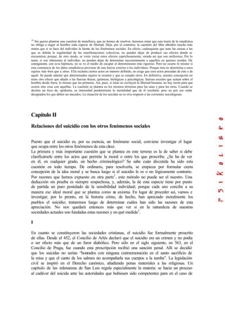 18
Sin querer plantear una cuestión de metafísica, que no hemos de resolver, haremos notar que esta teoría de la estadística
no obliga a negar al hombre toda especie de libertad. Deja, por el contrario, la cuestión del libre albedrío mucho más
entera que si se hace del individuo la fuente de los fenómenos sociales. En efecto, cualesquiera que sean las causas a las
que es debida la regularidad de las manifestaciones colectivas, no pueden dejar de producir sus efectos donde se
encuentren; porque, de otro modo, se vería variar estos efectos caprichosamente, siendo así que son uniformes. Por lo
tanto, si son inherentes al individuo, no pueden dejar de determinar necesariamente a aquellos en quienes residen. De
consiguiente, con es ta hipótesis, no se ve el medio de escapar al determinismo más riguroso. Pero no ocurre lo mismo si
esta constancia de los datos estadísticos proviene de una fuerza exterior a los individuos. Porque ésta no determina a unos
sujetos más bien que a otros. Ella reclama ciertos actos en número definido, no exige que esos actos procedan de éste o de
aquél. Se puede admitir que determinados sujetos la resisten y que se cumpla otros. En definitiva, nuestra concepción no
tiene otro efecto que añadir a las fuerzas físicas, químicas, biológicas y psicológicas, fuerzas sociales que actúan sobre el
hombre desde fuera, lo mismo que las primeras. Así, pues, si éstas no excluyen la libertad humana, no hay razón para que
ocurra otra cosa con aquéllas. La cuestión se plantea en los mismos términos para las unas y para las otras. Cuando se
declara un foco de, epidemia, su intensidad predetermina la mortalidad que de él resultará; pero no por eso están
designados los que deben ser atacados. La situación de los suicidas no es otra respecto a las corrientes suicidógenas.
Capítulo II
Relaciones del suicidio con los otros fenómenos sociales
Puesto que el suicidio es, por su esencia, un fenómeno social, conviene investigar el lugar
que ocupa entre los otros fenómenos de esta clase.
La primera y más importante cuestión que se plantea en este terreno es la de saber si debe
clasificársele entre los actos que permite la moral o entre los que proscribe. ¿Se ha de ver
en él, en cualquier grado, un hecho criminológico? Se sabe cuán discutida ha sido esta
cuestión en todo tiempo. De ordinario, para resolverla, se empieza por formular cierta
concepción de la idea moral y se busca luego si el suicidio le es o no lógicamente contrario.
Por razones que hemos expuesto en otra parte1
, este método no puede ser el nuestro. Una
deducción sin prueba es siempre sospechosa, y, además, la de esta especie tiene por punto
de partida un puro postulado de la sensibilidad individual; porque cada uno concibe a su
manera ese ideal moral que se plantea como un axioma. En lugar de proceder así, vamos e
investigar, por lo pronto, en la historia cómo, de hecho, han apreciado moralmente los
pueblos el suicidio; trataremos luego de determinar cuáles han sido las razones de esta
apreciación. No nos quedará entonces más que ver si en la naturaleza de nuestras
sociedades actuales son fundadas estas razones y en qué medida2
.
I
En cuanto se constituyeron las sociedades cristianas, el suicidio fue formalmente proscrito
de ellas. Desde el 452, el Concilio de Arlés declaró que el suicidio era un crimen y no podía
o ser efecto más que de un furor diabólico. Pero sólo en el siglo siguiente, en 563, en el
Concilio de Praga, fue cuando esta proscripción recibió una sanción penal. Allí se decidió
que los suicidas no serían “honrados con ninguna conmemoración en el santo sacrificio de
la misa y que el canto de los salmos no acompañarla sus cuerpos a la tumba”. La legislación
civil se inspiró en el Derecho canónico, añadiendo penas materiales a las religiosas. Un
capítulo de las ordenanzas de San Luis regula especialmente la materia: se hacia un proceso
al cadáver del suicida ante las autoridades que hubiesen sido competentes para en el caso de
 