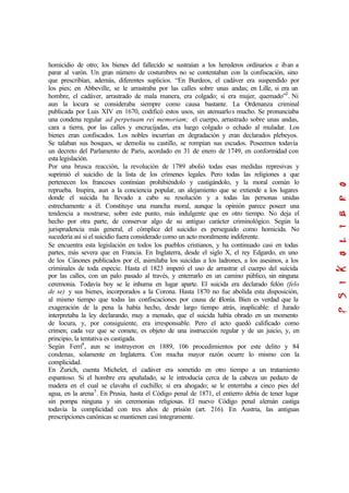 homicidio de otro; los bienes del fallecido se sustraían a los herederos ordinarios e iban a
parar al varón. Un gran número de costumbres no se contentaban con la confiscación, sino
que prescribían, además, diferentes suplicios. “En Burdeos, el cadáver era suspendido por
los pies; en Abbeville, se le arrastraba por las calles sobre unas andas; en Lille, si era un
hombre, el cadáver, arrastrado de mala manera, era colgado; si era mujer, quemado”3
. Ni
aun la locura se consideraba siempre como causa bastante. La Ordenanza criminal
publicada por Luis XIV en 1670, codificó estos usos, sin atenuarlos mucho. Se pronunciaba
una condena regular ad perpetuam rei memoriam; el cuerpo, arrastrado sobre unas andas,
cara a tierra, por las calles y encrucijadas, era luego colgado o echado al muladar. Los
bienes eran confiscados. Los nobles incurrían en degradación y eran declarados plebeyos.
Se talaban sus bosques, se demolía su castillo, se rompían sus escudos. Poseemos todavía
un decreto del Parlamento de París, acordado en 31 de enero de 1749, en conformidad con
esta legislación.
Por una brusca reacción, la revolución de 1789 abolió todas esas medidas represivas y
suprimió el suicidio de la lista de los crímenes legales. Pero todas las religiones a que
pertenecen los franceses continúan prohibiéndolo y castigándolo, y la moral común lo
reprueba. Inspira, aun a la conciencia popular, un alejamiento que se extiende a los lugares
donde el suicida ha llevado a cabo su resolución y a todas las personas unidas
estrechamente a él. Constituye una mancha moral, aunque la opinión parece poseer una
tendencia a mostrarse, sobre este punto, más indulgente que en otro tiempo. No deja el
hecho por otra parte, de conservar algo de su antiguo carácter criminológico. Según la
jurisprudencia más general, el cómplice del suicidio es perseguido como homicida. No
sucedería así si el suicidio fuera considerado como un acto moralmente indiferente.
Se encuentra esta legislación en todos los pueblos cristianos, y ha continuado casi en todas
partes, más severa que en Francia. En Inglaterra, desde el siglo X, el rey Edgardo, en uno
de los Cánones publicados por él, asimilaba los suicidas a los ladrones, a los asesinos, a los
criminales de toda especie. Hasta el 1823 imperó el uso de arrastrar el cuerpo del suicida
por las calles, con un palo pasado al través, y enterrarlo en un camino público, sin ninguna
ceremonia. Todavía hoy se le inhuma en lugar aparte. El suicida era declarado felón (felo
de se) y sus bienes, incorporados a la Corona. Hasta 1870 no fue abolida esta disposición,
al mismo tiempo que todas las confiscaciones por causa de felonía. Bien es verdad que la
exageración de la pena la había hecho, desde largo tiempo atrás, inaplicable: el Jurado
interpretaba la ley declarando, muy a menudo, que el suicida había obrado en un momento
de locura, y, por consiguiente, era irresponsable. Pero el acto quedó calificado como
crimen; cada vez que se comete, es objeto de una instrucción regular y de un juicio, y, en
principio, la tentativa es castigada.
Según Ferri4
, aun se instruyeron en 1889, 106 procedimientos por este delito y 84
condenas, solamente en Inglaterra. Con mucha mayor razón ocurre lo mismo con la
complicidad.
En Zurich, cuenta Michelet, el cadáver era sometido en otro tiempo a un tratamiento
espantoso. Si el hombre era apuñalado, se le introducía cerca de la cabeza un pedazo de
madera en el cual se clavaba el cuchillo; si era ahogado; se le enterraba a cinco pies del
agua, en la arena5
. En Prusia, hasta el Código penal de 1871, el entierro debía de tener lugar
sin pompa ninguna y sin ceremonias religiosas. El nuevo Código penal alemán castiga
todavía la complicidad con tres años de prisión (art. 216). En Austria, las antiguas
prescripciones canónicas se mantienen casi íntegramente.
 